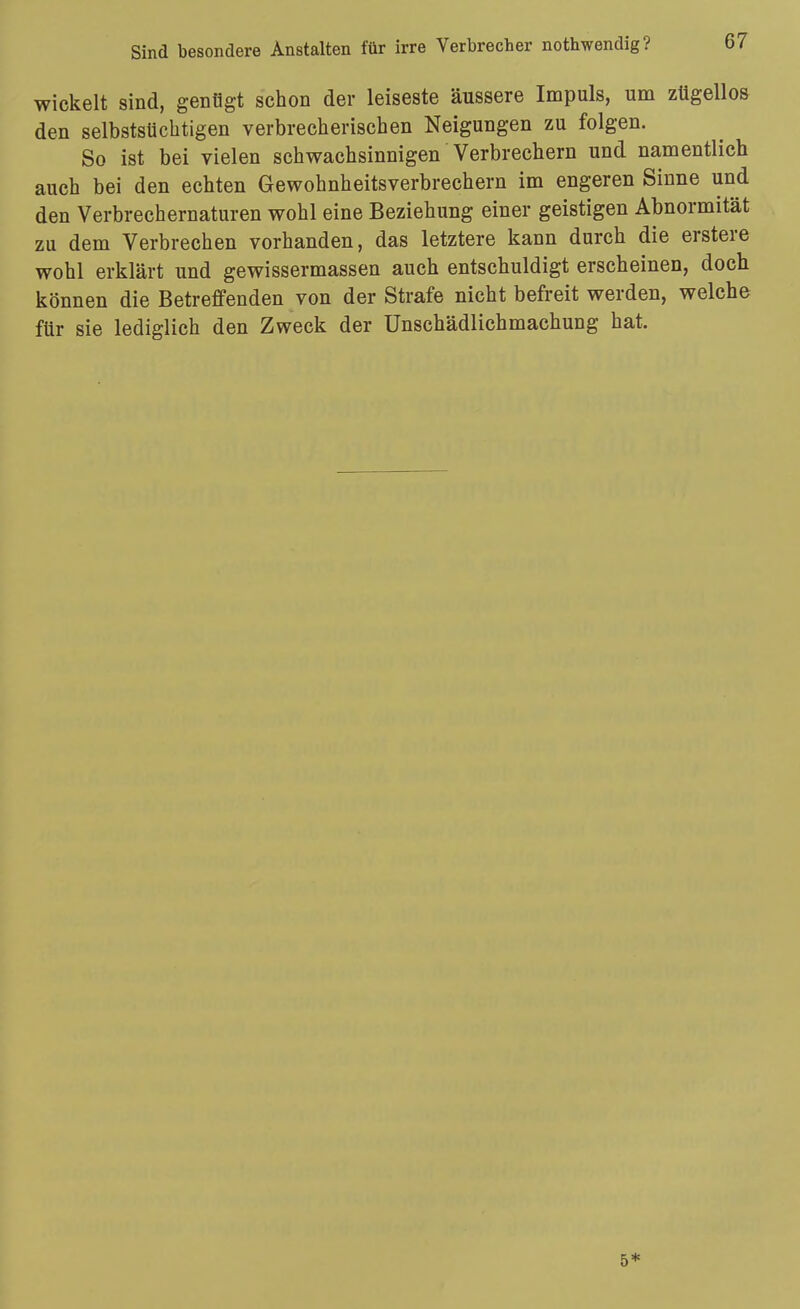 wickelt sind, genügt schon der leiseste äussere Impuls, um zügellos den selbstsüchtigen verbrecherischen Neigungen zu folgen. So ist bei vielen schwachsinnigen Verbrechern und namentlich auch bei den echten Gewohnheitsverbrechern im engeren Sinne und den Verbrechernaturen wohl eine Beziehung einer geistigen Abnormität zu dem Verbrechen vorhanden, das letztere kann durch die erstere wohl erklärt und gewissermassen auch entschuldigt erscheinen, doch können die Betreffenden von der Strafe nicht befreit werden, welche für sie lediglich den Zweck der Unschädlichmachung hat. 5*