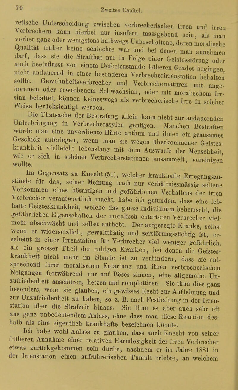 retische Unterscheidung zwischen verbrecherischen Irren und irren Verbrechern kann hierbei nur insofern massgebend sein, als man vorher ganz oder wenigstens halbwegs Unbescholtene, deren moralische Qualität früher keine schlechte war und bei denen man annehmen darf, dass sie die Strafthat nur in Folge einer Geistesstörung oder auch beeinflusst von einem Defectzustande höheren Grades begingen nicht andauernd in einer besonderen Verbrecherirrenstation behalten sollte. Gewohnheitsverbrecher und Verbrechernaturen mit ange- borenem oder erworbenem Schwachsinn, oder mit moralischem Irr- sinn behaftet, können keineswegs als verbrecherische Irre in solcher Weise berücksichtigt werden. Die Thatsache der Bestrafung allein kann nicht zur andauernden Unterbringung in Verbrecherasyien genügen. Manchen Bestraften würde man eine unverdiente Härte anthun und ihnen ein grausames Geschick auferlegen, wenn man sie wegen überkommener Geistes- krankheit vielleicht lebenslang mit dem Auswurfe der Menschheit wie er sich in solchen Verbrecherstationen ansammelt, vereinigen wollte. ^ Im Gegensatz zu Knecht (51), welcher krankhafte Erregungszu- stande für das, seiner Meinung nach nur verhältnissmässig seltene Vorkommen eines bösartigen und gefährlichen Verhaltens der irren Verbrecher verantwortlich macht, habe ich gefunden, dass eine leb- hafte Geisteskrankheit, welche das ganze Individuum beherrscht, die gefährlichen Eigenschaften der moralisch entarteten Verbrecher 'viel- mehr abschwächt und selbst aufhebt. Der aufgeregte Kranke, selbst wenn er widersetzlich, gewaltthätig und zerstörungssüchtig ist, er- scheint in einer Irrenstation für Verbrecher viel weniger gefährlich, als ein grosser Theil der ruhigen Kranken, bei denen die Geistes- krankheit nicht mehr im Stande ist zu verhindern, dass sie ent- sprechend ihrer moralischen Entartung und ihren verbrecherischen Neigungen fortwährend nur auf Böses sinnen, eine allgemeine Un- zufriedenheit anschüren, hetzen und complottiren. Sie thun dies ganz besonders, wenn sie glauben, ein gewisses Recht zur Auflehnung und zur Unzufriedenheit zu haben, so z. B. nach Festhaltung in der Irren- station über die Strafzeit hinaus. Sie thun es aber auch sehr oft aus ganz unbedeutendem Anlass, ohne dass man diese Reaction des- halb als eine eigentlich krankhafte bezeichnen könnte. Ich habe wohl Anlass zu glauben, dass auch Knecht von seiner früheren Annahme einer relativen Harmlosigkeit der irren Verbrecher etwas zurückgekommen sein dürfte, nachdem er im Jahre 1881 in der Irrenstation einen aufrührerischen Tumult erlebte, an welchem