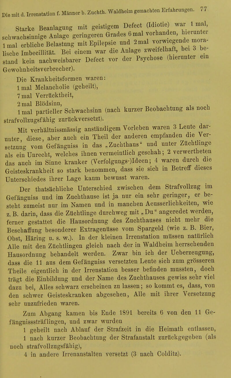 Starke Beanlagung mit geistigem Defect (Idiotie) war 1 mal, schwachsinnige Anlage geringeren Grades 6 mal vorhanden, hieruntei imal erblich! Belastung mit Epilepsie und 2mal vom^^f^^^e mora- lische Imbecillität. Bei einem war die Anlage zweifelhaft, bei d be- stand kein nachweisbarer Defect vor der Psychose (hierunter ein Gewohnheitsverbrecher). Die Krankheitsformen waren: Imal Melancholie (geheilt), 7 mal Verrücktheit, 2 mal Blödsinn, „ , i . ^ i, 1 mal partieller Schwachsinn (nach kurzer Beobachtung als noch strafvollzugsfähig zurückversetzt). Mit verhältnissmässig anständigem Vorleben waren 3 Leute dar- unter, diese, aber auch ein Theil der anderen empfanden die Ver- setzung vom Gefängniss in das „Zuchthaus und unter Züchtlinge als ein Unrecht, welches ihnen vermeintlich geschah; 2 verwertheten das auch im Sinne kranker (Verfolgungs-)Ideen; 4 waren durch die Geisteskrankheit so stark benommen, dass sie sich in Betreff dieses Unterschiedes ihrer Lage kaum bewusst waren. Der thatsächliche Unterschied zwischen dem Strafvollzug im Gefängniss und im Zuchthause ist ja nur ein sehr geringer, er be- steht zumeist nur im Namen und in manchen Aeusserlichkeiten, wie z. B. darin, dass die Züchtlinge durchweg mit „Du angeredet werden, ferner gestattet die Hausordnung des Zuchthauses nicht mehr die Beschaffung besonderer Extragenüsse vom Spargeld (wie z. B. Bier, Obst Häring u. s. w.). In der kleinen Irrenstation müssen natürlich Alle'mit den Züchtlingen gleich nach der in Waldheim herrschenden Hausordnung behandelt werden. Zwar bin ich der Ueberzeugung, dass die 11 aus dem Gefängniss versetzten Leute sich zum grösseren Theile eigentlich in der Irrenstation besser befinden mussten, doch trägt die Einbildung und der Name des Zuchthauses gewiss sehr viel dazu bei. Alles schwarz erscheinen zu lassen; so kommt es, dass, von den schwer Geisteskranken abgesehen. Alle mit ihrer Versetzung sehr unzufrieden waren. Zum Abgang kamen bis Ende 1891 bereits 6 von den 11 Ge- fängnisssträflingen, und zwar wurden 1 geheilt nach Ablauf der Strafzeit in die Heimath entlassen, 1 nach kurzer Beobachtung der Strafanstalt zurückgegeben (als noch strafvollzugsfähig), 4 in andere Irrenanstalten versetzt (3 nach Colditz).