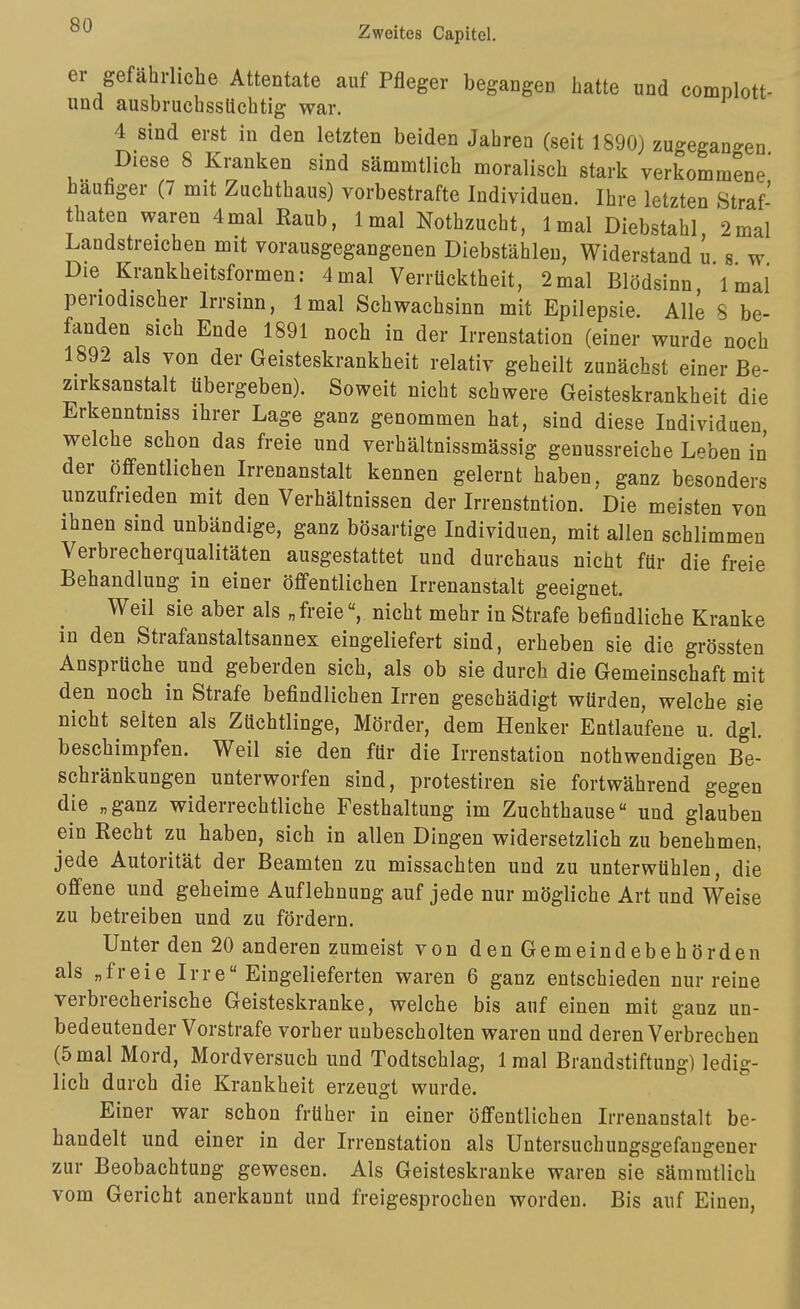 er gefährliche Attentate auf Pfleger begangen hatte und complott- und ausbruchssUchtig war. 4 sind erst in den letzten beiden Jahren (seit 1890) zugegangen Diese 8 Kranken sind sämmtlich moralisch stark verkommene häufiger (7 mit Zuchthaus) vorbestrafte Individuen. Ihre letzten Straf- thaten waren 4mal Raub, Imal Nothzucht, Imal Diebstahl 2mal Landstreichen mit vorausgegangenen Diebstählen, Widerstand u s w Die Krankheitsformen: 4mal Verrücktheit, 2mal Blödsinn Imal periodischer Irrsinn, Imal Schwachsinn mit Epilepsie. Alle S be- fanden sich Ende 1891 noch in der Irrenstation (einer wurde noch 1892 als von der Geisteskrankheit relativ geheilt zunächst einer Be- zirksanstalt übergeben). Soweit nicht schwere Geisteskrankheit die Erkenntniss ihrer Lage ganz genommen hat, sind diese Individuen welche schon das freie und verhältnissmässig genussreiche Leben in der öffentlichen Irrenanstalt kennen gelernt haben, ganz besonders unzufrieden mit den Verhältnissen der Irrenstntion. Die meisten von ihnen sind unbändige, ganz bösartige Individuen, mit allen schlimmen Verbrecherqualitäten ausgestattet und durchaus nicht für die freie Behandlung in einer öffentlichen Irrenanstalt geeignet. Weil sie aber als „freienicht mehr in Strafe befindliche Kranke in den Strafanstaltsannex eingeliefert sind, erheben sie die grössten Ansprüche und geberden sich, als ob sie durch die Gemeinschaft mit den noch in Strafe befindlichen Irren geschädigt würden, welche sie nicht selten als Züchtlinge, Mörder, dem Henker Entlaufene u. dgl. beschimpfen. Weil sie den für die Irrenstation nothwendigen Be- schränkungen unterworfen sind, protestiren sie fortwährend gegen die „ganz widerrechtliche Festhaltung im Zuchthause und glauben ein Recht zu haben, sich in allen Dingen widersetzlich zu benehmen, jede Autorität der Beamten zu missachten und zu unterwühlen, die offene und geheime Auflehnung auf jede nur mögliche Art und Weise zu betreiben und zu fördern. Unter den 20 anderen zumeist von den Gemeindebehörden als „freie Irre Eingelieferten waren 6 ganz entschieden nur reine verbrecherische Geisteskranke, welche bis auf einen mit ganz un- bedeutender Vorstrafe vorher unbescholten waren und deren Verbrechen (5mal Mord, Mordversuch und Todtschlag, Imal Brandstiftung) ledig- lich durch die Krankheit erzeugt wurde. Einer war schon früher in einer öffentlichen Irrenanstalt be- handelt und einer in der Irrenstation als Untersuchungsgefaugener zur Beobachtung gewesen. Als Geisteskranke waren sie sämmtlich vom Gericht anerkannt und freigesprochen worden. Bis auf Einen,