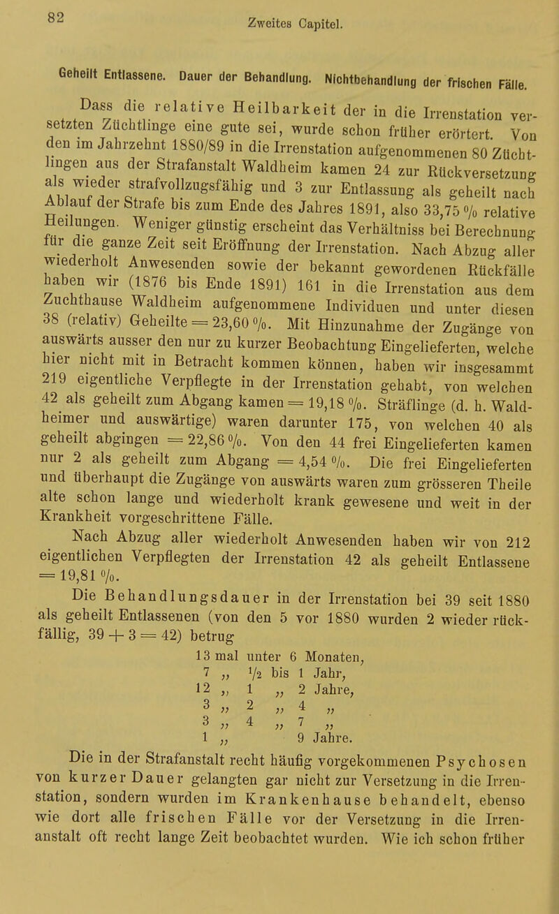 Zweites Capitel. Geheilt Entlassene. Dauer der Behandlung. Nichtbehandlung der frischen Fälle. Dass die relative Heilbarkeit der in die Irrenstation ver- setzten Züchtlmge eine gute sei, wurde schon früher erörtert Von den im Jahrzehnt 1880/89 in die Irrenstation aufgenommenen 80 Zücht- hngen aus der Strafanstalt Waldheim kamen 24 zur RUckversetzung A^Tf ^ Entlassung als geheilt nach Ablaut der Strafe bis zum Ende des Jahres 1891, also 33,75 % relative Meilungen. Weniger günstig erscheint das Verhältniss bei Berechnung für die ganze Zeit seit Eröffnung der Irrenstation. Nach Abzug aller wiederholt Anwesenden sowie der bekannt gewordenen Rückfälle haben wir (1876 bis Ende 1891) 161 in die Irrenstation aus dem Zuchthause Waldheim aufgenommene Individuen und unter diesen 38 (relativ) Geheilte = 23,60 o/o. Mit Hinzunahme der Zugänge von auswärts ausser den nur zu kurzer Beobachtung Eingelieferten, welche hier nicht mit in Betracht kommen können, haben wir insgesammt 219 eigentliche Verpflegte in der Irrenstation gehabt, von welchen 42^ als geheilt zum Abgang kamen = 19,18 /o. Sträflinge (d. h. Wald- heimer und auswärtige) waren darunter 175, von welchen 40 als geheilt abgingen = 22,86 o/o. Von den 44 frei Eingelieferten kamen nur 2 als geheilt zum Abgang =4,54 o/o. Die frei Eingelieferten und überhaupt die Zugänge von auswärts waren zum grösseren Theile alte schon lange und wiederholt krank gewesene und weit in der Krankheit vorgeschrittene Fälle. Nach Abzug aller wiederholt Anwesenden haben wir von 212 eigentlichen Verpflegten der Irrenstation 42 als geheilt Entlassene = 19,81 o/o. Die Behandlungsdauer in der Irrenstation bei 39 seit 1880 als geheilt Entlassenen (von den 5 vor 1880 wurden 2 wieder rück- fällig, 39 + 3 = 42) betrug 13 mal unter 6 Monaten, 7 „ V2 bis 1 Jahr, 12 „ 1 2 Jahre, 3 2 „4 „ 3 4 „7 „ 1 „ 9 Jahre. Die in der Strafanstalt recht häufig vorgekommenen Psychosen von kurzer Dauer gelangten gar nicht zur Versetzung in die Irren- Station, sondern wurden im Krankenhause behandelt, ebenso wie dort alle frischen Fälle vor der Versetzung in die Irren- anstalt oft recht lange Zeit beobachtet wurden. Wie ich schon früher