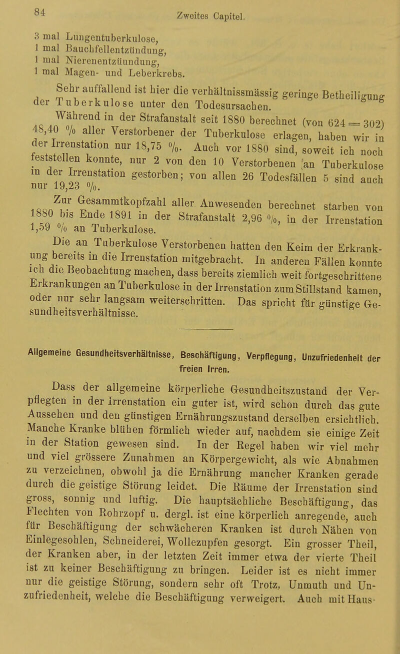 3 mal Lungentuberkulose, 1 mal Bauclifellentzündung, 1 mal Nierenentzüundung, 1 mal Magen- und Leberkrebs. Sehr auffallend ist hier die verhältnissmässig geringe Betheiligung der Tuberkulose unter den Todesursachen. Während in der Strafanstalt seit 1880 berechnet (von 624 = 302) 48,40 o/o aller Verstorbener der Tuberkulose erlagen, haben wir in der Irrenstation nur 18,75 %. Auch vor 1880 sind, soweit ich noch feststellen konnte, nur 2 von den 10 Verstorbenen .'an Tuberkulose nm 23^/!*^*''''' gestorben; von allen 26 Todesfällen 5 sind auch .oon^u' ^^«f^^itkopfzahl aller Anwesenden berechnet starben von 880 bis Ende 1891 in der Strafanstalt 2,96 %, in der Irrenstation 1,59 V an Tuberkulose. Die an Tuberkulose Verstorbenen hatten den Keim der Erkrank- ung bereits in die Irrenstation mitgebracht. In anderen Fällen konnte ich die Beobachtung machen, dass bereits ziemlich weit fortgeschrittene Erkrankungen an Tuberkulose in der Irrenstation zum Stillstand kamen oder nur sehr langsam weiterschritten. Das spricht für günstige Ge- sundheitsverhältnisse. Allgemeine Gesundheitsverhältnisse, Beschäftigung, Verpflegung, Unzufriedenheit der freien Irren. Dass der allgemeine körperliche Gesundheitszustand der Ver- pflegten in der Irrenstation ein guter ist, wird schon durch das gute Aussehen und den günstigen Ernährungszustand derselben ersichtlich. Manche Kranke blühen förmlich wieder auf, nachdem sie einige Zeit in der Station gewesen sind. In der Regel haben wir viel mehr und viel grössere Zunahmen an Körpergewicht, als wie Abnahmen zu verzeichnen, obwohl ja die Ernährung mancher Kranken gerade durch die geistige Störung leidet. Die Räume der Irrenstation sind gross, sonnig und luftig. Die hauptsächliche Beschäftigung, das Flechten von Rohrzopf u. dergl. ist eine körperlich anregende, auch für Beschäftigung der schwächeren Kranken ist durch Nähen von Einlegesohlen, Schneiderei, Wollezupfen gesorgt. Ein grosser Theil, der Kranken aber, in der letzten Zeit immer etwa der vierte Theil' ist zu keiner Beschäftigung zu bringen. Leider ist es nicht immer nur die geistige Störung, sondern sehr oft Trotz, Unmuth und Un- zufriedenheit, welche die Beschäftigung verweigert. Auch mit Haus-