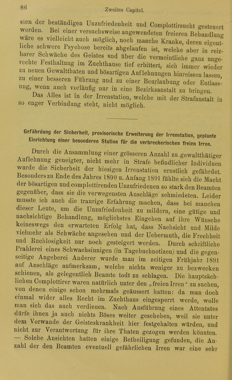 8len der beständigeQ Unzufriedenheit und Complottirsuciit gesteuert werden. Bei einer versuchsweise angewendeten freieren Behandlung wäre es vielleicht auch möglich, noch manche Kranke, deren eigent iche schwere Psychose bereits abgelaufen ist, welche aber in reiz- barer Schwäche des Geistes und über die vermeintliche ganz unge- rechte Festhaltung im Zuchthause tief erbittert, sich immer wieder zu neuen Gewaltthaten und bösartigen Auflehnungen hinreissen lassen zu einer besseren Führung und zu einer Beurlaubung oder Entlass- ung, wenn auch vorläufig nur in eine Bezirksanstalt zu bringen Das Alles ist in der Irrenstation, welche mit der Strafanstalt in so enger Verbindung steht, nicht möglich. Gefährdung der Sicherheit, provisorische Erweiterung der Irrenstation, geplante Einrichtung einer besonderen Station für die verbrecherischen freien Irren. Durch die Ansammlung einer grösseren Anzahl zu gewaltthätiger Auflehnung geneigter, nicht mehr in Strafe befindlicher Individuen wurde die Sicherheit der hiesigen Irrenstation ernstlich gefährdet Besonderszu Ende des Jahres 1890 u. Anfang 1891 fühlte sich die Macht der bösartigen und complottirenden Unzufriedenen so stark den Beamten gegenüber, dass sie die verwegensten Anschläge schmiedeten. Leider musste ich auch die traurige Erfahrung machen, dass bei manchen dieser Leute, um die Unzufriedenheit zu mildern, eine gütige und nachsichtige Behandlung, möglichstes Eingehen auf ihre Wünsche keineswegs den erwarteten Erfolg hat, dass Nachsicht und Milde vielmehr als Schwäche angesehen und der Uebermuth, die Frechheit und Ruchlosigkeit nur noch gesteigert werden. Durch schriftliche Prahlerei eines Schwachsinnigen (in Tagebuchnotizen) und die gegen- seitige Angeberei Anderer wurde man im zeitigen Frühjahr 1891 auf Anschläge aufmerksam, welche nichts weniger zu bezwecken schienen, als gelegentlich Beamte todt zu schlagen. Die hauptsäch- lichen Complottirer waren natürlich unter den „freienIrren zu suchen, von denen einige schon mehrmals geäussert hatten: da man doch einmal wider alles Eecht im Zuchthaus eingesperrt werde, wolle man sich das auch verdienen. Nach Ausführung eines Attentates dürfe ihnen ja auch nichts Böses weiter geschehen, weil sie unter dem Vorwande der Geisteskrankheit hier festgehalten würden, und nicht zur Verantwortung für ihre Thaten gezogen werden könnten. — Solche Ansichten hatten einige Betheiligung gefunden, die An- zahl der den Beamten eventuell gefährlichen Irren war eine sehr