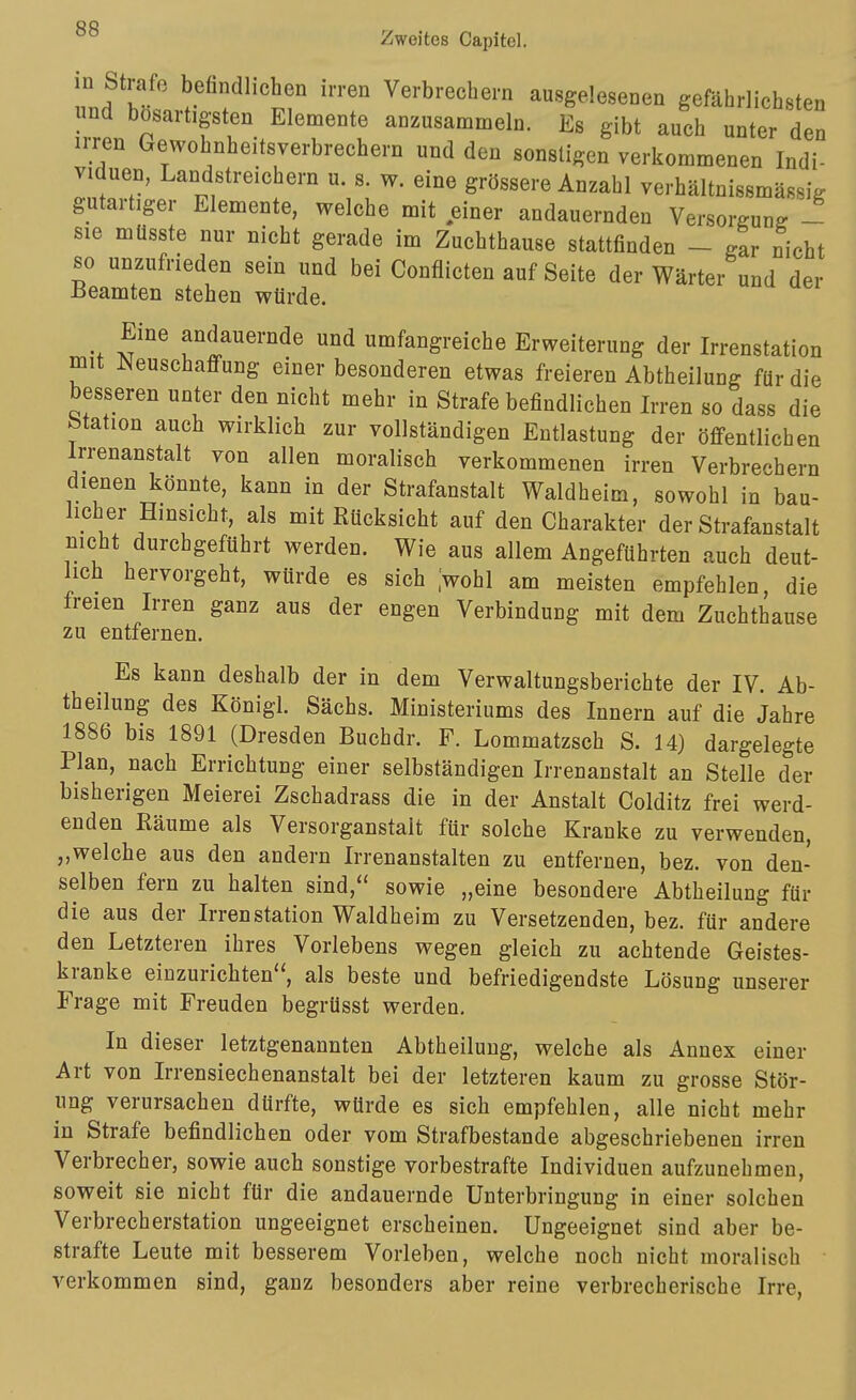 0 Strafe befindlichen irren Verbrechern ausgelesenen gefährlichsten und bösartigsten Elemente anzusammeln. Es gibt auch unter den irren Gewohnheitsverbrechern und den sonstigen verkommenen Indi- viduen, Landstreichern u. s. w. eine grössere Anzahl verhältnissmässig gutartiger Elemente, welche mit einer andauernden Versorgung - sie müsste nur nicht gerade im Zuchthause stattfinden - gar nicht so unzufrieden sein und bei Conflicten auf Seite der Wärter und der Beamten stehen würde. Eine andauernde und umfangreiche Erweiterung der Irrenstation mit JNeuschaffung einer besonderen etwas freieren Abtheilung für die besseren unter den nicht mehr in Strafe befindlichen Irren so dass die Station auch wirklich zur vollständigen Entlastung der öffentlichen Irrenanstalt von allen moralisch verkommenen irren Verbrechern dienen könnte, kann in der Strafanstalt Waldheim, sowohl in bau- licher Hinsicht, als mit Rücksicht auf den Charakter der Strafanstalt nicht durchgeführt werden. Wie aus allem Angeführten auch deut- lich hervorgeht, würde es sich Iwohl am meisten empfehlen, die freien Irren ganz aus der engen Verbindung mit dem Zuchthause zu entfernen. Es kann deshalb der in dem Verwaltungsberichte der IV. Ab- theilung des Königl. Sachs. Ministeriums des Innern auf die Jahre 1886 bis 1891 (Dresden Buchdr. F. Lommatzsch S. 14) dargelegte Plan, nach Errichtung einer selbständigen Irrenanstalt an Stelle der bisherigen Meierei Zschadrass die in der Anstalt Colditz frei werd- enden Räume als Versorganstalt für solche Kranke zu verwenden, „welche aus den andern Irrenanstalten zu entfernen, bez. von den- selben fern zu halten sind, sowie „eine besondere Abtheilung für die aus der Irren Station Waldheim zu Versetzenden, bez. für andere den Letzteren ihres Vorlebens wegen gleich zu achtende Geistes- kranke einzurichten, als beste und befriedigendste Lösung unserer Frage mit Freuden begrüsst werden. In dieser letztgenannten Abtheilung, welche als Annex einer Art von Irrensiechenanstalt bei der letzteren kaum zu grosse Stör- ung verursachen dürfte, würde es sich empfehlen, alle nicht mehr in Strafe befindlichen oder vom Strafbestande abgeschriebenen irren Verbrecher, sowie auch sonstige vorbestrafte Individuen aufzunehmen, soweit sie nicht für die andauernde Unterbringung in einer solchen Verbrecherstation ungeeignet erscheinen. Ungeeignet sind aber be- strafte Leute mit besserem Vorleben, welche noch nicht moralisch verkommen sind, ganz besonders aber reine verbrecherische Irre, I