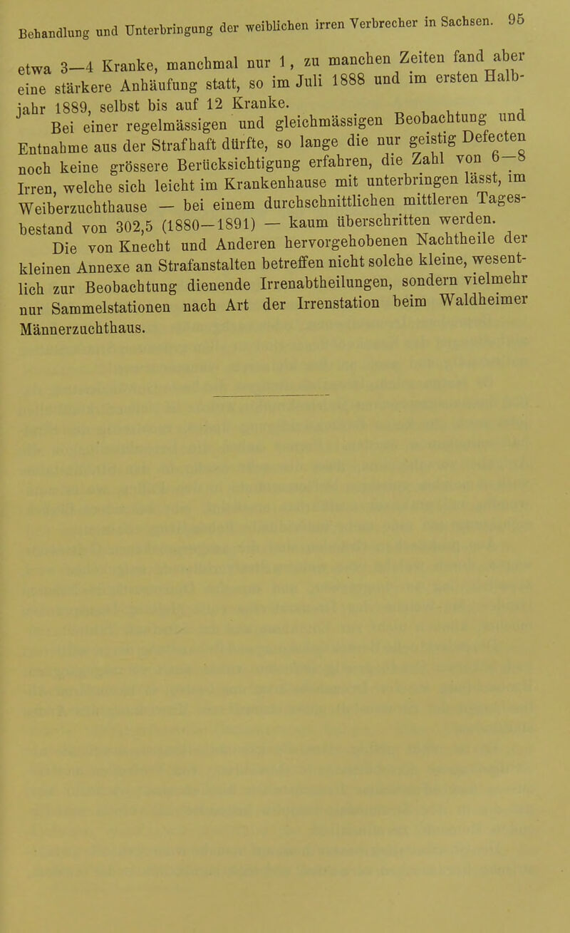 etwa 3-4 Kranke, manchmal nur 1, zu manchen Zeiten fand aber eine stärkere Anhäufung statt, so im Juli 1888 und im ersten Halb- iahr 1889, selbst bis auf 12 Kranke. „ , v,, „„^ Bei einer regelmässigen und gleichmässigen Beobachtung und Entnahme aus der Straf haft dürfte, so lange die nur geistig Defecten noch keine grössere Berücksichtigung erfahren, die Zahl von b-8 Irren welche sich leicht im Krankenhause mit unterbringen lasst, im Weiberzuchthause - bei einem durchschnittlichen mittleren Tages- bestand von 302,5 (1880-1891) - kaum überschritten werden. Die von Knecht und Anderen hervorgehobenen Nachtheile der kleinen Annexe an Strafanstalten betreffen nicht solche kleine, wesent- lich zur Beobachtung dienende Irrenabtheilungen, sondern vielmehr nur Sammelstationen nach Art der Irrenstation beim Waldheimer Männerzuchthaus.