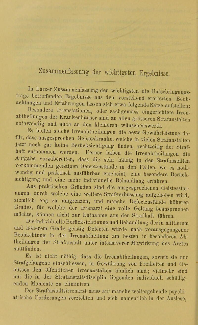 Zusammenfassuiig der wiclitigsteii Ergebnisse. In kurzer Zusammenfassung der wichtigsten die Unterbringungs- frage betreffenden Ergebnisse aus den vorstehend erörterten Beob- achtungen und Erfahrungen lassen sich etwa folgende Sätze aufstellen: Besondere Irrenstationen, oder sachgemäss eingerichtete Irren- abtheilungen der Krankenhäuser sind an allen grösseren Strafanstalten noth wendig und auch an den kleineren wünschenswerth. Es bieten solche Irrenabtheilungen die beste Gewährleistung da- für, dass ausgesprochen Geisteskranke, welche in vielen Strafanstalten jetzt noch gar keine Berücksichtigung finden, rechtzeitig der Straf- haft entnommen werden. Ferner haben die Irrenabtheilungon die Aufgabe vorzubereiten, dass die sehr häufig in den Strafanstalten vorkommenden geistigen Defectzustände in den Fällen, wo es noth- wendig und praktisch ausführbar erscheint, eine besondere Berück- sichtigung und eine mehr individuelle Behandlung erfahren. Aus praktischen Gründen sind die ausgesprochenen Geistesstör- ungen, durch welche eine weitere Strafverbüssung aufgehoben wird, ziemlich eng zu umgrenzen, und manche Defectzustände höheren Grades, für welche der Irrenarzt eine volle Geltung beanspruchen möchte, können nicht zur Entnahme aus der Strafhaft führen. Die individuelle Berücksichtigung und Behandlung der in mittlerem und höherem Grade geistig Defecten würde nach vorausgegangener Beobachtung in der Irrenabtheilung am besten in besonderen Ab- theilungen der Strafanstalt unter intensiverer Mitwirkung des Arztes stattfinden. Es ist nicht nöthig, dass die Irrenabtheilungen, soweit sie nur Strafgefangene einschliessen, in Gewährung von Freiheiten und Ge- nüssen den öffentlichen Irrenanstalten ähnlich sind; vielmehr sind nur die in der Strafanstaltsdisciplin liegenden individuell schädig- enden Momente zu eliminiren. Der Strafanstaltsirrenarzt muss auf manche weitergehende psychi- atrische Forderungen verzichten und sich namentlich in der Auslese,