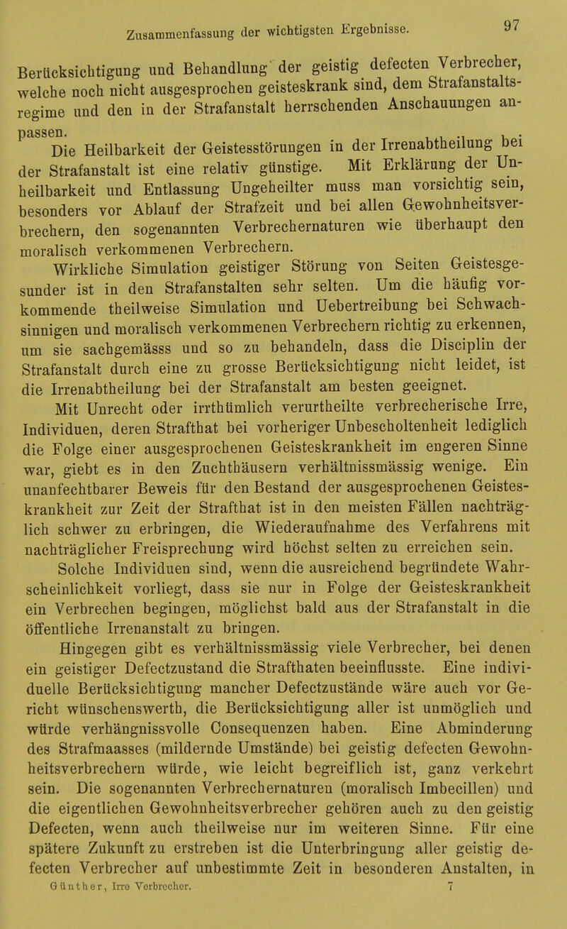 Berücksicbtigung und Behandlung der geistig defecten Verbrecher, welche noch nicht ausgesprochen geisteskrank sind, dem Strafanstalts- regime und den in der Strafanstalt herrschenden Anschauungen an- ^^^^ Die Heilbarkeit der Geistesstörungen in der Irrenabtheilung bei der Strafanstalt ist eine relativ günstige. Mit Erklärung der Un- heilbarkeit und Entlassung Ungeheilter muss man vorsicbtig sein, besonders vor Ablauf der Strafzeit und bei allen Gewohnheitsver- brechern, den sogenannten Verbrechernaturen wie überhaupt den moralisch verkommenen Verbrechern. Wirkliche Simulation geistiger Störung von Seiten Geistesge- sunder ist in den Strafanstalten sehr selten. Um die häufig vor- kommende theilweise Simulation und Uebertreibung bei Schwach- sinnigen und moralisch verkommenen Verbrechern richtig zu erkennen, um sie sachgemässs und so zu behandeln, dass die Disciplin der Strafanstalt durch eine zu grosse Berücksichtigung nicht leidet, ist die Irrenabtheilung bei der Strafanstalt am besten geeignet. Mit Unrecht oder irrthümlich verurtheilte verbrecherische Irre, Individuen, deren Strafthat bei vorheriger Unbescholtenheit lediglich die Folge einer ausgesprochenen Geisteskrankheit im engeren Sinne war, giebt es in den Zuchthäusern verhältnissmässig wenige. Ein unanfechtbarer Beweis für den Bestand der ausgesprochenen Geistes- krankheit zur Zeit der Strafthat ist in den meisten Fällen nachträg- lich schwer zu erbringen, die Wiederaufnahme des Verfahrens mit nachträglicher Freisprechung wird höchst selten zu erreichen sein. Solche Individuen sind, wenn die ausreichend begründete Wahr- scheinlichkeit vorliegt, dass sie nur in Folge der Geisteskrankheit ein Verbrechen begingen, möglichst bald aus der Strafanstalt in die öffentliche Irrenanstalt zu bringen. Hingegen gibt es verhältnissmässig viele Verbrecher, bei denen ein geistiger Defectzustand die Strafthaten beeinflusste. Eine indivi- duelle Berücksichtigung mancher Defectzustände wäre auch vor Ge- richt wünschenswerth, die Berücksichtigung aller ist unmöglich und würde verhängnissvolle Consequenzen haben. Eine Abminderung des Strafmaasses (mildernde Umstände) bei geistig defecten Gewohn- heitsverbrechern würde, wie leicht begreiflich ist, ganz verkehrt sein. Die sogenannten Verbrechernaturen (moralisch Imbecillen) und die eigentlichen Gewohnheitsverbrecher gehören auch zu den geistig Defecten, wenn auch theilweise nur im weiteren Sinne. Für eine spätere Zukunft zu erstreben ist die Unterbringung aller geistig de- fecten Verbrecher auf unbestimmte Zeit in besonderen Anstalten, in Günther, Irve Vorbrcchor. 7