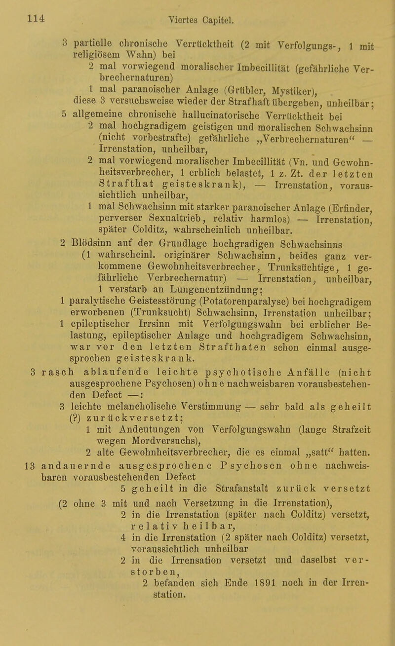 3 partielle chronische Verrücktheit (2 mit Verfolgungs-, 1 mit religiösem Wahn) bei 2 mal vorwiegend moralischer Imbecillität (gefährliche Ver- brechernaturen) 1 mal paranoischer Anlage (Grübler, Mystiker), diese 3 versuchsweise wieder der Strafhaft übergeben, unheilbar; 5 allgemeine chronische hallucinatorische Verrücktheit bei 2 mal hochgradigem geistigen und moralischen Schwachsinn (nicht vorbestrafte) gefährliche „Verbrechernaturen — Irrenstation, unheilbar, 2 mal vorwiegend moralischer Imbecillität (Vn. und Gewohn- heitsverbrecher, 1 erblich belastet, 1 z. Zt. der letzten Strafthat geisteskrank), — Irrenstation, voraus- sichtlich unheilbar, 1 mal Schwachsinn mit starker paranoischer Anlage (Erfinder, perverser Sexualtrieb, relativ harmlos) — Irrenstation, später Colditz, wahrscheinlich unheilbar. 2 Blödsinn auf der Grundlage hochgradigen Schwachsinns (1 wahrscheinl. originärer Schwachsinn, beides ganz ver- kommene Gewohnheitsverbrecher, Trunksüchtige, 1 ge- fährliche Verbrechernatur) — Irrenstation, unheilbar, 1 verstarb an Lungenentzündung; 1 paralytische Geistesstörung (Potatorenparalyse) bei hochgradigem erworbenen (Trunksucht) Schwachsinn, Irrenstation unheilbar; 1 epileptischer Irrsinn mit Verfolgungswahn bei erblicher Be- lastung, epileptischer Anlage und hochgradigem Schwachsinn, war vor den letzten Strafthaten schon einmal ausge- sprochen geisteskrank. 3 rasch ablaufende leichte psychotische Anfälle (nicht ausgesprochene Psychosen) ohne nachweisbaren vorausbestehen- den Defect —: 3 leichte melancholische Verstimmung — sehr bald als geheilt (?) zurückversetzt; 1 mit Andeutungen von Verfolgungswahn (lange Strafzeit wegen Mordversuchs), 2 alte Gewohnheitsverbrecher, die es einmal „satt hatten. 13 andauernde ausgesprochene Psychosen ohne nachweis- baren vorausbestehenden Defect 5 geheilt in die Strafanstalt zurück versetzt (2 ohne 3 mit und nach Versetzung in die Irrenstation), 2 in die Irrenstation (später nach Colditz) versetzt, relativ heilbar, 4 in die Irrenstation (2 später nach Colditz) versetzt, voraussichtlich unheilbar 2 in die Irrensation versetzt und daselbst ver- storben, 2 befanden sich Ende 1891 noch in der Irren- station.