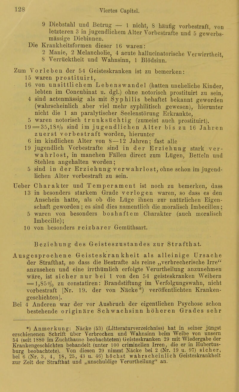 9 Diebstahl und Betrug — 1 nicht, 8 häufig vorbestraft, von letzteren 3 in jugendlichem Alter Vorbestrafte und 5 gewerbs- mässige Diebinnen. Die Krankheitsforraen dieser 16 waren: 2 Manie, 2 Melancholie, 4 acute hallucinatorische Verwirrtheit, 8 Verrücktheit und Wahnsinn, 1 Blödsinn. ' Zum Vorleben der 54 Geisteskranken ist zu bemerken: 15 waren prostituirt, 16 von unsittlichem Lebenswandel (hatten uneheliche Kinder, lebten im Concubinat u. dgl.) ohne notorisch prostituirt zu sein, 4 sind actenmässig als mit Syphilis behaftet bekannt geworden (wahrscheinlich aber viel mehr syphilitisch gewesen), hierunter nicht die 1 an paralytischer Seelenstörung Erkrankte, 5 waren notorisch trunksüchtig (zumeist auch prostituirt). 19 = 35,ISo/o sind im jugendlichen Alter bis zu 16 Jahren zuerst vorbestraft worden, hierunter 6 im kindlichen Alter von 8 —12 Jahren; fast alle 19 jugendlich Vorbestrafte sind in der Erziehung stark ver- wahrlost, in manchen Fällen direct zum Lügen, Betteln und Stehlen angehalten worden; 5 sind in der Erziehung v er wahr lost, ohne schon im jugend- lichen Alter vorbestraft zu sein. lieber Charakter und Temperament ist noch zu bemerken, dass 13 in besonders starkem Grade verlogen waren, so dass es den Anschein hatte, als ob die Lüge ihnen zur natürlichen Eigen- schaft geworden; es sind dies namentlich die moralisch Imbecillen; 5 waren von besonders boshaftem Charakter (auch moralisch Imbecille); 10 von besonders reizbarer Gemüthsart. Beziehung des Geisteszustandes zur Strafthat. Ausgesprochene Geisteskrankheit als alleinige Ursache der Strafthat, so dass die Bestrafte als reine „verbrecherische Irre anzusehen und eine irrthümlich erfolgte Verurtheilung anzunehmen wäre, ist sicher nur bei l von den 54 geisteskranken Weibern = 1,85o/q zu constatiren: Brandstiftung im Verfolgungswahn, nicht vorbestraft [Nr. 19. der von Näcke'*') veröffentlichten Kranken- geschichten]. Bei 4 Anderen war der vor Ausbruch der eigentlichen Psychose schon bestehende originäre Schwachsinn höheren Grades sehr *) Anmerkung: Näcke (53) (Litteraturverzeichniss) hat in seiner jüngst erschienenen Schrift über Verbrechen imd Wahnsinn beim Weibe von unsern 54 (seit 1880 im Zuchthause beobachteten) Geisteskranken 29 mit Wiedergabe der Krankengeschichten behandelt (unter 100 criminellen Irren, die er in Hubertus- burg beobachtete). Von diesen 29 nimmt Näcke bei 2 (Nr. 19 u. 97) sicher, bei 6 (Nr. 3, 4, 18, 25, 43 u. 46) höchst wahrscheinlich Geisteskrankheit zur Zeit der Strafthat und „unschuldige Verurtheilung an.