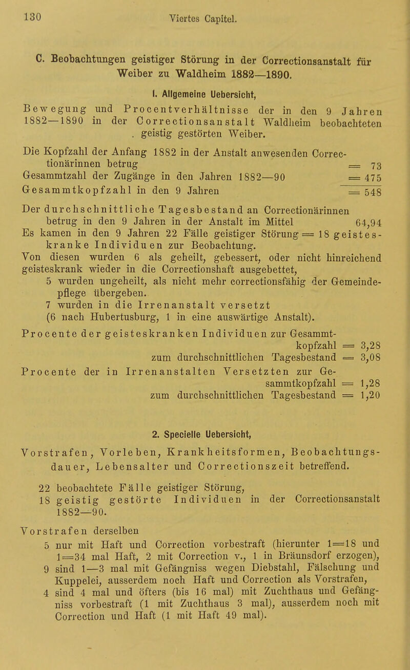 C. Beobachtungen geistiger Störung in der Correctionsanstalt für Weiber zu Waldheim 1882—1890. I. Allgemeine Uebersicht, Bewegung und Procentverhältnisse der in den 9 Jahren 1882—1890 in der Correctionsanstalt Waldheim beobachteten . geistig gestörten Weiber. Die Kopfzahl der Anfang 1882 in der Anstalt anwesenden Correc- tionärinnen betrug = 73 Gesammtzahl der Zugänge in den Jahren 1882—90 = 475 Gesammtkopfzahl in den 9 Jahren = 543 Der durchschnittliche Tagesbestand an Correctionärinnen betrug in den 9 Jahren in der Anstalt im Mittel 64,94 Es kamen in den 9 Jahren 22 Fälle geistiger Störung = 18 geistes- kranke Individuen zur Beobachtung. Von diesen wurden 6 als geheilt, gebessert, oder nicht hinreichend geisteskrank wieder in die Correctionshaft ausgebettet, 5 wurden ungeheilt, als nicht mehr correctionsfähig der Gemeinde- pflege übergeben. 7 wurden in die Irrenanstalt versetzt (6 nach Hubertusburg, 1 in eine auswärtige Anstalt). Procente der geisteskranken Individuen zur Gesammt- kopfzahl = 3,28 zum durchschnittlichen Tagesbestand = 3,08 Procente der in Irrenanstalten Versetzten zur Ge- sammtkopfzahl = 1,28 zum durchschnittlichen Tagesbestand = 1,20 2. Speclelle Uebersicht, Vorstrafen, Vorleben, Krankheitsformen, Beobachtungs- dauer, Lebensalter und Correctionszeit betreffend. 22 beobachtete Fälle geistiger Störung, 18 geistig gestörte Individuen in der Correctionsanstalt 1882—90. Vorstrafen derselben 5 nur mit Haft und Correction vorbestraft (hierunter 1=18 und 1=34 mal Haft, 2 mit Correction v., 1 in Bräunsdorf erzogen), 9 sind 1—3 mal mit Gefängniss wegen Diebstahl, Fälschung und Kuppelei, ausserdem noch Haft und Correction als Vorstrafen, 4 sind 4 mal und öfters (bis 16 mal) mit Zuchthaus und Gefäng- niss vorbestraft (1 mit Zuchthaus 3 mal), ausserdem noch mit Correction und Haft (1 mit Haft 49 mal).