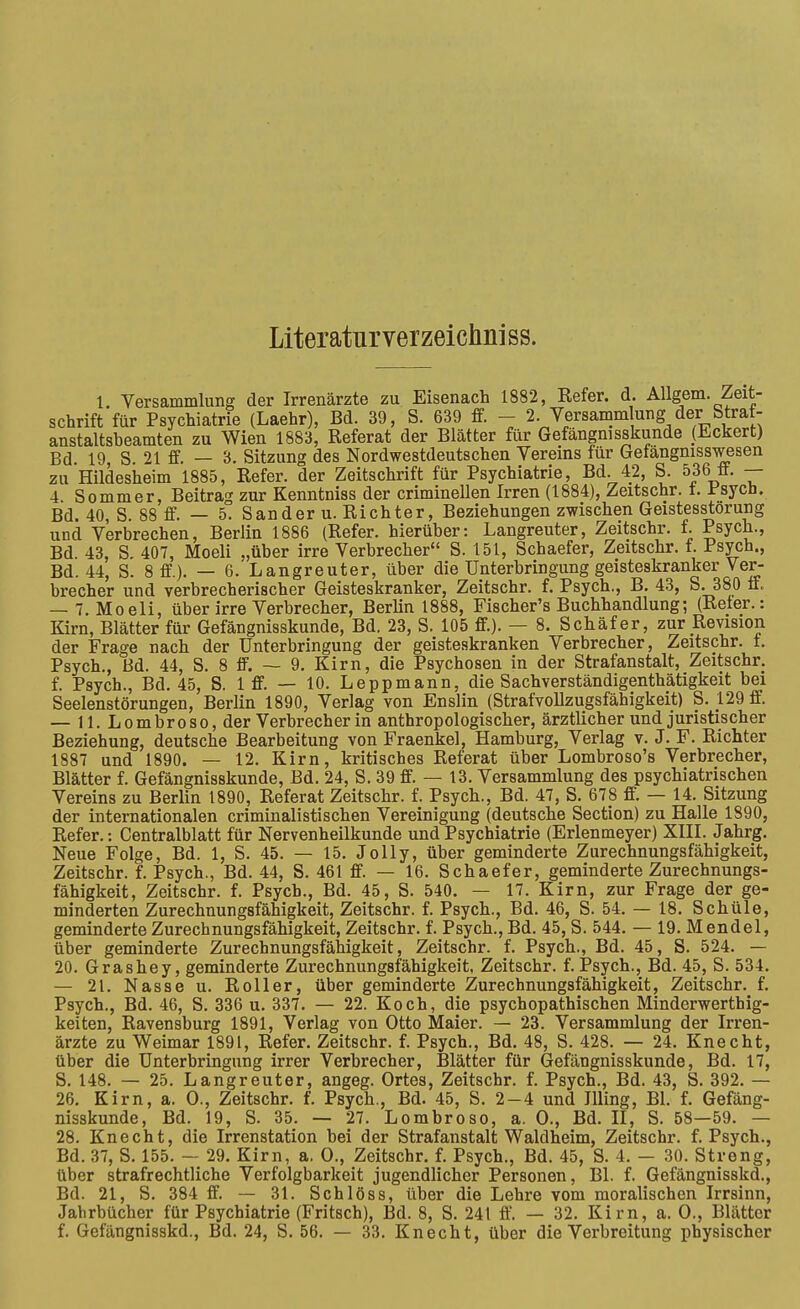 Literaturverzeichniss. 1. Versammlung der Irrenärzte zu Eisenach 1882, Refer. d. AUgem. Zeit- schrift für Psychiatrie (Laehr), Bd. 39, S. 639 ff. - 2. Versamm ung der Straf- anstaltsbeamten zu Wien 1883, Referat der Blätter für Gefängnisskunde (Eckert) Bd 19 S 21 ff. — 3. Sitzung des Nordwestdeutschen Vereins für Gefängmsswesen zu Hildesheim 1885, Refer. der Zeitschrift für Psychiatrie, Bd. 42, S. 536 ff. — 4 Sommer, Beitrag zur Kenntniss der criminellen Irren (1884), Zeitschr. t. Jr'sycü. Bd. 40, S. 88 ff. — 5. Sander u. Richter, Beziehungen zwischen Geistesstörung und Verbrechen, Berlin 1886 (Refer. hierüber: Langreuter, Zeitschr. f. Psych., Bd. 43, S. 407, Moeli „über irre Verbrecher S. 151, Schaefer, Zeitschr. f. Psych., Bd. 44, S. 8 ff.). — 6. Langreuter, über die Unterbringung geisteskranker Ver- brecher und verbrecherischer Geisteskranker, Zeitschr. f. Psych., B. 43, S. 380 ff. — 7. Moeli, über irre Verbrecher, BerUn 1888, Fischer's Buchhandlung; (Reter.: Kirn, Blätter für Gefängnisskunde, Bd. 23, S. 105 ff.). — 8. Schäfer, zur Revision der Frage nach der Unterbringung der geisteskranken Verbrecher, Zeitschr. f. Psych., Bd. 44, S. 8 ff. — 9. Kirn, die Psychosen in der Strafanstalt, Zeitschr. f. Psych., Bd. 45, S. 1 ff. — 10. Leppmann, die Sachverständigenthätigkeit bei Seelenstörungen, Berlin 1890, Verlag von Enslin (Strafvollzugsfähigkeit) S. 129 ff. — 11. Lombroso, der Verbrecher in anthropologischer, ärztlicher und juristischer Beziehung, deutsche Bearbeitung von Fraenkel, Hamburg, Verlag v. J. F. Richter 1887 und 1890. — 12. Kirn, kritisches Referat über Lombroso's Verbrecher, Blätter f. Gefängnisskunde, Bd. 24, S. 39 ff. — 13. Versammlung des psychiatrischen Vereins zu Berlin 1890, Referat Zeitschr. f. Psych., Bd. 47, S. 678 ff'. — 14. Sitzung der internationalen criminalistischen Vereinigung (deutsche Section) zu Halle 1890, Refer.: Centralblatt für Nervenheilkunde und Psychiatrie (Erlenmeyer) XIII. Jahrg. Neue Folge, Bd. 1, S. 45. — 15. Jelly, über geminderte Zurechnungsfähigkeit, Zeitschr. f. Psych., Bd. 44, S. 461 ff. — 16. Schaefer, geminderte Zurechnungs- fähigkeit, Zeitschr. f. Psych., Bd. 45, S. 540. — 17. Kirn, zur Frage der ge- minderten Zurechnungsfähigkeit, Zeitschr. f. Psych., Bd. 46, S. 54. — 18. Schüle, geminderte Zurechnungsfähigkeit, Zeitschr. f. Psych., Bd. 45, S. 544. — 19. Mendel, über geminderte Zurechnungsfähigkeit, Zeitschr. f. Psych., Bd. 45, S. 524. — 20. Grashey, geminderte Zurechnungsfähigkeit, Zeitschr. f. Psych., Bd. 45, S. 534. — 21. Nasse u. Roller, über geminderte Zurechnungsfähigkeit, Zeitschr. f. Psych., Bd. 46, S. 336 u. 337, — 22. Koch, die psychopathischen Minderwerthig- keiten, Ravensburg 1891, Verlag von Otto Maier. — 23. Versammlung der Irren- ärzte zu Weimar 1891, Refer. Zeitschr. f. Psych., Bd. 48, S. 428. — 24, Knecht, über die Unterbringung irrer Verbrecher, Blätter für Gefängnisskunde, Bd. 17, S, 148, — 25. Langreuter, angeg. Ortes, Zeitschr. f. Psych., Bd. 43, S. 392. — 26, Kirn, a. 0., Zeitschr, f. Psych., Bd, 45, S. 2-4 und Illing, Bl. f. Gefäng- nisskunde, Bd. 19, S. 35. — 27. Lombroso, a. 0., Bd. II, S. 58—59. — 28. Knecht, die Irrenstation bei der Strafanstalt Waldheim, Zeitschr. f. Psych., Bd. 37, S. 155. — 29. Kirn, a. 0., Zeitschr. f. Psych., Bd. 45, S. 4. — 30. Streng, über strafrechtliche Verfolgbarkeit jugendlicher Personen, Bl. f. Gefängnisskd., Bd. 21, S. 384 ff. — 31. Schlöss, über die Lehre vom moralischen Irrsinn, Jahrbücher für Psychiatrie (Fritsch), Bd. 8, S. 241 ff'. — 32. Kirn, a. 0., Blätter f. Gefängnisskd., Bd. 24, S. 56. — 33. Knecht, über die Verbreitung physischer