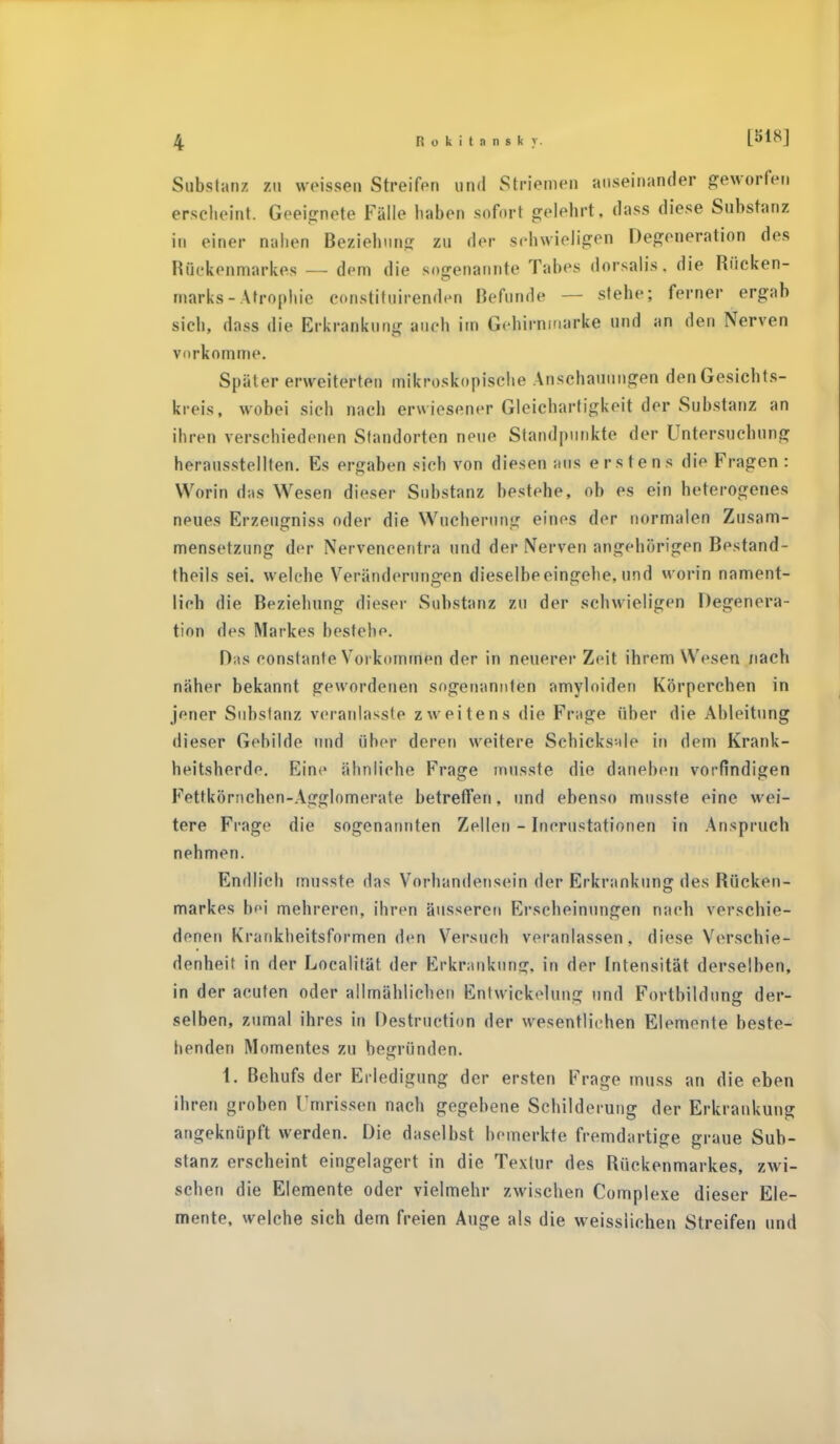 Substanz EU weissen Streifen und Striemen auseinander geworfen erscheint. Geeignete Fälle haben sofort gelehrt, da SS diese Substanz in einer nahen Beziehung zu der schwieligen Degeneration des Rückenmarkes — dem die sogenannte Tabes dorsalis. die Rücken- marks - Atrophie eonstituirenden Befunde — stehe; ferner ergab sich, dass die Erkrankung auch im Gebirnmarke und an den Nerven vorkomme. Später erweiterten mikroskopische Anschauungen den Gesichts- kieis, wobei sich nach erwiesener Gleichartigkeit der Substanz an ihren verschiedenen Standorten neue Standpunkte der Untersuchung herausstellten. Es ergaben sieb von diesen ans erstens die Fragen: Worin das Wesen dieser Substanz bestehe, ob es ein heterogenes neues Erzeugniss oder die Wucherung eines der normalen Zusam- mensetzung der Nervencentra und der Nerven angehörigen Bestand- teils sei. welche Veränderungen dieselbe eingehe, und worin nament- lich die Beziehung dieser Substanz zu der schwieligen Degenera- tion des Markes bestehe. Das constante Vorkommen der in neuerer Zeit ihrem Wesen nach näher bekannt gewordenen sogenannten amyloiden Körperchen in jener Substanz veranlasste zweitens die Frage über die Ableitung dieser Gebilde und über deren weitere Schicksale in dem Krank- heitsherde. Eine ähnliche Frage musste die daneben vorfindigen Fettkörnchen-Ag^Iomerate betreffen, und ebenso musste eine wei- tere Frage die sogenannten Zellen - Incrustationen in Anspruch nehmen. Endlich musste das Vorhandensein der Erkrankung des Rücken- markes bei mehreren, ihren äusseren Erscheinungen nach verschie- denen Krankheitsformen den Versuch veranlassen, diese Verschie- denheit in der Localität der Erkrankung, in der Intensität derselben, in der acuten oder allmählichen Entwicklung und Fortbildung der- selben, zumal ihres in Instruction der wesentlichen Elemente beste- henden Momentes zu begründen. 1. Behufs der Erledigung der ersten Frage muss an die eben ihren groben Umrissen nach gegebene Schilderung der Erkrankung angeknüpft werden. Die daselbst bemerkte fremdartige graue Sub- stanz erscheint eingelagert in die Textur des Rückenmarkes, zwi- schen die Elemente oder vielmehr zwischen Complexe dieser Ele- mente, welche sich dem freien Auge als die weisslichen Streifen und