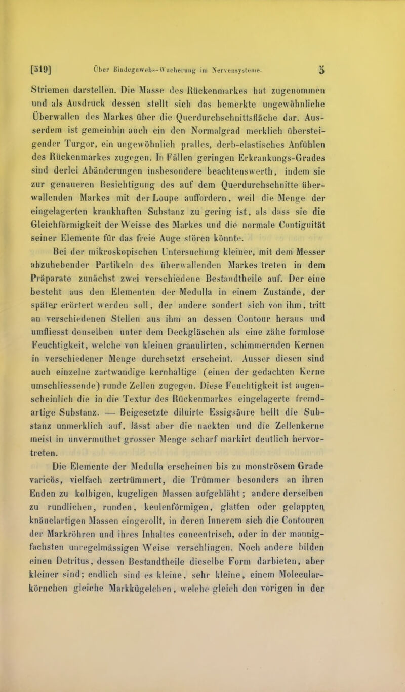 Striemen darstellen. Die Masse des Rückenmarkes hat zugenommen und als Ausdruck dessen stellt sich das bemerkte ungewöhnliche Überwallen des Markes über die Querdurchschnittsfläche dar. Aus- serdem ist gemeinhin auch ein den Normalgrad merklich überstei- gender Turgor, ein ungewöhnlich pralles, derb-elastisches Anfühlen des Rückenmarkes zugegen. In Fällen geringen Erkrankungs-Grades sind derlei Abänderungen insbesondere beachtenswerth, indem sie zur genaueren Besichtigung des auf dem Querdurchschnitte über- wallenden Markes mit der Loupe auffordern, weil die Menge der eingelagerten krankhaften Substanz zu gering ist, als dass sie die Gleichförmigkeit der Weisse des Markes und die normale Contiguität seiner Elemente für das freie Auge stören könnte. Bei der mikroskopischen Untersuchung kleiner, mit dem Messer abzuhebender Partikeln des überwallenden Markes treten in dem Präparate zunächst zwei verschiedene Bestandteile auf. Der eine besteht aus den Elementen der Medulla in einem Zustande, der später erörtert werden soll, der andere sondert sich von ihm, tritt an verschiedenen Stellen aus ihm an dessen Contour heraus und umtliesst denselben unter dem Deckgläschen als eine zähe formlose Feuchtigkeit, welche von kleinen granulirten, schimmernden Kernen in verschiedener Menge durchsetzt erscheint. Ausser diesen sind auch einzelne zartwandige kernhaltige (einen der gedachten Kerne umschliessende) runde Zellen zugegen. Diese Feuchtigkeit ist augen- scheinlich die in die Textur des Rückenmarkes eingelagerte fremd- artige Substanz. — Beigesetzte diluirte Essigsäure hellt die Sub- stanz unmerklich auf, lässt aber die nackten und die Zellenkerne meist in unvermutet grosser Menge scharf markirt deutlich hervor- treten. Die Elemente der Medulla erscheinen bis zu monströsem Grade varicös, vielfach zertrümmert, die Trümmer besonders an ihren Enden zu kolbigen, kugeligen Massen aufgebläht; andere derselben zu rundliehen, runden, keulenförmigen, glatten oder gelappten knäuelartigen Massen eingerollt, in deren Innerern sich die Contouren der Markröhren und ihres Inhaltes concentrisch, oder in der mannig- fachsten unregelmässigen Weise verschlingen. Noch andere bilden einen Detritus, dessen Bestandteile dieselbe Form darbieten, aber kleiner sind; endlich sind es kleine, sehr kleine, einem Molecular- körnchen gleiche Markfcögelchen, welche gleich den vorigen in der