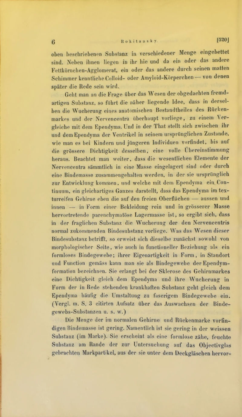 oben beschriebenen Substanz in verschiedener Menge eingebettet sind. Neben ihnen liegen in ihr hie und da ein oder das andere Fettkörnchen-Agglomerat, ein oder das andere durch seinen matten Schimmer kenntlicheColloid- oder Amyloid-Körperchen — von denen später die Rede sein wird. Geht man an die Frage über das Wesen der obgedachten fremd- artigen Substanz, so führt die näher liegende Idee, dass in dersel- ben die Wucherung eines anatomischen Bestandteiles des Rücken- markes und der Nervencentra überhaupt vorliege, zu einem Ver- gleiche mit dem Ependyma. Und in der That stellt sich zwischen ihr und dem Ependyma der Ventrikel in seinem ursprünglichen Zustande, wie man es bei Kindern und jüngeren Individuen vorfindet, bis auf die grössere Dichtigkeit desselben, eine volle Übereinstimmung heraus. Beachtet man weiter, dass die wesentlichen Elemente der Nervencentra sämmtlich in eine Masse eingelagert sind oder durch eine Bindemasse zusammengehalten werden, in der sie ursprünglich zur Entwicklung kommen, und welche mit dem Ependyma ein Con- tinuum, ein gleichartiges Ganzes darstellt, dass das Ependyma im tex- turreifen Gehirne eben die auf den freien Oberflächen — aussen und innen — in Form einer Bekleidung rein und in grösserer Masse hervortretende parenchymatöse Lagermasse ist, so ergibt sich, dass in der fraglichen Substanz die Wucherung der den Nervencentris normal zukommenden Bindesubstanz vorliege. Was das Wesen dieser Bindesubstanz betrifft, so erweist sich dieselbe zunächst sowohl von morphologischer Seite, wie auch in functioneller Beziehung als ein formloses Bindegewebe; ihrer Eigenartigkeit in Form, in Standort und Function gemäss kann man sie als Bindegewebe derEpendym- formation bezeichnen. Sie erlangt bei der Sklerose des Gebirnmarkes eine Dichtigkeit gleich dem Ependyma und ihre Wucherung in Form der in Rede stehenden krankhaften Substanz geht gleich dem Ependyma häufig die Umstaltung zu faserigem Bindegewebe ein. (Vergl. rn. S. 3 citirten Aufsatz über das Auswachsen der Binde- gewebs-Substanzen u. s. w.) Die Menge der im normalen Gehirne und Rückenmarke vorfin- digen Bindemasse ist gering. Namentlich ist sie gering in der weissen Substanz (im Marke). Sie erscheint als eine formlose zähe, feuchte Substanz am Rande der zur Untersuchung auf das Objectivglas gebrachten Markpartikel, aus der sie unter dem Deckgläschen hervor-