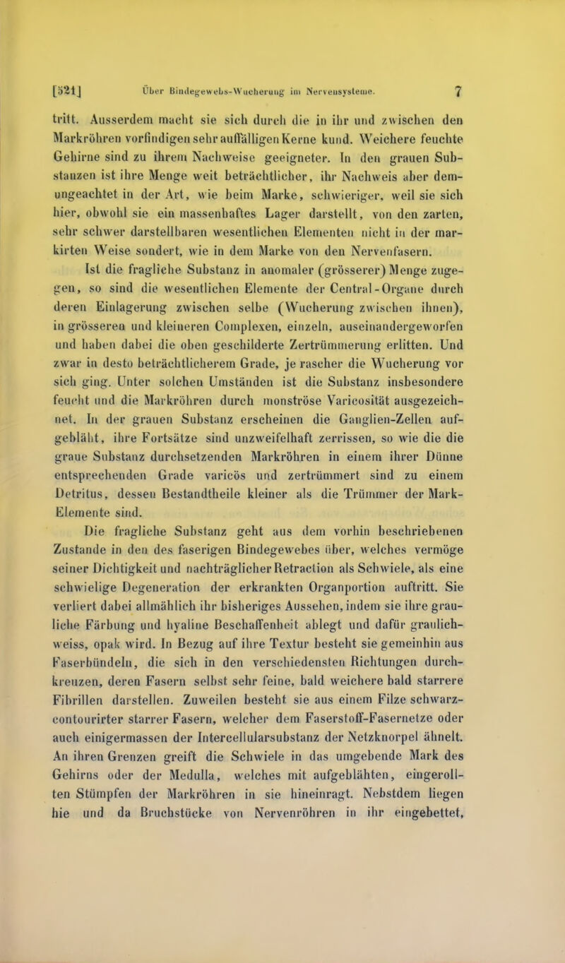 tritt. Ausserdem macht sie sich durch die in ihr und zwischen den Markröhren vorfindigen sehr auffälligen Kerne kund. Weichere feuchte Gehirne sind zu ihrem Nachweise geeigneter. In den grauen Sub- stanzen ist ihre Menge weit beträchtlicher, ihr Nachweis aber dem- ungeachtet in der Art, wie beim Marke, schwieriger, weil sie sich hier, obwohl sie ein massenhaftes Lager darstellt, von den zarten, sehr schwer darstellbaren wesentlichen Elementen nicht in der mar- kirten Weise sondert, wie in dem Marke von den Nervenfasern. Ist die fragliche Substanz in anomaler (grösserer) Menge zuge- gen, so sind die wesentlichen Elemente der Central-Organe durch deren Einlagerung zwischen selbe (Wucherung zwischen ihnen), in grösseren und kleineren Complexen, einzeln, auseinandergeworfen und haben dabei die oben geschilderte Zertrümmerung erlitten. Und zwar in desto beträchtlicherem Grade, je rascher die Wucherung vor sich ging. Unter solchen Umständen ist die Substanz insbesondere feucht und die Markröhren durch monströse Varicosität ausgezeich- net. In der grauen Substanz erscheinen die Ganglien-Zellen auf- gebläht, ihre Fortsätze sind unzweifelhaft zerrissen, so wie die die graue Substanz durchsetzenden Markröhren in einem ihrer Dünne entsprechenden Grade varicös und zertrümmert sind zu einem Detritus, dessen Bestandtheile kleiner als die Trümmer der Mark- Elemente sind. Die fragliche Substanz geht aus dem vorhin beschriebenen Zustande in den des faserigen Bindegewebes über, welches vermöge seiner Dichtigkeit und nachträglicher Betraction als Schwiele, als eine schwielige Degeneration der erkrankten Organportion auftritt. Sie verliert dabei allmählich ihr bisheriges Aussehen, indem sie ihre grau- liche Färbung und hyaline Beschaffenheit ablegt und dafür graulich- weiss, opak wird. In Bezug auf ihre Textur besteht sie gemeinhin aus Faserbündeln, die sich in den verschiedensten Bichtungen durch- kreuzen, deren Fasern selbst sehr feine, bald weichere bald starrere Fibrillen darstellen. Zuweilen besteht, sie aus einem Filze schwarz- contourirter starrer Fasern, welcher dem Faserstoff-Fasernetze oder auch einigermassen der Intercellularsubstanz der Netzknorpel ähnelt. An ihren Grenzen greift die Schwiele in das umgebende Mark des Gehirns oder der Medulla, welches mit aufgeblähten, eingeroll- ten Stümpfen der Markröhren in sie hineinragt. Nebstdem liegen hie und da Bruchstücke von Nervenröhren in ihr eingebettet,
