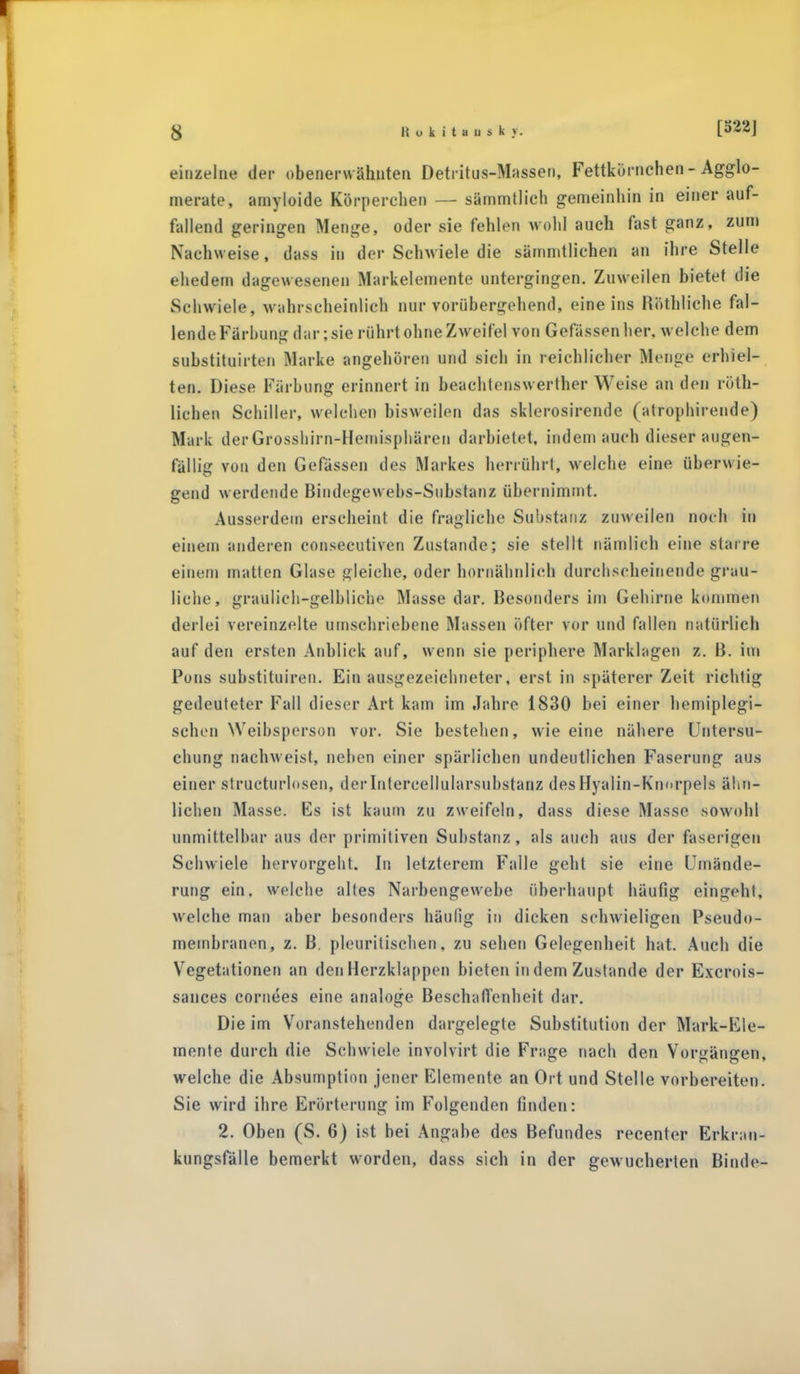 einzelne der obenerwähnten Detritus-Massen, Fettkürnchen - Agglo- merate, ainyloide Körperchen — sämmtlich gemeinhin in einer auf- fallend geringen Menge, oder sie fehlen wohl auch fast ganz, zum Nachweise, dass in der Schwiele die sämmtlichen an ihre Stelle ehedem dagewesenen Markelemente untergingen. Zuweilen bietet die Schwiele, wahrscheinlich nur vorübergehend, eine ins Röthliche fal- lende Färbung dar; sie rührt ohne Zweifel von Gefassen her, welche dem substituirten Marke angehören und sich in reichlicher Menne erhiel- ten. Diese Färbung erinnert in beachtenswerlher Weise an den rüth- lichen Schiller, welchen bisweilen das sklerosirende (atrophirende) Mark derGrosshirn-Hemisphären darbietet, indem auch dieser augen- fällig von den Gefassen des Markes herrührt, welche eine überwie- gend werdende Bindegew ebs-Substanz übernimmt. Ausserdem erscheint die fragliche Substanz zuweilen noch in einem anderen consecutiven Zustande; sie stellt nämlich eine starre einem matten Glase gleiche, oder hornähnlieh durchscheinende grau- liche, graulich-gelbliche Masse dar. Besonders im Gehirne kommen derlei vereinzelte umschriebene Massen öfter vor und fallen natürlich auf den ersten Anblick auf, wenn sie periphere Marklagen z. B. im Pons substituireu. Ein ausgezeichneter, erst in späterer Zeit richtig gedeuteter Fall dieser Art kam im Jahre 1830 bei einer hemiplegi- schen Weibsperson vor. Sie bestehen, wie eine nähere Untersu- chung nachweist, neben einer spärlichen undeutlichen Faserung aus einer strukturlosen, derlntercellularsubstanz desHyalin-Knorpels ähn- lichen Masse. Es ist kaum zu zweifeln, dass diese Masse sowohl unmittelbar aus der primitiven Substanz, als auch aus der faserigen Schwiele hervorgeht. In letzterem Falle geht sie eine Umände- rung ein. welche altes Narbengewebe überhaupt häufig eingeht, welche man aber besonders häufig in dicken schwieligen Pseudo- membranen, z. B. pleuritischen, zu sehen Gelegenheit hat. Auch die Vegetationen an den Herzklappen bieten in dem Zustande der Excrois- sances cornees eine analoge Beschaffenheit dar. Die im Voranstehenden dargelegte Substitution der Mark-Ele- mente durch die Schwiele involvirt die Frage nach den Vorgängen, welche die Absurnption jener Elemente an Ort und Stelle vorbereiten. Sie wird ihre Erörterung im Folgenden finden: 2. Oben (S. 6) ist bei Angabe des Befundes recenter Erkran- kungsfälle bemerkt worden, dass sich in der gewucherten Binde-