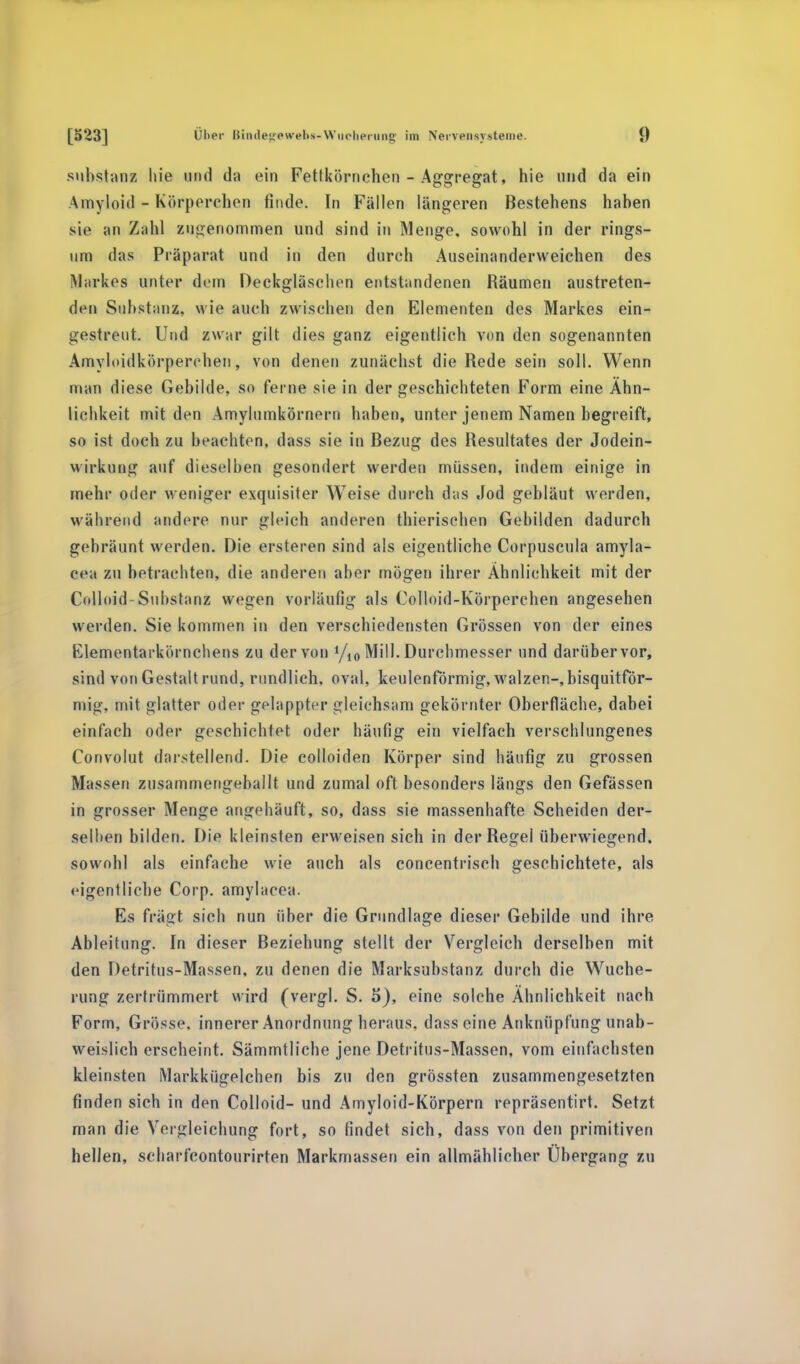 suhstanz hie und da ein Fettkörnchen - Aggregat, hie und da ein Amyloid - Körperchen finde. In Fällen längeren Bestehens hahen sie an Zahl zugenommen und sind in Menge, sowohl in der rings- um das Präparat und in den durch Aliseinanderweichen des Markes unter dem Deckgläschon entstandenen Räumen austreten- den Substanz, wie auch zwischen den Elementen des Markes ein- gestreut. Und zwar gilt dies ganz eigentlich von den sogenannten Amyloidkörperchen, von denen zunächst die Rede sein soll. Wenn man diese Gebilde, so ferne sie in der geschichteten Form eine Ähn- lichkeit mit den Amylnmkörnern haben, unter jenem Namen begreift, so ist doch zu beachten, dass sie in Bezug des Resultates der Jodein- wirkung auf dieselben gesondert werden müssen, indem einige in mehr oder weniger exquisiter Weise durch das «fod gebläut werden, wahrend andere nur gleich anderen thierischen Gebilden dadurch gebräunt werden. Die ersteren sind als eigentliche Corpuscula amyla- cea zu betrachten, die anderen aber mögen ihrer Ähnlichkeit mit der Colloid-Substanz wegen vorläufig als Colloid-Körperchen angesehen werden. Sie kommen in den verschiedensten Grössen von der eines Elementarkörnchens zu der von l/i0 Mill. Durchmesser und darüber vor, sind von Gestalt rund, rundlich, oval, keulenförmig, walzen-,bisquitför- mig, mit glatter oder gelappter gleichsam gekörnter Oberfläche, dabei einfach oder geschichtet oder häufig ein vielfach verschlungenes Convolut darstellend. Die colloiden Körper sind häufig zu grossen Massen zusammengeballt und zumal oft besonders längs den Gefässen in grosser Menge angehäuft, so, dass sie massenhafte Scheiden der- selben bilden. Die kleinsten erweisen sich in der Regel überwiegend, sowohl als einfache wie auch als concentrisch geschichtete, als eigentliche Corp. amylacea. Es fragt sich nun über die Grundlage dieser Gebilde und ihre Ableitung. In dieser Beziehung stellt der Vergleich derselben mit den Detritus-Massen, zu denen die Marksubstanz durch die Wuche- rung zertrümmert wird (vergl. S. 5), eine solche Ähnlichkeit nach Form, Grösse, innerer Anordnung heraus, dass eine Anknüpfung unab- weislich erscheint. Sämmtliche jene Detritus-Massen, vom einfachsten kleinsten Markkügelchen bis zu den grössten zusammengesetzten finden sich in den Colloid- und Amyloid-Körpern repräsentirt. Setzt man die Veigleichung fort, so findet sich, dass von den primitiven hellen, scbarfcontourirten Markmassen ein allmählicher Ubergang zu