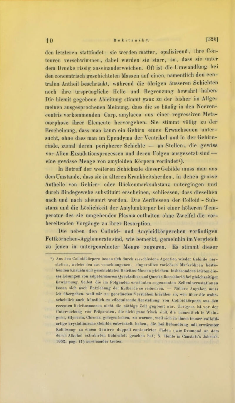 den tetzleren statttaflet: sie werden matter, opalisirend, ihre Gon- touren verschwimmen, dahei werden sie starr, so. dass si<> unlrr dem Drucke rissig auseinanderweichen. Oft ist die Umwandlung hei denconcentrisch geschichteten Massen auf einen, namentlich den cen- tralen Antheil beschränkt, während die (ihrigen äusseren Schichten noch ihre ursprüngliche Helle und Begrenzung bewahrt hahen. Die hiemit gegebene Ableitung stimmt ganz zu der bisher im Allge- meinen ausgesprochenen Meinung, dass die so häufig in den Nerven- centris vorkommenden Corp. amylacea aus einer regressiven Meta- morphose ihrer Elemente hervorgehen. Sie stimmt völlig zu der Erscheinung, dass man kaum ein Gehirn eines Erwachsenen unter- sucht, ohne dass man im Ependyma der Ventrikel und in der Gehirn- rinde, zumal deren peripherer Schichte — an Stellen, die gewiss vor Allen Exsudationsprocessen und deren Folgen ausgesetzt sind — eine gewisse Menge von amyloiden Körpern vorfindet1)- In Betreff der weiteren Schicksale dieser Gebilde muss man ans dem Umstände, dass sie in älteren Krankheilsherden, in denen grosse Antheile von Gehirn- oder Rückenmarksubstanz untergingen und durch Bindegewebe suhstituirt erscheinen, schliosson, dass dieselben nach und nach absumirt werden. Das Zerfliessen der Colloid - Sub- stanz und die Löslichkeit der Amylumkörper bei einer höheren Tem- peratur des sie umgebenden Plasma enthalten ohne Zweifel die vor- bereitenden Vorgänge zu ihrer Resorption. Die neben den Colloid- und Amyloidkörperchen vorfindigen Fettkörnchen-rAgglomerate sind, wie bemerkt, gemeinhin im Vergleich zu jenen in untergeordneter Menge zugegen. Es stimmt dieser ') Aus den Cotloidkörpern lassen sich durch verschiedene Agentien wieder Gebilde her- stellen, welche den au-, verschlungenen, eingerollten varicösen Markröhren beste- henden Knäueln und geschichteten Detritus-Massen gleichen. Insbesondere leisten die- ses Lösungen von salpetersaurem Quecksilher und Quecksilberchlorid bei gleichzeitiger Erwärmung. Selbst die im Folgenden erwähnten .sogenannten Zellenincrustationen lassen sich nach Entziehung der Kalkeide so reduciren. — .Nähere Angaben muss ich übergehen, weil mir zu geordneten Versuchen hierüber so, wie über die wahr- scheinlich auch künstlich zu ellectuirende Herstellung von Colloidkörpern aus den recenten Detritusmassen nicht die nöthige Zeit gegönnt war. Übrigens ist vor der Untersuchung von Präparaten. die nicht ganz frisch sind, die namentlich in Wein- geist, Glycerin, Chroms, gelegen hahen, zu warnen, weil sieh in ihnen immer colloid- artige krystallinische Gebilde entwickelt haben, die hei Behandlung mit erwärmter Kalilösung zu einem Gewirre doppelt contourirter Fäden (wie Orumond an dem durch Alkohol extrahirten Gehirnfett gesehen hat; S. Henle in Canstatfs Jahresb. 1832, pag. 41) auseinander treten.