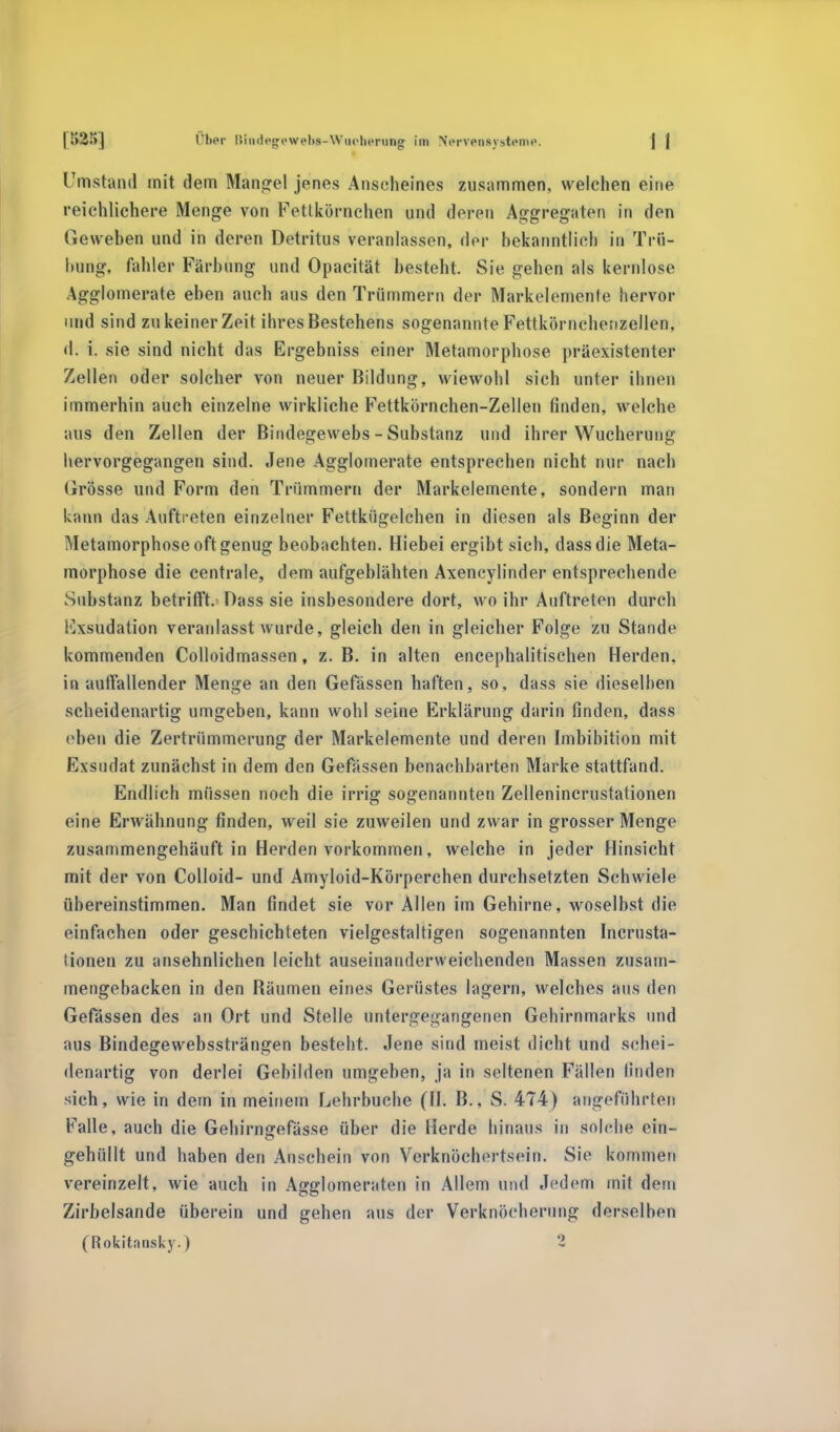 Umstand mit dem Mangel jenes Anscheines zusammen, welchen eine reichlichere Menge von Fetlkörnchen und deren Aggregaten in den Geweben und in deren Detritus veranlassen, der bekanntlich in Trü- bung, fahler Färbung und Opacität besteht. Sie gehen als kernlose Agglomerate eben auch aus den Trümmern der Markelemente hervor und sind zu keiner Zeit ihres Bestehens sogenannte Fettkörnchenzellen, d. i. sie sind nicht das Ergebniss einer Metamorphose präexistenter Zellen oder solcher von neuer Bildung, wiewohl sich unter ihnen immerhin auch einzelne wirkliche Fettkörnchen-Zellen finden, welche aus den Zellen der Bindegewebs - Substanz und ihrer Wucherung hervorgegangen sind. Jene Agglomerate entsprechen nicht nur nach Grösse und Form den Trümmern der Markelemente, sondern man kann das Auftreten einzelner Fettkügelchen in diesen als Beginn der Metamorphose oft genug beobachten. Hiebei ergibt sich, dassdie Meta- morphose die centrale, dem aufgeblähten Axencylinder entsprechende Substanz betrifft. Dass sie insbesondere dort, wo ihr Auftreten durch Exsudation veranlasst wurde, gleich den in gleicher Folge zu Stande kommenden Colloidmassen, z.B. in alten encephalitischen Herden, in autTallender Menge an den Gefässen haften, so, dass sie dieselben scheidenartig umgeben, kann wohl seine Erklärung darin finden, dass eben die Zertrümmerung der Markelemente und deren Imbibition mit Exsudat zunächst in dem den Gefässen benachbarten Marke stattfand. Endlich müssen noch die irrig sogenannten Zellenincrustationen eine Erwähnung finden, weil sie zuweilen und zwar in grosser Menge zusammengehäuft in Herden vorkommen, welche in jeder Hinsicht mit der von Colloid- und Amyloid-Körperchen durchsetzten Schwiele übereinstimmen. Man findet sie vor Allen im Gehirne, woselbst die einfachen oder geschichteten vielgestaltigen sogenannten Incrusta- !innen zu ansehnlichen leicht auseinanderweichenden Massen zusam- mengebacken in den Räumen eines Gerüstes lagern, welches aus den Gefässen des an Ort und Stelle untergegangenen Gehirnmarks und aus Bindegewebssträngen besteht. Jene sind meist dicht und schei- denartig von derlei Gebilden umgeben, ja in seltenen Fällen linden sich, wie in dem in meinem Lehrbuche (II. B.. S. 474) angeführten Falle, auch die Gehirnp-efässe über die Herde hinaus in solche ein- gehüllt und haben den Anschein von Verknöchertsein. Sie kommen vereinzelt, wie auch in Agglomeraten in Allem und Jedem mit dem Zirbelsande überein und gehen aus der Verknöcherung derselben (Rokitansky.) 2