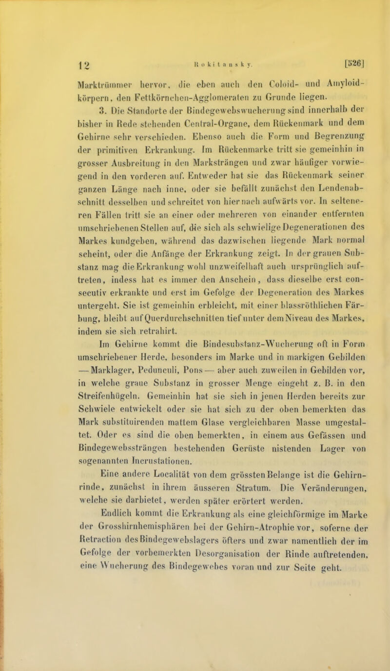 Marktrümmer hervor, die eben aneh den Coloid- und Amyloid- körpern, den Fettkörnchen-Agglomerafen zu Grunde liegen. 3. Die Standorte der Bindegewebswueherungsind innerhalb der bisher in Rede stehenden Cenlral-Organe, dein Rückenmark und dem Gefeirae sehr verschieden. Ebenso auch die Form und Begrenzung der primitiven Erkrankung» Im Rückenmarke tritt sie gemeinhin in grosser Ausbreitung in den Markstrangen und zwar häufiger vorwie- gend in den vorderen auf. Entweder hat sie das Rückenmark seiner ganzen Länge nach inne, oder sie befällt zunächst den Lendenab- schnitt desselben und sehreitet von hiernach aufwärts vor. In seltene- ren Fällen tritt sie an einer oder mehreren von einander entfernten umschriebenen Stellen auf, die sich als schwielige Degenerationen des Markes kundgeben, während das dazwischen liegende Mark normal scheint, oder die Anfänge der Erkrankung zeigt. In der grauen Sub- stanz mag die Erkrankung wohl unzweifelhaft auch ursprünglich auf- treten, indess hat es immer den Anschein, dass dieselbe erst con- secutiv erkrankte und erst im Gefolge der Degeneration des Markes untergeht. Sie ist gemeinhin erbleicht, mit einer blassröthliehen Fär- bung, bleibt auf Querdurehscbnitten tief unter dem Niveau des Markes, indem sie sich retrahirt. Im Gehirne kommt die Bindesubstanz-Wucherung oft in Form umschriebener Herde, besonders im Marke und in markigen Gebilden — Marklager, Pedunculi, Poris— aber auch zuweilen in Gebilden vor, in welche graue Substanz in grosser Menge eingeht z. ß. in den Streifenhügeln. Gemeinhin hat sie sich in jenen Herden bereits zur Schwiele entwickelt oder sie hat sich zu der oben bemerkten das Mark subslituirenden mattem Glase vergleichbaren Masse umgestal- tet. Oder es sind die oben bemerkten, in einem aus Gefässen und Bindcgewebssträngen bestehenden Gerüste nistenden Lager von ungenannten Incrustatiouen. Eine andere Localität von dem grössten Belange ist die Gehirn- rinde, zunächst in ihrem äusseren Stratum. Die Veränderungen, welche sie darbietet, werden später erörtert werden. Endlich kommt die Erkrankung als eine gleichförmige im Marke der Grosshirnhemisphären bei der Gehirn-Atrophie vor, soferne der Retraction desBiadegewebslagers öfters und zwar namentlich der im Gefolge der \-orbcinerkten Desorganisation der Rinde auftretenden, eine Wucherung des Bindegewebes voran und zur Seite geht.