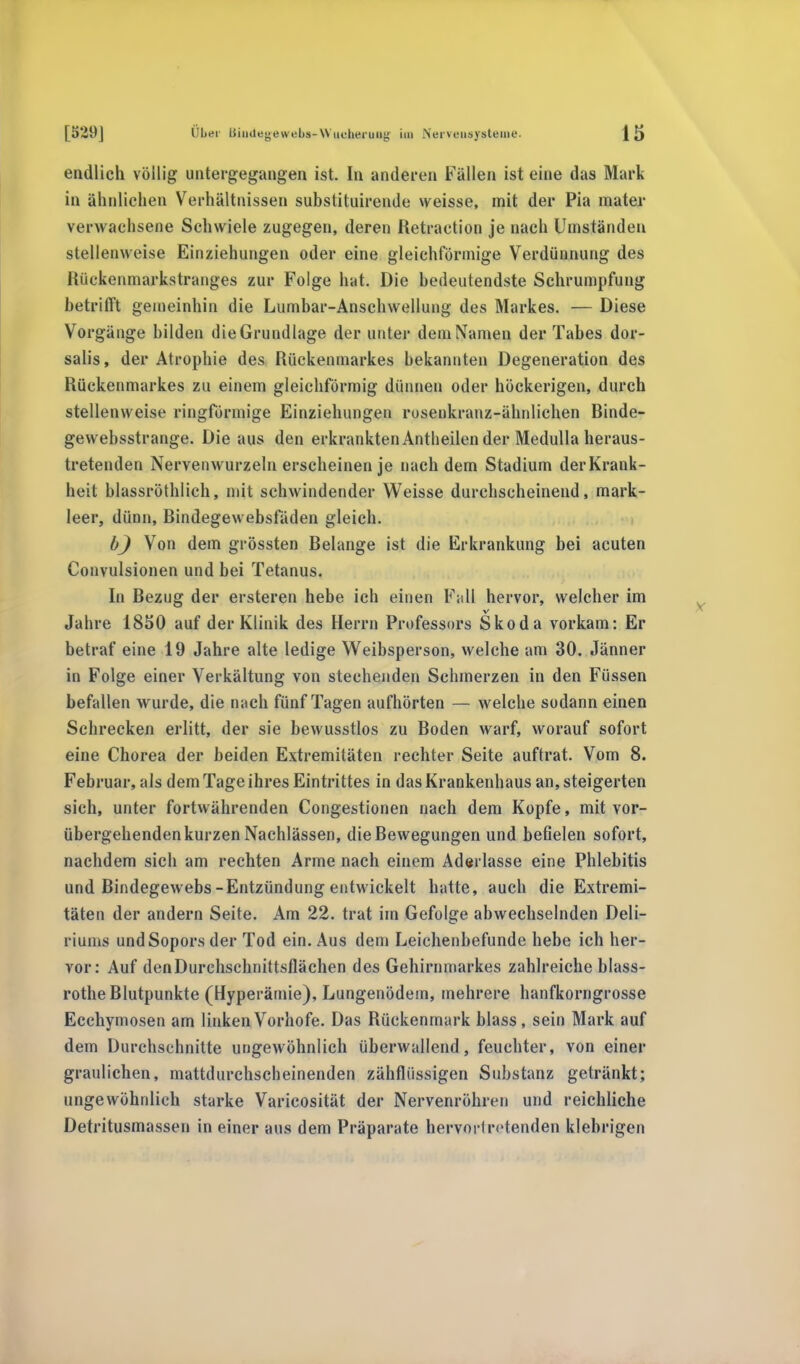 endlich völlig untergegangen ist. In anderen Fallen ist eine das Marl- in ähnlichen Verhältnissen substituirende weisse, mit der Pia mater verwachsene Schwiele zugegen, deren Retraetion je nach Umständen stellenweise Einziehungen oder eine gleichförmige Verdünnung des Rückenmarkstranges zur Folge hat. Die bedeutendste Schrumpfung betrifft gemeinhin die Lumbar-Anschwellung des Markes. — Diese Vorgänge bilden die Grundlage der unter dein Namen der Tabes dor- salis, der Atrophie des Rückenmarkes bekannten Degeneration des Rückenmarkes zu einem gleichförmig dünnen oder höckerigen, durch stellenweise ringförmige Einziehungen rosenkranz-ähnlichen Binde- gewebsstrange. Die aus den erkrankten Antheilen der Medulla heraus- tretenden Nervenwurzeln erscheinen je nachdem Stadium derKrank- heit blassröthlich, mit schwindender Weisse durchscheinend, mark- leer, dünn, Bindegewebsfäden gleich. bj Von dem grössten Belange ist die Erkrankimg bei acuten Convulsionen und bei Tetanus. In Bezug der ersteren hebe ich einen Fall hervor, welcher im v Jahre 1850 auf der Klinik des Herrn Professors Skoda vorkam: Er betraf eine 19 Jahre alte ledige Weibsperson, welche am 30. Jänner in Folge einer Verkältung von stechenden Schmerzen in den Füssen befallen wurde, die nach fünf Tagen aufhörten — welche sodann einen Schrecken erlitt, der sie bewusstlos zu Boden warf, worauf sofort eine Chorea der beiden Extremitäten rechter Seite auftrat. Vom 8. Februar, als dem Tage ihres Eintrittes in das Krankenhaus an, steigerten sich, unter fortwährenden Congestionen nach dem Kopfe, mit vor- übergehenden kurzen Nachlässen, die Bewegungen und befielen sofort, nachdem sich am rechten Arme nach einem Aderlässe eine Phlebitis und Bindegewebs-Entzündung entwickelt hatte, auch die Extremi- täten der andern Seite. Am 22. trat im Gefolge abwechselnden Deli- riums undSoporsder Tod ein. Aus dem Leichenbefunde hebe ich her- vor: Auf denDurchschnittsflächen des Gehirnmarkes zahlreiche blass- rothe Blutpunkte (Hyperämie), Lungenödem, mehrere hanfkorngrosse Ecchymosen am linken Vorhofe. Das Rückenmark blass , sein Mark auf dem Durchschnitte ungewöhnlich überwallend, feuchter, von einer graulichen, mattdurchscheinenden zähflüssigen Substanz getränkt; ungewöhnlich starke Varicosität der Nervenröhren und reichliche Detritusmassen in einer aus dem Präparate hervortretenden klebrigen