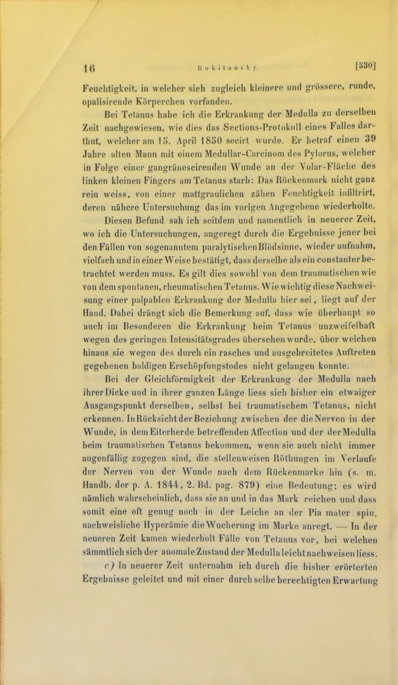 Feuchtigkeit, in welcher sich zugleich kleinere und grössere, runde, opalisirende Körperchen vorfanden. Bei Tetanus habe ich die Erkrankung der Medulla zu derselben Zeit nachgewiesen, wie dies das Sections-Protukoll eines Falles dar- thut, welcher am 15. April 18o0 secirt wurde. Er betraf einen 39 Jahre alten Mann mit einem Medullar-Carcinom des Pylorus, welcher in Folge einer gangränescirenden Wunde an der Volar-Fläche des linken kleinen Fingers am Tetanus starb: Das Rückenmark nicht ganz rein weiss, von einer mattgraulichen zähen Feuchtigkeit infiltrirt, deren nähere Untersuchung das im vorigen Angegebene wiederholte. Diesen Befund sah ich seitdem und namentlich in neuerer Zeit, wo ich die Untersuchungen, angeregt durch die Ergebnisse jener bei den Fällen von sogenanntem paralytischen Blöd sinne, wiederaufnahm, vielfach und in einer Weise bestätigt, dass derselbe als ein constanter be- trachtet werden muss. Es gilt dies sowohl von dem traumatischen wie von dem spontanen, rheumatischen Tetanus. Wie wichtig diese Nachwei- sung einer palpableu Erkrankung der Medulla hier sei, liegt auf der Hand. Dabei drängt sich die Bemerkung auf, dass wie überhaupt so auch im Besonderen die Erkrankung beim Tetanus unzweifelhaft wegen des geringen Intensitätsgrades übersehen wurde, über welchen hinaus sie wegen des durch ein rasches und ausgebreitetes Auftreten gegebenen baldigen Erschöpfungstodes nicht gelangen konnte. Bei der Gleichförmigkeit der Erkrankung der Medulla nach ihrer Dicke und in ihrer ganzen Länge Hess sich bisher ein etwaiger Ausgangspunkt derselben, selbst bei traumatischem Tetanus, nicht erkennen. InRücksichtderBeziehung zwischen der dieNerven in der Wunde, in dem Eiterherde betreffenden AfTection und der derMedulla beim traumatischen Tetanus bekommen, wenn sie auch nicht immer augenfällig zugegen sind, die stellenweisen Röthungen im Verlaufe der Nerven von der Wunde nach dem Rückenmarke hin (s. m. Handb. der p. A. 1844, 2.1kl. pag. 879) eine Bedeutung; es wird nämlich wahrscheinlich, dass sie an und in das Mark reichen und dass somit eine oft genug noch in der Leiche an der Pia mater spin. nachweisliche Hyperämie die Wucherung im Marke anregt. — In der neueren Zeit kamen wiederholt Fälle von Tetanus vor, bei welchen sämmtlichsich der anomale Zustand der Medulla leicht nachweisen liess. 6) In neuerer Zeit unternahm ich durch die bisher erörterten Ergebnisse geleitet und mit einer durch selbe berechtigten Erwartung