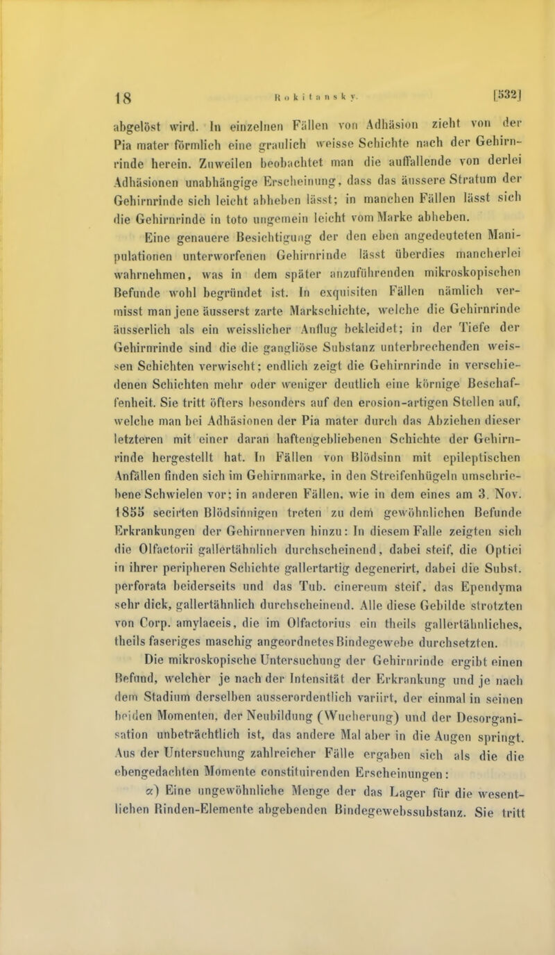 abgelöst wird. In einzelnen Fällen von Adhäsion zieht von der Pia mater förmlich eine graulich weisse Schichte nach der Gehirn- rinde herein. Zuweilen beobachtet man die auffallende von derlei Adhäsionen unabhängige Erscheinung, dass das äussere Stratum der Gehirnrinde sich leicht abheben lässt; in manchen Fällen lässt sich die Gehirnrinde in toto ungemein leicht vom Marke abheben. Eine genauere Besichtigung der den eben angedeuteten Mani- pulationen unterworfenen Gehirnrinde lässt überdies mancherlei wahrnehmen, was in dem später anzuführenden mikroskopischen Befunde wohl begründet ist. In exquisiten Fällen nämlich ver- misst man jene äusserst zarte Markschichte, welche die Gehirnrinde äusserlich als ein weisslicher Anfing bekleidet; in der Tiefe der Gehirnrinde sind die die gangliöse Substanz unterbrechenden weis- sen Schichten verwischt: endlich zeigt die Gehirnrinde in verschie- denen Schichten mehr oder weniger deutlich eine körnige Beschaf- fenheit. Sie tritt öfters besonders auf den erosion-artigen Stellen auf. welche man bei Adhäsionen der Pia mater durch das Abziehen dieser letzteren mit einer daran haftengebliebenen Schichte der Gehirn- rinde hergestellt hat. In Fällen von Blödsinn mit epileptischen Anfällen finden sich im Gehirnmarke, in den Streifenhügeln umschrie- bene Schwielen vor; in anderen Fällen, wie in dem eines am 3. Nov. 185S secirten Blödsinnigen treten zu deni gewöhnlichen Befunde Erkrankungen der Gehirnnerven hinzu: In diesem Falle zeigten sich die Olfactorii gallertähnlich durchscheinend, dabei steif, die Optici in ihrer peripheren Schichte gallertartig degenerirt, dabei die Subst. perforata beiderseits und das Tub. cinereum steif, das Ependyma sehr dick, gallertähnlich durchscheinend. Alle diese Gebilde strotzten von Corp. amylaeeis, die im Olfactorius ein theils gallertälmliches. theils faseriges maschig angeordnetes Bindegewebe durchsetzten. Die mikroskopische Untersuchung der Gehirnrinde ergibt einen !>rfund, welcher je nach der Intensität der Erkrankung und je nach dem Stadium derselben ausserordentlich variirt, der einmal in seinen beiden Momenten, der Neubildung (Wucherung) und der Desorgani- sation unbeträchtlich ist, das andere Mal aber in die Augen springt. Aus der Untersuchung zahlreicher Fälle ergaben sich als die die ebengedaehten Momente constituirenden Erscheinungen: a) Eine ungewöhnliche Menge der das Lager für die wesent- lichen Binden-Elemente abgebenden Bindegewebssubstanz. Sie tritt