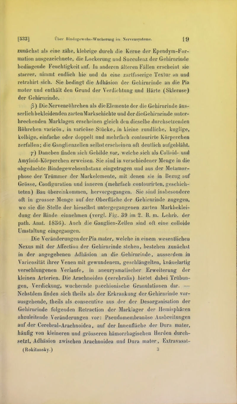 zunächst als eine zähe, klebrige durch die Kerne der Ependym-For- mation ausgezeichnete, die Lockerung und Succulenz der Gehirnrinde bedingende Feuchtigkeit auf. In anderen älteren Fällen erscheint sie starrer, nimmt endlich hie und da eine zartfaserige Textur an und retrahirt sich. Sie bedingt die Adhäsion der Gehirnrinde an die Pia mater und enthält den Grund der Verdichtung und Härte (Sklerose) der Gehirnrinde. ß) DieNervenröhrchen als die Elemente der die Gehirnrinde äus- serlich bekleidenden zarten Markschichte und derdieGehirnrinde unter- brechenden Marklagen erscheinen gleich den dieselbe durchsetzenden Röhreben varicös, in varicöse Stücke, in kleine rundliche, kuglige, kolbige, einfache oder doppelt und mehrfach eontourirte Körperchen zerfallen; die Ganglienzellen selbst erscheinen oft deutlich aufgebläht. f) Daneben finden sieh Gebilde vor, welche sich als Colloid- und Amyloid-Körperchen erw eisen. Sie sind in verschiedener Menge in die abgedachte Bindegewehssubstanz eingetragen und aus der Metamor- phose der Trümmer der Markelemente, mit denen sie in Bezug auf Grösse, Configuration und inneren (mehrfach contourirten, geschich- teten) Bau übereinkommen, hervorgegangen. Sie sind insbesondere oft in grosser Menge auf der Oberfläche der Gehirnrinde zugegen, wo sie die Stelle der hieselbst untergegangenen zarten Markbeklei- dung der Rinde einnehmen (vergl. Fig. 39 im 2. B. m. Lehrb. der patb. Anat. 1850). Auch die Ganglien-Zellen sind oft eine colloide Umstaltung eingegangen. Die Veränderungen der Pia mater, welche in einem wesentlichen Nexus mit der Affection der Gehirnrinde stehen, bestehen zunächst in der angegebenen Adhäsion an die Gehirnrinde, ausserdem in Varicosität ihrer Venen mit gewundenem, geschlängelten, knäuelartig verschlungenen Verlaufe, in aneurysmatischer Erweiterung der kleinen Arterien. Die Arachnoidea (cerebralis) bietet dabei Trübun- gen, Verdickung, wuchernde pacchionische Granulationen dar. — Nebstdem finden sich theils als der Erkrankung der Gehirnrinde vor- ausgehende, theils als consecutive aus der der Desorganisation der Gehirnrinde folgenden Retraction der Marklager der Hemisphären abzuleitende Veränderungen vor: Pseudomembranöse Ausbreitungen auf der Cerebral-Aracbnoidea, auf der Innenfläche der Dura mater, häufig von kleineren und grösseren hämorrhagischen Herden durch- setzt, Adhäsion zwischen Arachnoidea und Dura mater, Extravasat- Rokitansky.)