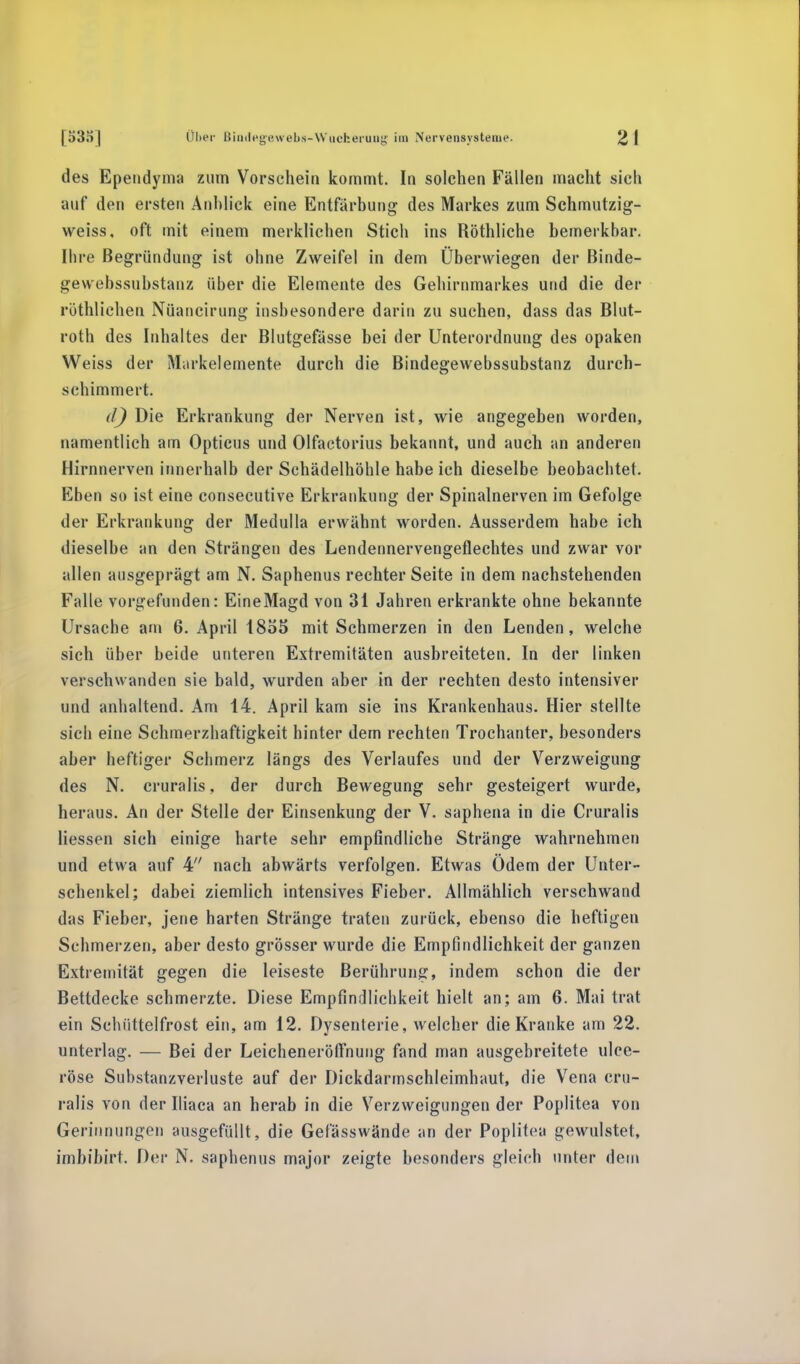 des Ependyma zum Vorschein kommt. In solchen Fällen macht sich auf den ersten Anblick eine Entfärbung des Markes zum Schmutzig- weiss, oft mit einem merklichen Stich ins Röthliche bemerkbar. Ihre Begründung ist ohne Zweifel in dem Überwiegen der Binde- gewebssubstanz über die Elemente des Gehirnmarkes und die der rötblichen Nüancirung insbesondere darin zu suchen, dass das Blut- roth des Inhaltes der Blutgefässe bei der Unterordnung des opaken Weiss der Markelemente durch die Bindegewebssubstanz durch- schimmert. d) Die Erkrankung der Nerven ist, wie angegeben worden, namentlich am Opticus und Olfactorius bekannt, und auch an anderen Hirnnerven innerhalb der Schädelhöhle habe ich dieselbe beobachtet. Eben so ist eine consecutive Erkrankung der Spinalnerven im Gefolge der Erkrankung der Medulla erwähnt worden. Ausserdem habe ich dieselbe an den Strängen des Lendennervengeflechtes und zwar vor allen ausgeprägt am N. Saphenus rechter Seite in dem nachstehenden Falle vorgefunden: EineMagd von 31 Jahren erkrankte ohne bekannte Ursache am 6. April 18Ö5 mit Schmerzen in den Lenden, welche sich über beide unteren Extremitäten ausbreiteten. In der linken verschwanden sie bald, wurden aber in der rechten desto intensiver und anhaltend. Am 14. April kam sie ins Krankenhaus. Hier stellte sich eine Schmerzhaftigkeit hinter dem rechten Trochanter, besonders aber heftiger Schmerz längs des Verlaufes und der Verzweigung des N. cruralis, der durch Bewegung sehr gesteigert wurde, heraus. An der Stelle der Einsenkung der V. saphena in die Cruralis Hessen sich einige harte sehr empfindliche Stränge wahrnehmen und etwa auf 4 nach abwärts verfolgen. Etwas Ödem der Unter- schenkel; dabei ziemlich intensives Fieber. Allmählich verschwand das Fieber, jene harten Stränge traten zurück, ebenso die heftigen Schmerzen, aber desto grösser wurde die Empfindlichkeit der ganzen Extremität gegen die leiseste Berührung, indem schon die der Bettdecke schmerzte. Diese Empfindlichkeit hielt an; am 6. Mai trat ein Schiittelfrost ein, am 12. Dysenterie, welcher die Kranke am 22. unterlag. — Bei der Leicheneröftnung fand man ausgebreitete ulce- röse Substanzverluste auf der Dickdarmschleimhaut, die Vena cru- ralis von der Iliaca an herab in die Verzweigungen der Poplitea von Gerinnungen ausgefüllt, die Gefässwände an der Poplitea gewulstet, imbibirt. Der N. saphenus major zeigte besonders gleich unter dein