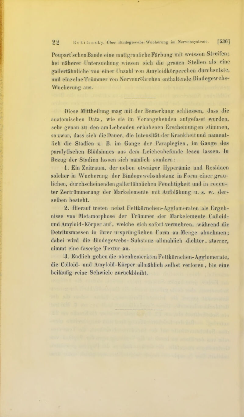 Itokihinsky lTl.er giMtngrQgflh»,WlUlhOrMg HB Neivcitsystoiiu'. [536] Pouparfschen Bande eine rnattgrauliche Färbung mit weissen Streifen; bei näherer rntersuchung wiesen sieh die grauen Stellen als eine gnUortihaliehe von einer l'nzahl von Amyloidkörperchen durchsetzle. und einzelne Trümmer von Nervenröhrehen enthaltende Bindegewebs- Wucherung aus. Diese Mittheilung mag mit der Bemerkung seliliessen. dass die anatomischen Data, wie sie im Vorangehenden aufgefasst wurden, sein- genau zu den am Lebenden erhobenen Erscheinungen stimmen, so zwar, dass sich dioDauer, die Intensität der Krankheit und nament- lich die Stadien B. im Gange der Pai aplegien, im Gange des paralytischen Blödsinnes aus dem Leichenbefunde lesen lassen. In Bezug der Stadien lassen sich nämlich sondern : 1. Ein Zeitraum, der neben etwaiger Hyperämie und Besiduen solcher in Wucherung der Bindegew ebsubsl.mz in Form einer grau- lichen, durchscheinenden gallertähnlichen Feuchtigkeit und in recen- ter Zertrümmerung der Markelemenfe mit Aufblähung u. s. w. der- selben besteht. 2. Hierauftreten nebst Fettkörnchen-Agglomeraten als Ergeb- nisse von Metamorphose der Trümmer der Markelemente Colloid- und Amyloid-Körper auf, welche sich sofort vermehren, während die Detritusmassen in ihrer ursprünglichen Form an Menge abnehmen; dabei wird die Bindegewebs-Substanz allmählich dichter, starrer, nimmt eine faserige Textur an. 3. Endlich gehen die obenbemerklen Fettkörnehcn-Agglomerale, die Colloid- und Amyloid-Körper allmählich selbst verloren, bis eine beiläufig reine Schwiele zurückbleibt.
