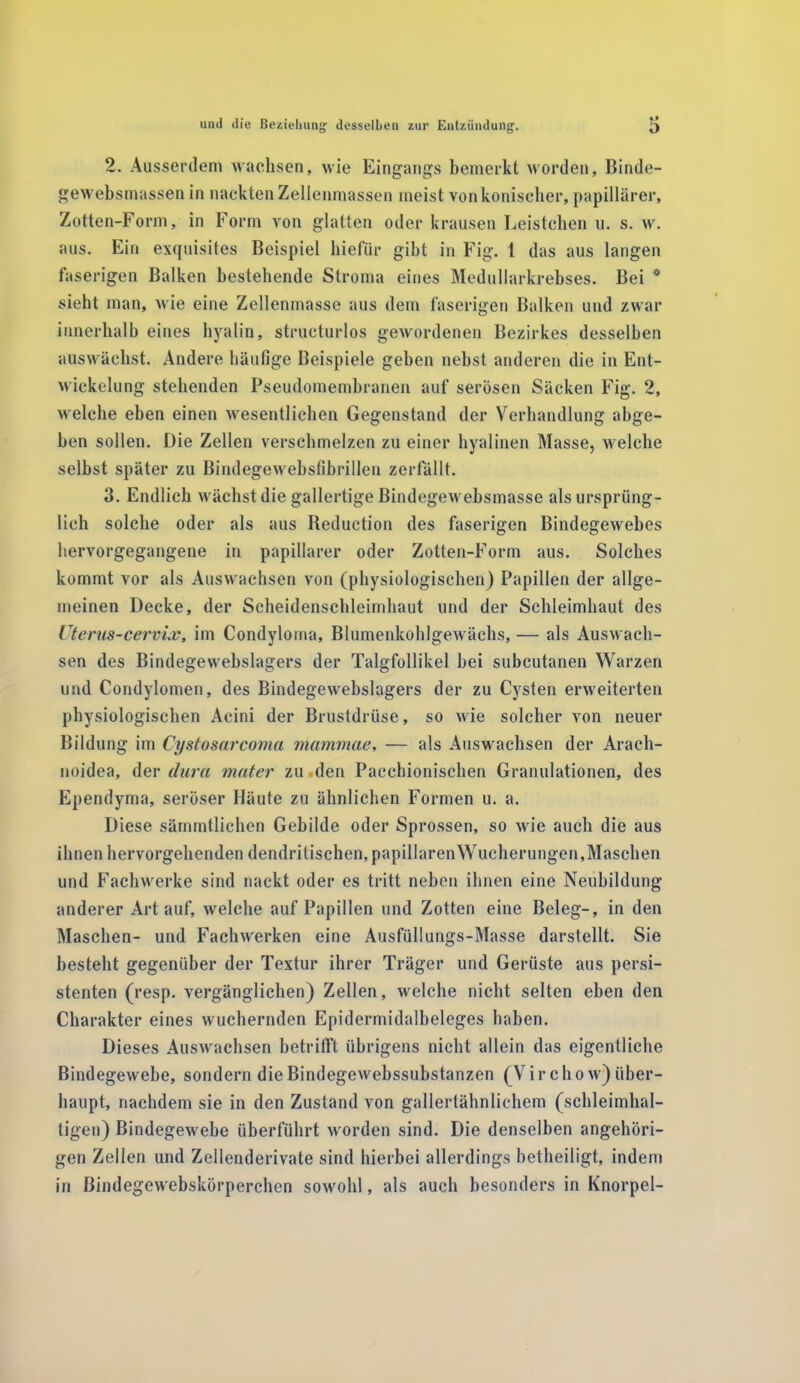 2. Ausserdem wachsen, wie Eingangs bemerkt worden, Binde- gewebsmassen in nackten Zellenmassen meist von konischer, papillärer, Zotten-Form, in Form von glatten oder krausen Leistehen u. s. w. aus. Ein exquisites Beispiel hiefür gibt in Fig. t das aus langen faserigen Balken bestehende Stroma eines Medullarkrebses. Bei * sieht man, wie eine Zellenmasse aus dem faserigen Balken und zwar innerhalb eines hyalin, structurlos gewordenen Bezirkes desselben auswächst. Andere häufige Beispiele geben nebst anderen die in Ent- wickelung stehenden Pseudomembranen auf serösen Säcken Fig. 2, welche eben einen wesentlichen Gegenstand der Verhandlung abge- ben sollen. Die Zellen verschmelzen zu einer hyalinen Masse, welche selbst später zu Bindegewebslibrillen zerfällt. 3. Endlich wächst die gallertige Bindegewebsmasse als ursprüng- lich solche oder als aus Reduction des faserigen Bindegewebes hervorgegangene in papillärer oder Zotten-Form aus. Solches kommt vor als Auswachsen von (physiologischen) Papillen der allge- meinen Decke, der Scheidenschleimhaut und der Schleimhaut des Uterus-cervix, im Condyloma, Blumenkohlgewächs, — als Auswach- sen des Bindegewebslagers der Talgfollikel bei subcutanen Warzen und Condylomen, des Bindegewebslagers der zu Cysten erweiterten physiologischen Acini der Brustdrüse, so wie solcher von neuer Bildung im Cystosarcoma mammae, — als Auswachsen der Arach- noidea, der dura mater zu den Pacchionischen Granulationen, des Ependyma, seröser Häute zu ähnlichen Formen u. a. Diese sämmtlichen Gebilde oder Sprossen, so wie auch die aus ihnen hervorgehenden dendritischen, papillären Wucherungen,Maschen und Fachwerke sind nackt oder es tritt neben ihnen eine Neubildung anderer Art auf, welche auf Papillen und Zotten eine Beleg-, in den Maschen- und Fachwerken eine Ausfüllungs-Masse darstellt. Sie besteht gegenüber der Textur ihrer Träger und Gerüste aus persi- stenten (resp. vergänglichen) Zellen, welche nicht selten eben den Charakter eines wuchernden Epidermidalbeleges haben. Dieses Auswachsen betrifft übrigens nicht allein das eigentliche Bindegewebe, sondern dieBindegewebssubstanzen (Vir cho w) über- haupt, nachdem sie in den Zustand von gallertähnlichem (schleimhal- tigen) Bindegewebe überführt worden sind. Die denselben angehöri- gen Zellen und Zellenderivate sind hierbei allerdings betheiligt, indem in ßindegewebskörperchen sowohl, als auch besonders in Knorpel-
