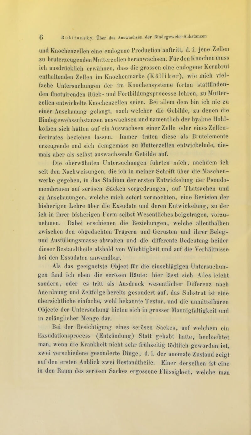 und Knochenzellen eine endogene Production auftritt, d. i. jene Zellen zu bruterzeugenden Mutterzellenheranwaclisen. Für den Knochen muss ich ausdrücklich erwähnen, dass die grossen eine endogene Kernbrut enthaltenden Zellen im Knochenmarke (Kolli ker), wie mich viel- fache Untersuchungen der im Knochensysteme fortan stattfinden- den fluctuirenden Rück- und Fortbildungsprocesse lehren, zu Mutter- zellen entwickelte Knochenzellen seien. Bei allem dem bin ich nie zu einer Anschauung gelangt, nach welcher die Gebilde, zu denen die Bindegewebssubstanzen auswachsen und namentlich der hyaline Hohl- kolben sich hätten auf ein Auswachsen einer Zelle oder eines Zellen- derivates beziehen lassen. Immer traten diese als Brutelemente erzeugende und sich demgemäss zu Mutterzellen entwickelnde, nie- mals aber als selbst auswachsende Gebilde auf. Die oberwähnten Untersuchungen führten mich, nachdem ich seit den Nachweisungen, die ich in meiner Schrift über die Maschen- werke gegeben, in das Stadium der ersten Entwickelung der Pseudo- membranen auf serösen Säcken vorgedrungen, auf Thatsaehen und zu Anschauungen, welche mich sofort vermochten, eine Revision der bisherigen Lehre über die Exsudate und deren Entwickelung, zu der ich in ihrer bisherigen Form selbst Wesentliches beigetragen, vorzu- nehmen. Dabei erschienen die Beziehungen, welche allenthalben zwischen den obgedachten Trägern und Gerüsten und ihrer Beleg- lind Ausfüllungsmasse obwalten und die differente Bedeutung beider dieser Bestandtheile alsbald von Wichtigkeit und auf die Verhältnisse bei den Exsudaten anwendbar. Als das geeignetste Object für die einschlägigen Untersuchun- gen fand ich eben die serösen Häute: liier lässt sich Alles leicht sondern, oder es tritt als Ausdruck wesentlicher Differenz nach Anordnung und Zeitfolge bereits gesondert auf, das Substrat ist eine übersichtliche einfache, wohl bekannte Textur, und die unmittelbaren Objecte der Untersuchung bieten sich in grosser Mannigfaltigkeit und in zulänglicher Menge dar. Bei der Besichtigung eines serösen Sackes, auf welchem ein Exsudationsprocess (Entzündung) Statt gehabt hatte, beobachtet man, wenn die Krankheit nicht sein- frühzeitig tödtlich geworden ist, zwei verschiedene gesonderte Dinge, d. i. der anomale Zustand zeigt auf den ersten Anblick zwei Bestandtheile. Einer derselben ist eine in den Raum des serösen Sackes ergossene Flüssigkeit, welche man