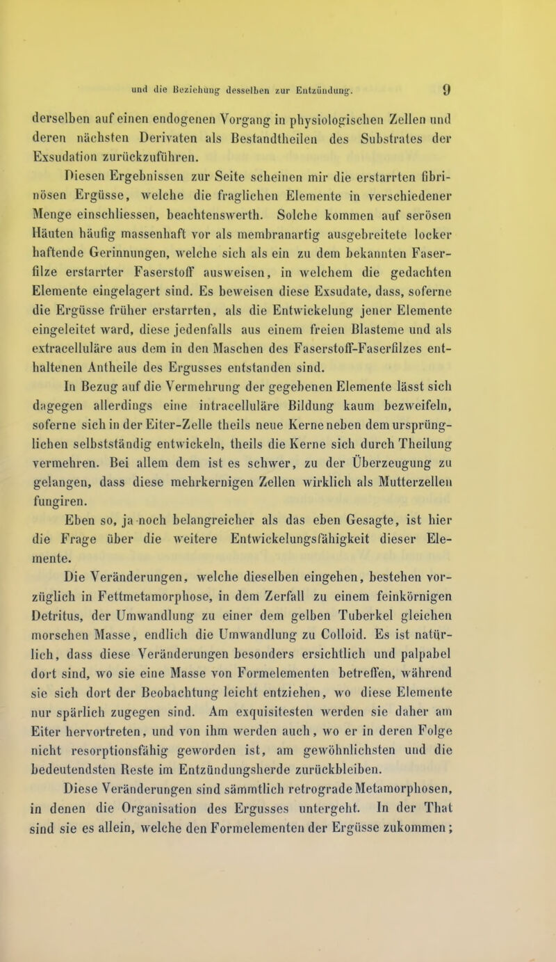 derselben auf einen endogenen Vorgang in physiologischen Zellen und deren nächsten Derivaten als Bestandteilen des Substrates der Exsudatio n zurückzuföhren. Diesen Ergebnissen zur Seite scheinen mir die erstarrten fibri- nösen Ergüsse, welche die fraglichen Elemente in verschiedener Menge einschliessen, beachtenswert. Solche kommen auf serösen Häuten häufig massenhaft vor als membranartig ausgehreitete locker haftende Gerinnungen, welche sich als ein zu dem bekannten Faser- filze erstarrter Faserstoff ausweisen, in welchem die gedachten Elemente eingelagert sind. Es beweisen diese Exsudate, dass, soferne die Ergüsse früher erstarrten, als die Entwickelung jener Elemente eingeleitet ward, diese jedenfalls aus einem freien Blasteme und als extracelluläre aus dem in den Maschen des Faserstofif-Faserfilzes ent- haltenen Anteile des Ergusses entstanden sind. In Bezug auf die Vermehrung der gegebenen Elemente lässt sich dagegen allerdings eine intracelluläre Bildung kaum bezweifeln, soferne sich in der Eiter-Zelle teils neue Kerne neben dem ursprüng- lichen selbstständig entwickeln, teils die Kerne sich durch Theilung vermehren. Bei allem dem ist es schwer, zu der Überzeugung zu gelangen, dass diese mehrkernigen Zellen wirklich als Mutterzellen fungiren. Eben so, ja noch belangreicher als das eben Gesagte, ist hier die Frage über die weitere Entwickelungsfälligkeit dieser Ele- mente. Die Veränderungen, welche dieselben eingehen, bestehen vor- züglich in Fettmetamorphose, in dem Zerfall zu einem feinkörnigen Detritus, der Umwandlung zu einer dem gelben Tuberkel gleichen morschen Masse, endlich die Umwandlung zu Colloid. Es ist natür- lich, dass diese Veränderungen besonders ersichtlich und palpabel dort sind, wo sie eine Masse von Formelementen betreffen, während sie sich dort der Beobachtung leicht entziehen, wo diese Elemente nur spärlich zugegen sind. Am exquisitesten werden sie daher am Eiter hervortreten, und von ihm werden auch, wo er in deren Folge nicht resorptionsfähig geworden ist, am gewöhnlichsten und die bedeutendsten Reste im Entzündungsherde Zurückbleiben. Diese Veränderungen sind sämmtlich retrograde Metamorphosen, in denen die Organisation des Ergusses untergeht. In der That sind sie es allein, welche den Formelementen der Ergüsse zukommen;