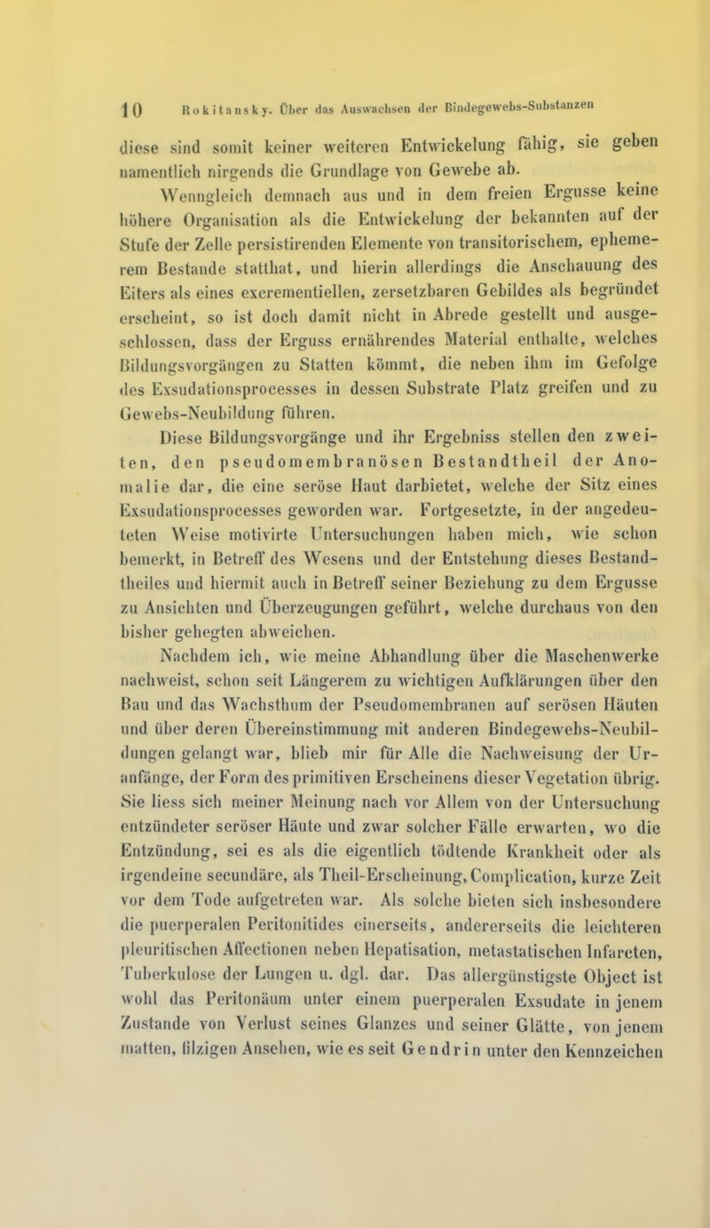 diese sind somit keiner weiteren Entwickelung fällig, sie geben namentlich nirgends die Grundlage von Gewebe ab. Wenngleich demnach aus und in dem freien Ergüsse keine höhere Organisation als die Entwickelung der bekannten auf der Stufe der Zelle persistirenden Elemente von transitorischem, epheme- rem Bestände stattbat, und hierin allerdings die Anschauung des Eiters als eines excrementiellen, zersetzbaren Gebildes als begründet erscheint, so ist doch damit nicht in Abrede gestellt und ausge- schlossen, dass der Erguss ernährendes Material enthalte, welches Bildungsvorgängen zu Statten kömmt, die neben ihm im Gefolge des Exsudationsprocesses in dessen Substrate Platz greifen und zu Gewebs-Neubildung führen. Diese Bildungsvorgänge und ihr Ergebniss stellen den zwei- ten, den pseudomembranösen Bestandteil der Ano- malie dar, die eine seröse Haut darbietet, welche der Sitz eines Exsudationsprocesses geworden war. Fortgesetzte, in der angedeu- teten Weise motivirte Untersuchungen haben mich, wie schon bemerkt, in Betreff des Wesens und der Entstehung dieses Bestand- teiles und hiermit auch in Betreff seiner Beziehung zu dem Ergüsse zu Ansichten und Überzeugungen geführt, welche durchaus von den bisher gehegten abweichen. Nachdem ich, wie meine Abhandlung über die Maschenwerke nachweist, schon seit Längerem zu wichtigen Aufklärungen über den Bau und das Wachsthum der Pseudomembranen auf serösen Häuten und über deren Übereinstimmung mit anderen Bindegewebs-Neubil- diingen gelangt war, blieb mir für Alle die Nachweisung der Ur- anfänge, der Form des primitiven Erscheinens dieser Vegetation übrig. Sie liess sich meiner Meinung nach vor Allem von der Untersuchung entzündeter seröser Häute und zwar solcher Fälle erwarten, wo die Entzündung, sei es als die eigentlich tödtende Krankheit oder als irgendeine secundäre, als Theil-Erscheinung, Complication, kurze Zeit vor dem Tode aufgetreten war. Als solche bieten sich insbesondere die puerperalen Peritonitides einerseits, andererseits die leichteren pleuritischen Affectionen neben Hepatisation, metastatischen Infarcten, Tuberkulose der Lungen u. dgl. dar. Das allergünstigste Object ist wohl das Peritonäum unter einem puerperalen Exsudate in jenem Zustande von Verlust seines Glanzes und seiner Glätte, von jenem matten, filzigen Ansehen, wie es seit Gendrin unter den Kennzeichen