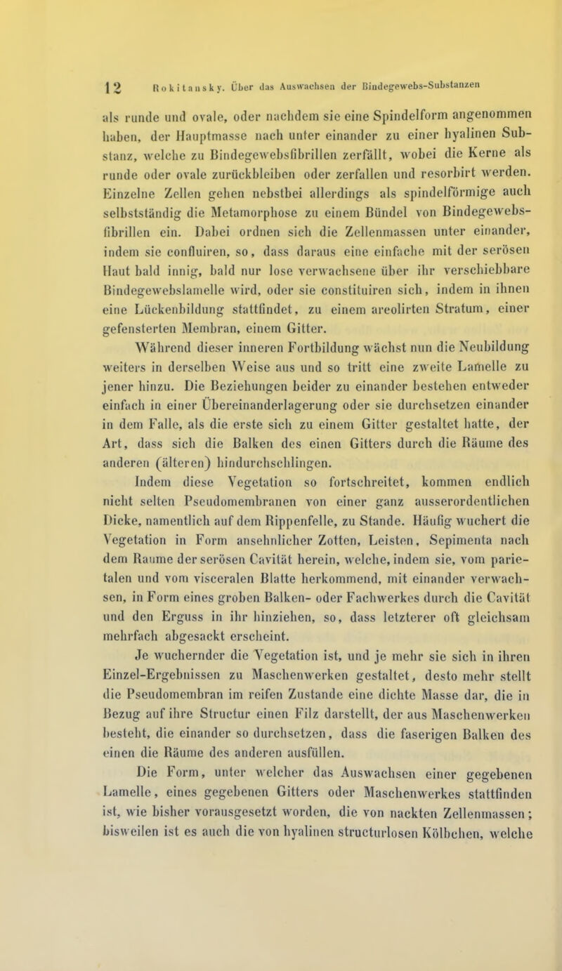 als runde und ovale, oder nachdem sie eine Spindelform angenommen haben, der Hauptmasse nach unter einander zu einer hyalinen Sub- stanz, welche zu Bindegewebsfibrillen zerfällt, wobei die Kerne als runde oder ovale Zurückbleiben oder zerfallen und resorbirt werden. Einzelne Zellen gehen nebstbei allerdings als spindelförmige auch selbstständig die Metamorphose zu einem Bündel von Bindegewebs- fibrillen ein. Dabei ordnen sich die Zellenmassen unter einander, indem sie confluiren, so, dass daraus eine einfache mit der serösen Haut bald innig, bald nur lose verwachsene über ihr verschiebbare Bindegewebslamelle wird, oder sie constituiren sieb, indem in ihnen eine Lückenbildung stattfindet, zu einem areolirten Stratum, einer gefensterten Membran, einem Gitter. Während dieser inneren Fortbildung wächst nun die Neubildung weiters in derselben Weise aus und so tritt eine zweite Lamelle zu jener hinzu. Die Beziehungen beider zu einander bestehen entweder einfach in einer Übereinanderlagerung oder sie durchsetzen einander in dem Falle, als die erste sich zu einem Gitter gestaltet hatte, der Art, dass sich die Balken des einen Gitters durch die Räume des anderen (älteren) hindurchschlingen. Indem diese Vegetation so fortschreitet, kommen endlich nicht selten Pseudomembranen von einer ganz ausserordentlichen Dicke, namentlich auf dem Rippenfelle, zu Stande. Häufig wuchert die Vegetation in Form ansehnlicher Zotten, Leisten, Sepimenta nach dem Raume der serösen Cavität herein, welche, indem sie, vom parie- talen und vom visceralen Blatte herkommend, mit einander verwach- sen, in Form eines groben Balken- oder Fachwerkes durch die Cavität und den Erguss in ihr hinziehen, so, dass letzterer oft gleichsam mehrfach abgesackt erscheint. Je wuchernder die Vegetation ist, und je mehr sie sich in ihren Einzel-Ergehnissen zu Maschenwerken gestaltet, desto mehr stellt die Pseudomembran im reifen Zustande eine dichte Masse dar, die in Bezug auf ihre Structur einen Filz darstellt, der aus Maschenwerken besteht, die einander so durchsetzen, dass die faserigen Balken des einen die Räume des anderen ausfüllen. Die Form, unter welcher das Auswachsen einer gegebenen Lamelle, eines gegebenen Gitters oder Maschenwerkes stattfinden ist, wie bisher vorausgesetzt worden, die von nackten Zellenmassen; bisweilen ist es auch die von hyalinen structurlosen Kölbchen, welche