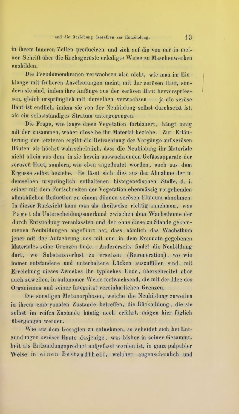 in ihrem Inneren Zellen produciren und sielt auf die von mir in mei- ner Schrift über die Krebsgerüste erledigte Weise zu Maschenwerken ausbilden. Die Pseudomembranen verwachsen also nicht, wie man im Ein- klänge mit früheren Anschauungen meint, mit der serösen Haut, son- dern sie sind, indem ihre Anfänge aus der serösen Haut hervorspries- sen, gleich ursprünglich mit derselben verwachsen — ja die seröse Haut ist endlich, indem sie von der Neubildung selbst durchsetzt ist, als ein selbstständiges Stratum untergegangen. Die Frage, wie lange diese Vegetation fortdauert, hängt innig mit der zusammen, woher dieselbe ihr Material beziehe. Zur Erläu- terung der letzteren ergibt die Betrachtung der Vorgänge auf serösen Häuten als höchst wahrscheinlich, dass die Neubildung ihr Materiale nicht allein aus dem in sie herein auswachsenden Gefässapparate der serösen Haut, sondern, wie oben angedeutet worden, auch aus dem Ergüsse selbst beziehe. Es lässt sich dies aus der Abnahme der in demselben ursprünglich enthaltenen histogenetischen Stoffe, d. i. seiner mit dem Fortschreiten der Vegetation ebenmässig vorgehenden allmählichen Reduction zu einem dünnen serösen Fluidum abnehmen. In dieser Rücksicht kann man als theilweise richtig annehmen, was Paget als Unterscheidungsmerkmal zwischen dem Wachsthume der durch Entzündung veranlassten und der ohne diese zu Stande gekom- menen Neubildungen angeführt hat, dass nämlich das Wachsthum jener mit der Aufzehrung des mit und in dem Exsudate gegebenen Materiales seine Grenzen finde. Andererseits findet die Neubildung dort, wo Substanzverlust zu ersetzen (Regeneration), wo wie immer entstandene und unterhaltene Lücken auszufüllen sind, mit Erreichung dieses Zweckes ihr typisches Ende, überschreitet aber auch zuweilen, in autonomer Weise fortwachsend, die mit der Idee des Organismus und seiner Integrität vereinbarlichen Grenzen. Die sonstigen Metamorphosen, welche die Neubildung zuweilen in ihrem embryonalen Zustande betreffen, die Rückbildung, die sie selbst im reifen Zustande häufig noch erfährt, mögen hier füglich übergangen werden. Wie aus dem Gesagten zu entnehmen, so scheidet sich bei Ent- zündungen seröser Häute dasjenige, was bisher in seiner Gesammt- lieit als Entziindungsproduct aufgefasst worden ist, in ganz palpabler Weise in einen Bestandtheil, welcher augenscheinlich und