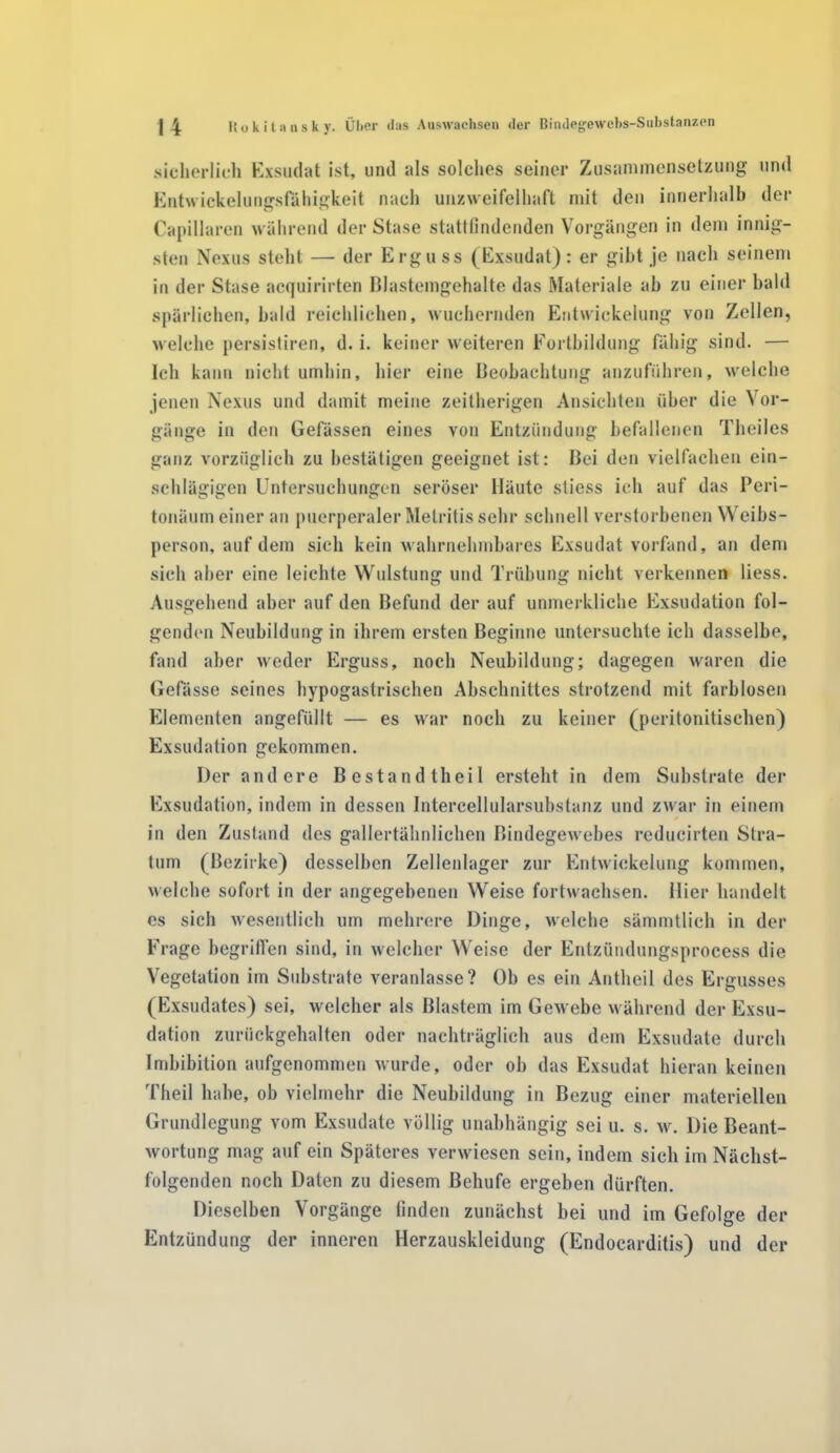 sicherlich Exsudat ist, und als solches seiner Zusammensetzung und Entwickelungsfähigkeit nach unzweifelhaft mit den innerhalb der Capillaren während der Stase stattfindenden Vorgängen in dem innig- sten Nexus steht — der Erguss (Exsudat): er gibt je nach seinem in der Stase acquirirten Blastemgehalte das Materiale ab zu einer bald spärlichen, bald reichlichen, wuchernden Entwickelung von Zellen, welche persistiren, d. i. keiner weiteren Fortbildung fähig sind. — Ich kann nicht umhin, hier eine Beobachtung anzuführen, welche jenen Nexus und damit meine zeilherigen Ansichten über die Vor- gänge in den Gefässen eines von Entzündung befallenen Theiles ganz vorzüglich zu bestätigen geeignet ist: Bei den vielfachen ein- schlägigen Untersuchungen seröser Häute stiess ich auf das Peri- tonäum einer an puerperaler Metritis sehr schnell verstorbenen Weibs- person, auf dem sich kein wahrnehmbares Exsudat vorfand, an dem sich aber eine leichte Wulstung und Trübung nicht verkennen liess. Ausgehend aber auf den Befund der auf unmerkliehe Exsudation fol- genden Neubildung in ihrem ersten Beginne untersuchte ich dasselbe, fand aber weder Erguss, noch Neubildung; dagegen waren die Gefässe seines hypogasirischen Abschnittes strotzend mit farblosen Elementen angefüllt — es war noch zu keiner (peritonitischen) Exsudation gekommen. Der andere Bestand theil ersteht in dem Substrate der Exsudation, indem in dessen Intercellularsubstanz und zwar in einem in den Zustand des gallertähnlichen Bindegewebes reducirten Stra- tum (Bezirke) desselben Zellenlager zur Entwickelung kommen, welche sofort in der angegebenen Weise fortwachsen, liier handelt cs sich wesentlich um mehrere Dinge, welche sämmtlich in der Frage begriffen sind, in welcher Weise der Entzündungsprocess die Vegetation im Substrate veranlasse? Ob es ein Antheil des Ergusses (Exsudates) sei, welcher als Blastem im Gewebe während der Exsu- dation zurückgehalten oder nachträglich aus dem Exsudate durch Imbibition aufgenommen wurde, oder ob das Exsudat hieran keinen Theil habe, ob vielmehr die Neubildung in Bezug einer materiellen Grundlegung vom Exsudate völlig unabhängig sei u. s. w. Die Beant- wortung mag auf ein Späteres verwiesen sein, indem sich im Nächst- folgenden noch Daten zu diesem Beliufe ergeben dürften. Dieselben Vorgänge finden zunächst bei und im Gefolge der Entzündung der inneren Herzauskleidung (Endocarditis) und der