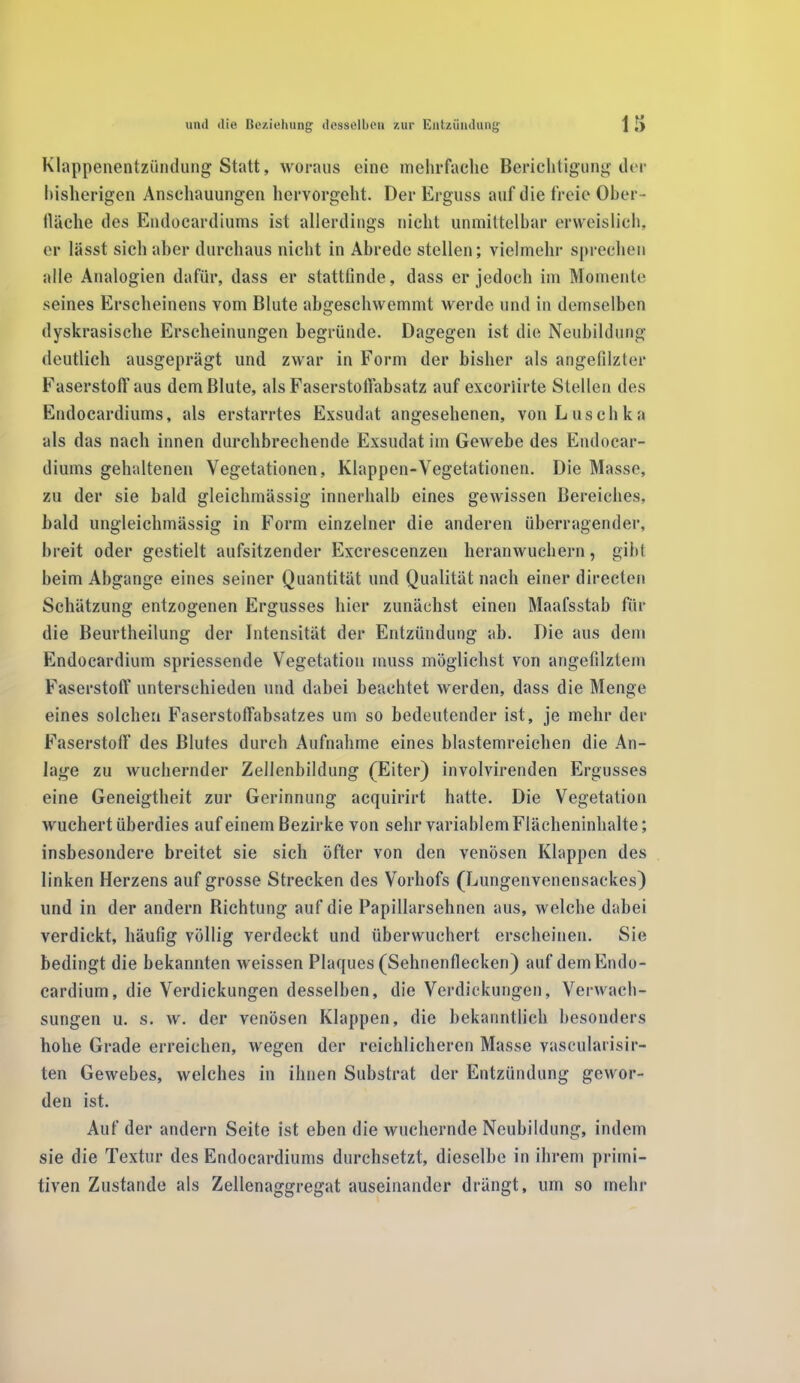 Klappenentzündung Statt, woraus eine mehrfache Berichtigung der bisherigen Anschauungen hervorgeht. Der Erguss auf die freie Ober- fläche des Endocardiums ist allerdings nicht unmittelbar erweislich, er lässt sich aber durchaus nicht in Abrede stellen; vielmehr sprechen alle Analogien dafür, dass er stattfinde, dass er jedoch im Momente seines Erscheinens vom Blute abgeschwemmt werde und in demselben dyskrasische Erscheinungen begründe. Dagegen ist die Neubildung deutlich ausgeprägt und zwar in Form der bisher als angefilzter Faserstoff aus dem Blute, als Faserstoffabsatz auf excoriirte Stellen des Endocardiums, als erstarrtes Exsudat angesehenen, von Luschka als das nach innen durchbrechende Exsudat im Gewebe des Endocar- diums gehaltenen Vegetationen, Klappen-Vegetationen. Die Masse, zu der sie bald gleiehmässig innerhalb eines gewissen Bereiches, bald ungleichmässig in Form einzelner die anderen überragender, breit oder gestielt aufsitzender Excrescenzen heranwuchern, gibt beim Abgänge eines seiner Quantität und Qualität nach einer directen Schätzung entzogenen Ergusses hier zunächst einen Maafsstab für die Beurtheilung der Intensität der Entzündung ab. Die aus dem Endocardium spriessende Vegetation muss möglichst von angefilztem Faserstoff unterschieden und dabei beachtet werden, dass die Menge eines solchen Faserstoffabsatzes um so bedeutender ist, je mehr der Faserstoff des Blutes durch Aufnahme eines blastemreichen die An- lage zu wuchernder Zellenbildung (Eiter) involvirenden Ergusses eine Geneigtheit zur Gerinnung acquirirt hatte. Die Vegetation wuchert überdies auf einem Bezirke von sehr variablem Flächeninhalte; insbesondere breitet sie sich öfter von den venösen Klappen des linken Herzens auf grosse Strecken des Vorhofs (Lungenvenensackes) und in der andern Richtung auf die Papillarsehnen aus, welche dabei verdickt, häufig völlig verdeckt und überwuchert erscheinen. Sie bedingt die bekannten weissen Plaques (Sehnenflecken) auf dem Endo- cardium, die Verdickungen desselben, die Verdickungen, Verwach- sungen u. s. w. der venösen Klappen, die bekanntlich besonders hohe Grade erreichen, wegen der reichlicheren Masse vascularisir- ten Gewebes, welches in ihnen Substrat der Entzündung gewor- den ist. Auf der andern Seite ist eben die wuchernde Neubildung, indem sie die Textur des Endocardiums durchsetzt, dieselbe in ihrem primi- tiven Zustande als Zellenaggregat auseinander drängt, um so mehr