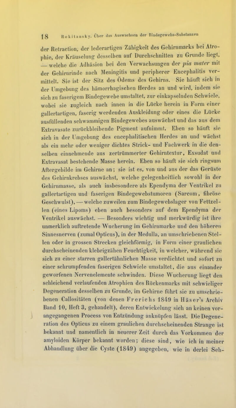 der Retraction, der lederartigen Zähigkeit des Gehirnmarks bei Atro- phie, der Kräuselung desselben auf Durchschnitten zu Grunde liegt, welche die Adhäsion bei den Verwachsungen der pia mater mit der Gehirnrinde nach Meningitis und peripherer Encephalitis ver- mittelt. Sie ist der Sitz des Ödems des Gehirns. Sie häuft sich in der Umgebung des hämorrhagischen Herdes an und wird, indem sie sich zu faserigem Bindegewebe umstaltet, zur einkapselnden Schwiele, wobei sie zugleich nach innen in die Lücke herein in Form einer gallertartigen, faserig werdenden Auskleidung oder eines die Lücke ausfüllenden schwammigen Bindegewebes auswächst und das aus dem Extravasate zurückbleibende Pigment aufnimmt. Eben so häuft sie sich in der Umgebung des encephalitischen Herdes an und wächst als ein mehr oder weniger dichtes Strick- und Fachwerk in die den- selben einnehmende aus zertrümmerter Gehirntextur, Exsudat und Extravasat bestehende Masse herein. Eben so häuft sie sich ringsum Aftergebilde im Gehirne an; sie ist es, von und aus der das Gerüste des Gehirnkrebses auswächst, welche gelegenheitlich sowohl in der Gehirnmasse, als auch insbesondere als Ependyma der Ventrikel zu gallertartigen und faserigen Bindegewebstumoren (Sarcom, fibröse Geschwulst), — welche zuweilen zum Bindegewebslager von Fettzel- len (eines Lipoms) eben auch besonders auf dem Ependyma der Ventrikel auswächst. — Besonders wichtig und merkwürdig ist ihre unmerklich auftretende Wucherung im Gehirnmarke und den höheren Sinnesnerven (zumal Opticus), in der Medulla, an umschriebenen Stel- len oder in grossen Strecken gleichförmig, in Form einer graulichen durchscheinenden klebrigzähen Feuchtigkeit, in welcher, während sie sich zu einer starren gallertähnlichen Masse verdichtet und sofort zu einer schrumpfenden faserigen Schwiele umstaltet, die aus einander geworfenen Nervenelemente schwinden. Diese Wucherung liegt den schleichend verlaufenden Atrophien des Rückenmarks mit schwieliger Degeneration desselben zu Grunde, im Gehirne führt sie zu umschrie- benen Callositäten (von denen Frerichs 1849 in Häser’s Archiv- Band 10, Heft 3, gehandelt), deren Entwickelung sich an keinen vor- angegangenen Process von Entzündung anknüpfen lässt. Die Degene- ration des Opticus zu einem graulichen durchscheinenden Strange ist bekannt und namentlich in neuerer Zeit durch das Vorkommen der amyloiden Körper bekannt worden; diese sind, wie ich in meiner Abhandlung über die Cyste (1849) angegeben, wie in derlei Seh-