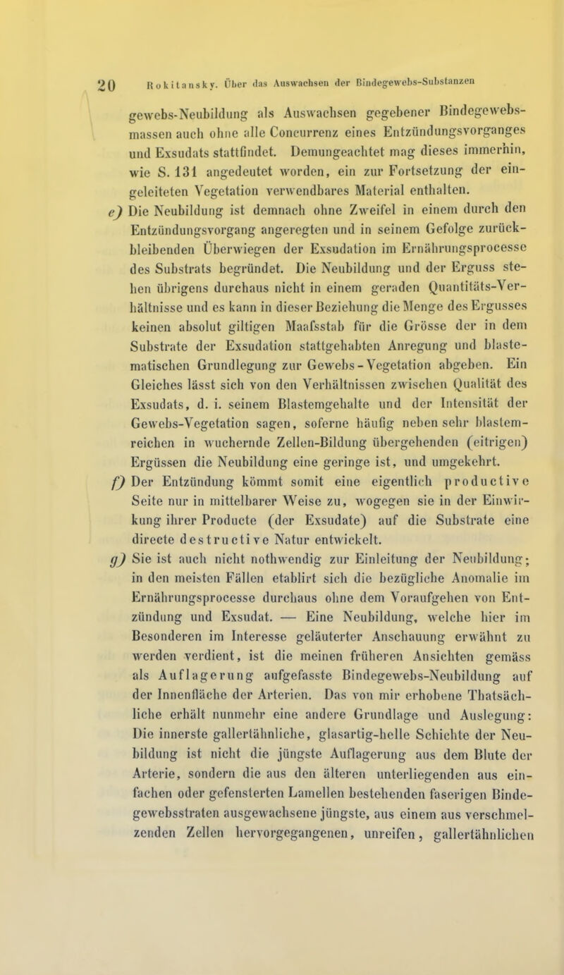 gewebs-Neubildung als Auswachsen gegebener Bindegewebs- masscn auch ohne alle Concurrenz eines Entzündungsvorganges und Exsudats stattfindet. Demungeachtet mag dieses immerhin, wie S. 131 angedeutet worden, ein zur Fortsetzung der ein- geleiteten Vegetation verwendbares Material enthalten. e) Die Neubildung ist demnach ohne Zweifel in einem durch den Entzündungsvorgang angeregten und in seinem Gefolge zurück- bleibenden Überwiegen der Exsudation im Ernährungsprocesse des Substrats begründet. Die Neubildung und der Erguss ste- hen übrigens durchaus nicht in einem geraden Quantitäts-Ver- hältnisse und es kann in dieser Beziehung die Menge des Ergusses keinen absolut gütigen Maafsstab für die Grösse der in dem Substrate der Exsudation stattgehabten Anregung und blaste- matischen Grundlegung zur Gewehs-Vegetation abgeben. Ein Gleiches lässt sich von den Verhältnissen zwischen Qualität des Exsudats, d. i. seinem Blastemgehalte und der Intensität der Gewebs-Vegetation sagen, soferne häufig neben sehr ldastem- reicben in wuchernde Zellen-Bildung übergehenden (eitrigen) Ergüssen die Neubildung eine geringe ist, und umgekehrt. f) Der Entzündung kömmt somit eine eigentlich productive Seite nur in mittelbarer Weise zu, wogegen sie in der Einwir- kung ihrer Producte (der Exsudate) auf die Substrate eine directe destructive Natur entwickelt. g) Sie ist auch nicht nothwendig zur Einleitung der Neubildung; in den meisten Fällen etablirt sich die bezügliche Anomalie im Ernährungsprocesse durchaus ohne dem Voraufgehen von Ent- zündung und Exsudat. — Eine Neubildung, welche hier im Besonderen im Interesse geläuterter Anschauung erwähnt zu werden verdient, ist die meinen früheren Ansichten gemäss als Auflagerung aufgefasste Bindegewebs-Neubildung auf der Innenfläche der Arterien. Das von mir erhobene Thatsäch- liche erhält nunmehr eine andere Grundlage und Auslegung: Die innerste gallertähnliche, glasartig-helle Schichte der Neu- bildung ist nicht die jüngste Auflagerung aus dem Blute der Arterie, sondern die aus den älteren unterliegenden aus ein- fachen oder gefensterten Lamellen bestehenden faserigen Binde- gewebsstraten ausgewachsene jüngste, aus einem aus verschmel- zenden Zellen hervorgegangenen, unreifen, gallertähnlichen