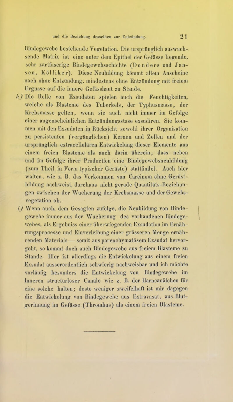 Bindegewebe bestellende Vegetation. Die ursprünglich auswach- sende Matrix ist eine unter dem Epithel der Gefasse liegende, sehr zartfaserige Bindegewebsschiehte (Donders und Jan- sen, Kölliker). Diese Neubildung kömmt allem Anscheine nach ohne Entzündung, mindestens ohne Entzündung mit freiem Ergüsse auf die innere Gefässhaut zu Stande. h) Die Rolle von Exsudaten spielen auch die Feuchtigkeiten, welche als Blasteme des Tuberkels, der Typhusmasse, der Krebsmasse gelten, wenn sie auch nicht immer im Gefolge einer augenscheinlichen Entzündungsstase exsudiren. Sie kom- men mit den Exsudaten in Rücksicht sowohl ihrer Organisation zu persistenten (vergänglichen) Kernen und Zellen und der ursprünglich extracellularen Entwickelung dieser Elemente aus einem freien Blasteme als auch darin überein, dass neben und im Gefolge ihrer Production eine Bindegewebsneubildung (zum Theil in Form typischer Gerüste) stattfindet. Auch hier walten, wie z. B. das Vorkommen von Carcinom ohne Gerüst- bildung nachweist, durchaus nicht gerade Quantitäts-Beziehun- gen zwischen der Wucherung der Krebsmasse und derGewebs- vegetation ob. i) Wenn auch, dem Gesagten zufolge, die Neubildung von Binde- gewebe immer aus der Wucherung des vorhandenen Bindege- webes, als Ergehniss einer überwiegenden Exsudation im Ernäh- rungsprocesse und Einverleibung einer grösseren Menge ernäh- renden Materials— somit aus parenchymatösem Exsudat hervor- geht, so kommt doch auch Bindegewebe aus freiem Blasteme zu Stande. Hier ist allerdings die Entwickelung aus einem freien Exsudat ausserordentlich schwierig nachweisbar und ich möchte vorläufig besonders die Entwickelung von Bindegewebe im Inneren structurloser Canäle wie z. B. der Harncanälchen für eine solche halten; desto weniger zweifelhaft ist mir dagegen die Entwickelung von Bindegewebe aus Extravasat, aus Blut- gerinnung im Gefässe (Thrombus) als einem freien Blasteme.