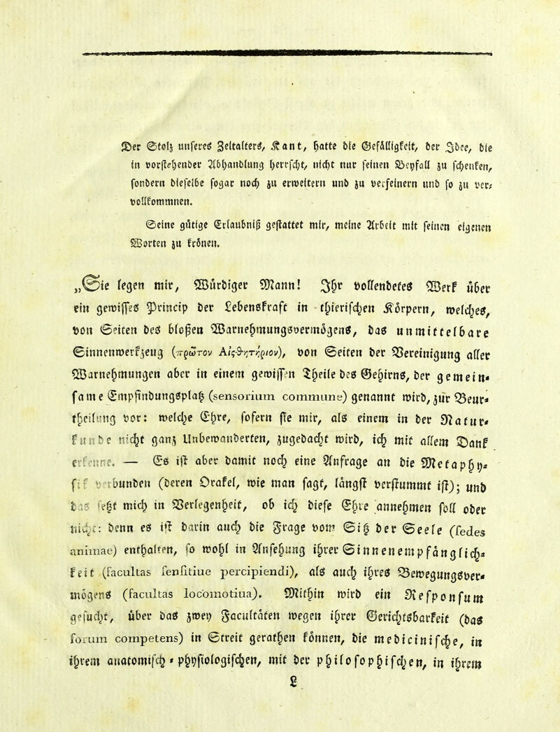 Jt>cc ©folj utifereö BeMtsti, ^ant, ^am bk ©efAßigfcit, bec ^bce, 5ie {» »orjIe[)e«ber 5(bt)a»blun3 l^ei-rfclpt/ nicf)t nuc feinen Sicpfölt ju fc^)eiifet?, fonbern ble|ct6c fogac noc^ ju ermefteni unb ju verfeinem unb fo ju vcc; ttollfoninincn. ©eine gütige Srfaubnip geflaftet mir, meine Hvbdt mit feinen eigenen SBorten jU frönen. „©ie fegen mir, SBurbigcr SDZanti! 3§r üoffenbefeö ®erF u6etr ein geroiffeg 5)nnctp öer Sebenßfraft in tf;ienfc^en Körpern, roefcf^e?, t)on <5etcen teö bfo^ea ^arne^mung^oerm^gentJ, öaö unmiftefbare ©innenmerf^eug (vr^wrov Aiqd-r,Tr,gtov'), 'oon ©eifen t)er Bereinigung öffet SBarne^mungen ober in einem gewiipn 5§eile öcö @e§irnö, öer gemein« fame (Smpftnöungöpta^ (sensorium commune) genannt n)irb, jür ^euc* f^eitung 'ocv: roelclje Qi^ve, fofern ft'c mir, ols einem in ber dlatuv* funbe nic^f ganj Unberoanberten, jugebac^t wirb, ic^ mit affem ^anf esfenne. — (£ö iji aber lamit noc^ eine 5(nfragc an bie SÜlefop^tj* fif '^ibunben (beren Orafef, wie man fagf, (angfl öerflnmmf ifi); unö bög fe|t mic^ in «Serfegen^eif, ob id} Hefe <5f)ie annehmen föff otet md)c: benn eö ijl bann and^ bie grage öom (gi^ t)er Seefe (fedes anhnae) enthalten, n)o§( in STnfe^ung i^rer(Sinnenempfangfic§a feit (facultas fenlitiue percipiendi), a(ö auc^ i§re3 ^ewegungöper« mögen« (facultas iocomotiua). tSJllt^in Wirb ettt Slefponfnm gefud^f, über öaö ^mei; gacuitafen megen i^rer ©erid^t^barfeif (t>a$ forum competens) in ©treif gerof^ett fonnen, bie ntehicinif^e, in i§vem anatomifdj * p^^fiologifc^en, mit ber p§ifofop§ifc|)en, in i^rej»