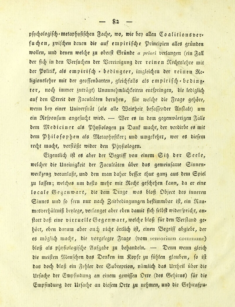 pft;d^ofö9ifc^'niefap^i;f{fc^en '^ad^e, m, wie Bei) aßen Q!öafieionöbec* fuc^ett, jnjlfc^eo tcnett i)te auf empirtfc^e 5^nncipien oKeö grunbew tDoIIen, unb benen welcl^e ju oberfl ©runbe a priori Verlangen (ein gaff ber ftc^ in bm ^erfiid^en ber ^Seceinigung betr v einen Diecl^fsfe^ve inie ber 55o[itif, af{5 emptrifc^ » bebingter, imgteic^en ber reinen Sie* tigionöfe^re mit ber geoffen&arfen, gfeic^faflß als emp^irif{^ • bebing« (er, nod^ immei* jufragt) Unannef)m(id2feifen entfpfingen, bie febigfic^ auf ben ©treit ber 'J^'^fft^ff berufien, für meiere bie S'^^^Ö^ O^^ore, wenn hnj einet Uniöerjittat (af£5 alle ^eie^eit befajyenber ^nftalt) um ein Siefponfum anQefud;,t wirb, — ®er e6 in bem gegentodrtigen gaffe bem ?0?ebiciner afö ^^^i^ftologen ju ©anf mad^t, ber »erbirOt es mit bem ?^f)ifofoppen als 5nefapf)iiftfer; unb umgefe^rt, roer eö biefem rec^t mac^f, öerflo^ü tüiber ben 5^pi)ftoIögem (E'igentiic^ ifl e$ aber ber begriff t>on einem ©i^ ber ©eefe, tt)efd;er bie Uneinigfeit ber gacu(taten I4ber baö gemeinfame (Binnen* weifjeug Deraniafjf, unb ben man bafier beffer f§ut ganj aug bem Spief ju fa|]en-, meiere« um beflo mefir mit Siecht gefdje^en fann, ba er eine locafe ©eijcnroarf, bie bem ^Dinge mas bfofj Objecf beö inneren ^Innel unb fo fern nur nad^ ^eifbcbingungen befiimmbar iff, ein 9vau« meßöer^ö(tni§ bei}Ie9e, verfanget aber eben hamit ftc^ felbfl n^tberfprid^f, an« t?ott ba|j eine üirtuelle ©egenroarf, meiere bfo^ für ben S5er(lanb ge* prt, eben borum aber au:^ nic^t ortfic^ if?, einen Q3egriff abgiebf, ber eö mog'ic^ mac^t, bie »orgefegte grage (i)om scnsorium counnane) bio^ als p§i}fto(ogifd^e ^?(ufgabe ju be§anbe(n. — ©enn n?enn gfeic^ bie meinen ©Jenfd^en baö 2)enfen im ^opfe ju fu§fen glauben, fo i(l baö bod^ b(op ein geiler ber ©ubreption, namli(^ tai Urt§eif über bie Urfac^e ber (SmpjinDung an einem getüijfen Orte (beö ©efjiirnß) für bie (Smpftnbung ber Urfad^e an tiefem Orte jtt ue§men, unb bie ©e^irnfpu*