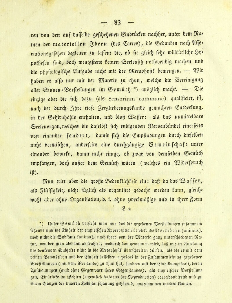 reit t>on im ouf taflielBe gefd^e^ene« (Sinbrucfe« nadj^er, unfer bem Sf^a* nten öet materiellen ^beeit (beö (Earte^), bie ©cboiifen nad^ 5(flo* ctationögcfe^en Gegfeitcn fa([en: bie, ob fte gfeid^ fe§r tüiUfürfidje pot^efen ft«b, bod^ roentgjlenö feinen <BeeIenf!| notfitüejibig mad^en unb bie p§i;ftDfo3ifd^e ?lufaabe nid)t mit ber 50ietap^i}fif bemengen. — ®ir ^aben alfo nur mit ber QKarerie ju t^iin, welche bie ^eteinigung oUer 8innen«58oi:jleüungen im @emut§ *) mog(td^ mad^f. — S)ie einjige aber bie ftc^ baju (atö Sensorium cominane) qualificirf, i{T, na«^ ber burc^ ^'^re tiefe Bf^^Ö^i^berung^funbe gemad^fen (Sntbecfung, in ber @e§irn§ö^le entsaften, unb blop 2öaj]er: üU baö unmitteibarc (5eeIenorgan,n)elc^e£5 bie bafe(b|I fic^ enbigenben 97ert>enbunbe( einerfeifö x>on einanber fonbert, iamit fid^ bie (Bmpfi»bungen burd^ biefelben nic^t Dermifc^en, anberfeits eine burc^gangige ©emeinfd)aft unter einanber bemirft, bamit nid)t einige, ob jwar i^on bemfelben @emut§ empfangen, bod) auper bem @emut§ waren (midies ein ®ibevfpruc§ Tilütt tritt ober bie gro^e 53ebenffic^feif ein: ba0 ba baä *5Baffer, ölö giüffigPeif, ni(^t fügfid^ als organifirt gebac^t werben fann, gfeid^^ roo^l ober o§ne Organifation, b. i, o§ne jmecfmapige unb in if^rer gornt *) Unter ©emutt) »crjle^t man nuc taö fcie gegeßencu SJoi-flefhmgcn äufanimen^ fe^enbe unb bie (£int)ett ber empirifd)en'2{pperccptlon 6etüicfciibe93 ermSgen (iinlmvis), nod) ni(J)t bie @u6(tan5 (anima^, nacf) i()rer »on ber ^IZaterie ganj unterfc^icbenen dla-- tur, von ber tnati aisbann ab|iral>irt; mobüvd) baß gewonnen tt5ti'b, ba|j mir in 2(nfel)un3 beß benfenben @ubjc?tg nid)t in bie 9}ictapl;i;jtf i5berrd}reiten bürfen, ol3 bie eß mit bem reinen S^eiwuptfei^n unb ber (£in[jcit bejydben a priori in ber Snfammenfe^ung gegebener SBorftcIlungen (mit bem SSerjlanbe) ju f()un [;at, fonbern mit ber (Sinbilbnngsh-aft, bereu 2infcl}auungen (ancf) ol)ne ©egenmart il)reö ©cgcnflanbee), alö empivifd)er S3or|teüiuv gen, (ftnbrucfe im.®et)irn (eigentli*:^ habitus ber Sveprobuction) correfponbirenb nnö 511 einem ©anjen ber inneren ©elbilanfdjauung 3e[;6renb, angenommen werben fonnen.