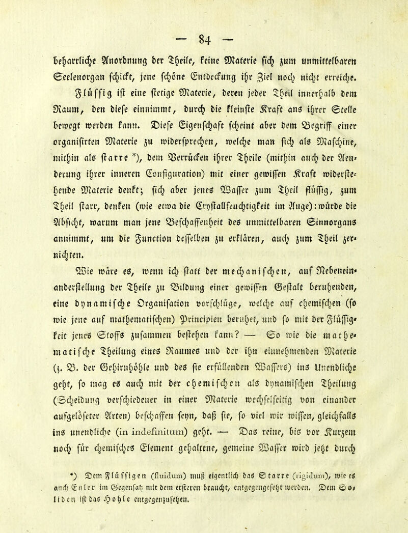 U^anUfy 5(ttorbiiutt9 bcr l^dU, Feine QjjäfcHe fi'c^ jum unmiffefSarett Ceefenorgan fc^icft, jene fc^onc (E-ntbecfung i[n' nocl^ nid^t erreld^e. g-Iuffig if} eine fletige S)^aterie, bereit jeber Z^eii imex^atb tm Svaum, be« blefe emntmmf, burc^ bie ffeinjie ^vafc on^ i§rer (Bteüe bewegt werben fnnn. 2)tefe (Stgenfc^aft fc^einf ober bem begriff einet organiftrten SKaten'e wiberfprec^en, welche man fid^ a(3 5)iafd^ine, mithin a(ö |Tarre *), bem 55errucfen t^rer ^§ei(c (mif^in auc^ ber 2(en» berung i§ver inneren (Eonfi'guration) mit einer gerotffen ^raft wiberjle« fienbe ^Slatexie benff; ftc^ ober jene^ ©aflTer jum ^f;ei( flüfTig, jum 5§ei( jiarr, benfen (wie etwa bte (Iri)|laflfeuc^tigfeif im ^fuge): würbe bie 5(bfid^f, warum man jene Q3efd)affen^ett Deß unmittelbaren ©innorganö onnimmf, um bie Function bej|e(ben ju erfidren, aud^ jum ^§eil 5er* niv^fen. ®ie wdre eö, wenn td) ffnff ber med^anifc^en, auf D^ebenein« anberjle[{ung ber '$§eife 5U ^ilbung einer gewilffn ©eflatt beru^enben, eine bpnamifc^c Organifation »orfc^fuge, roe'c^c auf c^emifd^en (fo wie jene auf mat^ematifd^en) 9)rtncip!en beruhet, unb fo mit ber SIufT'g' feit jeneö ^toffi jufammen befielen fann? — (So wie bie mat^e* matif^e ^^eifung eineö Diaumeö unb ber i§tt einne^menben EOiOterie ber ©e^irnf)ü^(e unb be3 fte erfüöenben ®aj]?i'^) i^ Unenbfid^e ge^f, fo niög eö aud^ mit ber c§emifd^en al3 bijnamifd^en ^§ei(ung (Sd^eibung öerfd^iebeuer in einer 5)?aterie wed^>felfeiitg Don einonber aufgelofeter Qfrten) befc^nfen fei)n, bafj f(e, fo tjiel wir wiffen, gfeid^faff^ inö unenblidie (in inclefmitum) ge^f. — JDaö reine, bis Xiot iTurjcm Koc^ für d^emifd^ee Clement gehaltene, gemeine S)af]er wirb je^t burd^ *) ©cm ^tfl fflgen (fiuiilum) niu^ eiqciulid) baö ©tnrre (ligicUim), wie eö flud) (£u(ei- im ß3e<]?nfafj mit bem erftetcti bxM<i)t, ciUgescngcfefAt ivei'öeti. ©»eni *ii?i>/