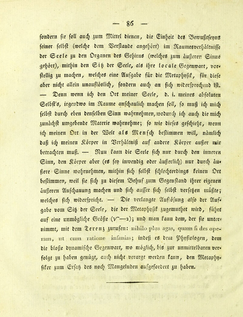 fonbern fie foü auc^ jum ?5Kiffe[ fcienen, tte (5in§ett btts Q5ett)u0ffei)n3 feiner felbfl (meiere tm 3Ser{lanbe ange^orf) im Diaumegücr^affniffe ter Oeefe ju ben Organen t)e$ ©e^irnö (welches jum aujjcren <Sinne geprt), mithin öen <Si| t)er «Seele, a(3 t§re locale ©egenmarf, öcr< fleffig JU machen, roelc^eö eine 9(ufga&e für bie S}?efap§i}ftf, für tiefe aber nic^t oKein unauffoßfi^/ fonbern aud) an fic^ n^iberfprec^enb — 2)enn wenn id} ben Ort meiner ©eefe, b. i. meines obfoluten ©efBjl'ö, irgentwo im Siöiime anfc^auHd^ mad^en foff, fo mu§ i(^ mic§ feI6|I burc() eben benfe(6en (Sinn roa^rne^men, njoburd^ id; auc^ biemic^ 5una(^|I umgebenbe SKaterie ma§rne§me; fo wie biefeö gefc^ie§t, wenn tc^ meinen Ort in ber ®ett afö 2)Ienfc^ bejlimmen wiff, namfic^ bap id; meinen Körper in ^Ber^dftnij? auf anbere Körper auper mir betrachten mup. — fflm fann bie <See(e fic^ nur burc^ ben innere» ©inn, ben Körper aber (eö fei; inmenbig ober auper(id;) nur burc^ au« ^ere (Sinne n>ö§rne^men, mithin fid; felbfl fc^fec^terbingö feinen Ort beflimmen, weil fte ftd; ju biefem ^e^uf jum ©egcnfTanb i^rer eigenen auf^eren Sfnfc^auung mad^en unb ftd; auj]ec fic^ felbf! »erfe^en mu^fe; roeld^eö fic^ roiberfpric^e. — 5Die tjerfangfe 5fuf.'ofung affo ber ?fuf« gäbe üom ©i| ber <Seefe, bte ber 5Üiefap§i;f(f jugemut^ef wirb, füfirf ouf eine unmogfid^e ©rope (V~—2); unb man fann bem, ber fte untere nimmt, mit bem ^erenj jurufen: nihilo pLis agas, quam ß des ope- ram, iit cum latione infanias; inbefj eö bem 5^^i;f!ofogen, bem bie b(o§c bt)namifd;e ©egenmarf, n>o mögüd;, bis jur unmittelbaren »er» folgt JU ^aben genügt, aud; nic^t Derargt werben fann, ben SD^efapfit;* ftfer jum €*vfc4 beö noc^ ^angelnben öufgefortevf ju §aben.