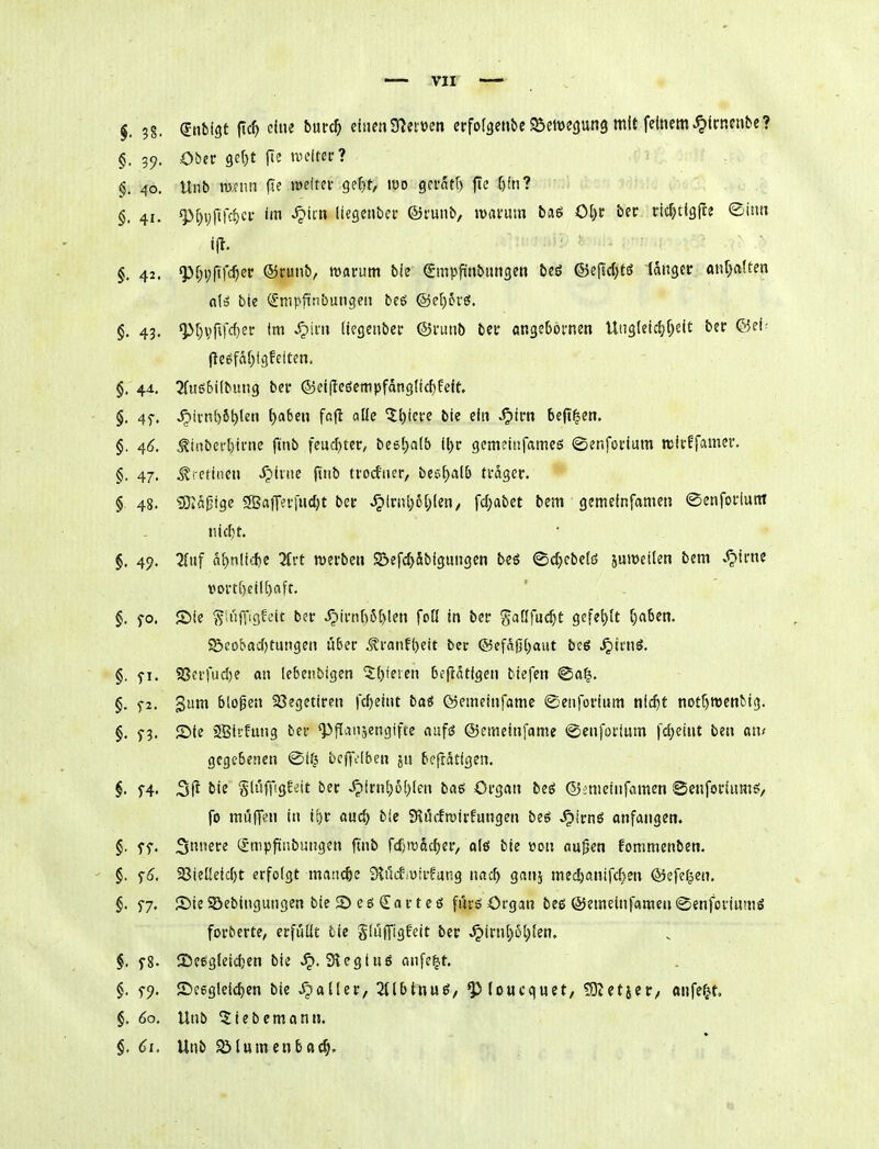 §. 39. Ober 9c()t |Te tueitec? 40. Unb mcini fle lüdtei- Q<:lft, m gevatt) fte f)fn? §. 41. ^[)yftfcf)ci' im ^tin liesenbei* ©runb, warum baö Ot)C ber ricfjtigfte ©inn i(t. §. 42. Q3[;i;fifc^ctr ®cunb, matrum bie gmpfinbungen beS ©efid)tö langer anl^aifen aH bie ^mpfi'nbungcu bes ©eljevö. §, 43, ^f)V)fifd)er im X?im (icgeiiber ©niub bei: «ngebörnen UngieicfjC^cit ber ®ei^ (leefäf)t3felten. §. 44. ^TuöSifbung ber ®ei|Ie6empfdng(icf)üeit. §. 4f. ^irn[)6^len l)aben fnfl aüe ^t)iere bie ein .^irn be|t|en. §, 46. ^i!ibei*t)ifne ftnb feiic[)ter, beetjaib it)r gcm?infameö ©enforium reirffamer. §. 47. .^retiiien ^inie ftnb trocfner, be5f)alb trager. § 48. 3JIa|3ige SBafferjudjt ber ^lrnl}6[;len/ fc^abet bem gemeinfamen ©enforiutn nic^t. §, 49. 2(uf a^nlicf)e 2trt werben S&efc^äbigungcn beö ©djebeiö juroeilen bem .^irne vort()ctI()aft. §, fo. Sie ^;ujiig?eit ber ^irn[)6[)len foK in ber gailfud)t gefel)(t f)a5en. S£>eol>ad)tungen über ^i-anft)eit ber @efa(3()aut bcö ^irnö. §. fi. ?8crfud)e an lebenbigen 5()ieien beflatigen biefen @a§. §. f2. gum blopen ajegetiren fdyeint bai föetneinfomc ©enforinm nic^f notöroenbig. §. f3. ®te 2Bii'fung ber ^flaiisengifce aufä ©emeinfame ©enfortum fd)e!nt ben on^ gegebenen @if^ bcftVlben jn befrätigen. f. f4' bie §luffig!eit ber ^irn[)o()len baö Organ beö ©mieinfamen Senforiumö, fo muffen in ii)v auc^ bie Slöffrairfungen beö ^icnö anfangen. §. ff. S!'2re ^mpfxtibungen ftnb fd^rcadjer, alö bie »on au{5en fommenben. §. f^. a3ieüeid)t erfolgt manche Stilcfsuirfang nac^ gnnj med)anifd)en ©efe^en. §. 5-7. Sie SBebingungen bie S e ö €a r t e ö fövö Organ beß ©emeinfamen @enforinmö forberte^ erfüllt tie glüffigfeit ber ^irn{)6t;{en. §. f8. Se^gfeidien bie ^. 3^egtuö nnfe^t. §. 5-9. 2)e6gleid)en bie Stallet, 3tlbtHuö, QJloucquet, !Dtetjer/ «nfe^t. §. 60. Unb ^iebemontJ. §, (ji. Unb SM«menb«(§»