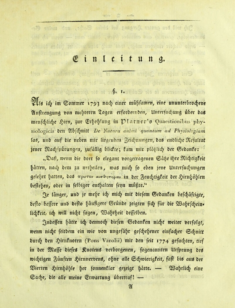 Sffö ic^ im kommet 1793 tiad^ einer mu^fameit, ctjte utiunferBr'öc^ettc 5(nfTiengung x>on mt^reren lögen erforöernbett, Unferfuct^ung nbev bai menfc[^(icf)e ^irn, jur (Jr§o§(urg in pivrtrner's 'Quaestionil>us phy^ siologicis ben 5ibfC^nt(f De Natura animi qiiantum ad Physiologiam Ut', unb auf bie neben mic lieivnDeu '^tidinuno^zn, baö enblid^e Stefufrat jener S^adjfpi^rungpn, jufaöig bftcfte; fam mir p(6|lic^ ber ©ebanfe: „^afi, roenn bie bort fo elegant vorgetragenen @a|e i^re Sitc^tigfeif pffen, na4) bem ju «rr^eüen, roaö mic^ fo eben jene Unterfuc^unge« gefefirt Ratten, büS Trpwrov «i<r-9-.,-r^g,av in ber %t\xd}ü^U\t ber ^irn§6^(ett befielen, ober in felbiger entgolten fe^n mu^te/' 3e fanger, unb je me^r ic^ mic^ mit biefem ®ebanfen befc^afttgfe, teflo belfere unb bejio §aujigere ©runbe jetgfen ft(^ für bie ®a^rf(^ei»« lid^feif/ ic^ »otü nid^t fagen, ®o§r§eit belfelben* 3nbe|fen §atte i(^ benno^ tiefen ©ebanfen ni(^f weiter berfofgf, wenn nic^t feitbem ein roie »Ott ungefähr gefc^e^ener einfacher vBc^niff turc^ ben ^irnfnoten (Pons Varolii) mir ben feit 1774 gefuc^ten, tief in ber ÜKafe biefe« ^nofenö t)erborgenen, fogenannfen Urfprung beö »tc^ftgen fünften ^irnneröenö, o^ne aflc Sc^roierigfeif, faj! biö am ber ^Sierten ^irn^o§fe ^er fonnenflar gejeigf ^atfe, — 5Da§r(ic^ eine ©ac^e, bie aüe meine SrtDartung i^bertraf! —