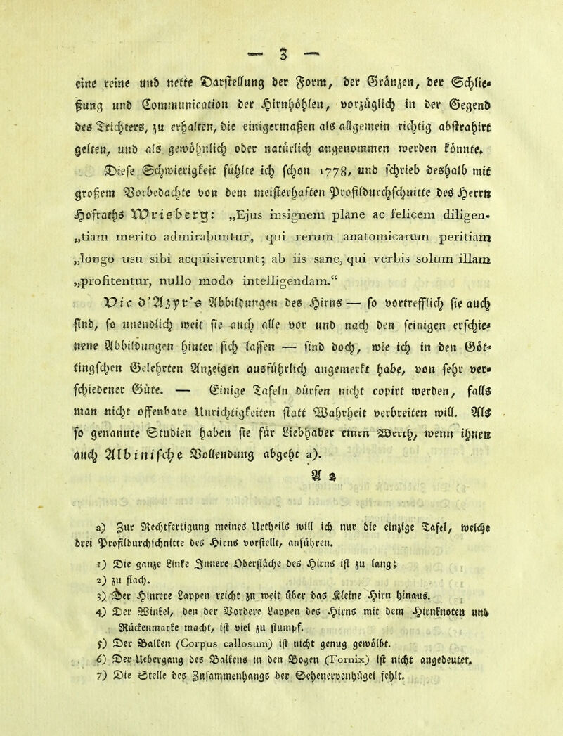 eine reine utit) «effc i^atjleffung öer ^orm, tet ©roti^e«, bct (Sc^He* fung unb dommunicatlott fcec .^knlp^lm, öor^uglic^ in öer ©egenl) teß ^ric^terS; ju ct§affeti, tic einlgei*mo|j€n als flligenKtn richtig obflra^irc geUen, unö als geit>of)nli(^ ober natürlich ciigencminen toerben fonnfe, ^iefe ©d^miertgfdt füllte iö^ f(^on 1778/ unb fc^rieb bes^olb mit großem ^Borbebac^fe toon bem meiflerfiaften 95roft(burc^fd)nitte be£J ^errit i^ofroffö tPrtebetg: „Ejus insignem plane ac felicem diligen- „tiain merito admirabuntur^ qui rerum anatomicaruin peritiam „longo usu sibi acquisiverunt; ab iis sane, qui verbis solum illam jjprofitentur, nullo modo intelligendain. Vic b'2i^yv'-6 5ib&UtuRv3?H bes ^irns— fo borerefflic^ fte auc^ f nb, fo iinenbUd) weit fte mä} aUe üor unb nad^ ben fetnigen erfc^ie* «fne Sibbiibungen ^inter fic^ laf\en — finb boc^, mie ic^ in ben ©ot^« (ingfc^en @e(e§rten Sinjetgen ousfü^rfid^ angemetff ^obe, öon fe§r »et« fd^iebener ©üfe, — (Sintge '^afefn burfen ntd^f copirt werben, faU$ man xiid^t offenbare Utivic^jigfeiten flatf ^öa^r^eit yerbreiüen miil. 3ff3 fo genannte ©tubten ^aben jic f^ Sieb^ober etnm ^m^, wenn i^tim öu^ 2llbinifd)(^ ^oaenbnng abgebe a). a) 3tt>^ 3le(J)tferti3un3 meinet llrtf)ett^ miß ic^ nur bic cinäfge ?afeC, welche bret 'Profi(buvd)|c^nUte Des ^tcnß »orfledt, flnfijt)reu. 0 JDte gatije £lnfe ^^'^^ Oberjlac^c öeö ^(wö ifl ju («113; 2) JU fTflcf). ?) i^Jeu ^infcre Sappen treicf)t ju meit ilBet 5aö steine Jptrn lyina-ug:. 4) iLei- 2Btnfe(, D«u öer SSovbeie Sappen fces ^itnö mit bem ^tunfnirten un!» SRucfenmarle mac^t, i(t viel jU liumpf. f) Sei* S&alfen fCorpus callosum) tfl nic^t genug gcm6[6t. . , ^S) 55er Uebergang bcg SÖalfenö m ben Söogen (Fornix) 1(1 ntc^f angeöeutcf,