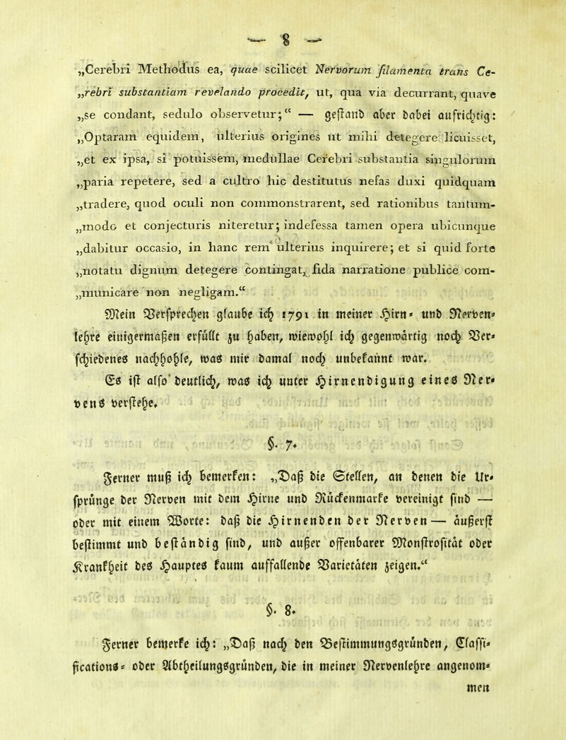 „Cerebri Methodius ea, quae scilicet Nervorum ßlamenta trans Ce- \,rebn suhstantiam revelando proced'u, ut, qua via deciarrant, quave „se condant, sedulo observetur; — gejlaub ober iahet aufriditig: „Optaram equidem, ulterius origines ut mihi d^tegere licuisset, „et ex ipsa, si potuis'sem, meduUae Cerebri substantia singuloruin „paria repetere, sed a cultro hic destitutus nefas duxi quidquam „tradere, quod oculi non commonstrarent, sed rationibus tantum- „modo et conjecturis niteretur; indefessa tarnen opera ubicunque „dabitur occasio, in lianc rem* ulterius inquirere; et si quid forte „nötatu dignum detegere contingat, fida narratione publice com- „municare non negligam. SiKetn ^J^erfpred^en gfau6e tc^ 1791 in meiner ^irtt* «nb D^^ett« ie§rc einigermape» erfufft ju ^abeit, memt^i id^ gegenmartig noc^ 55cr* fc^iei5ene£5 nad;§o§fe, waö mir öamaf nod^ unbefannt tuar. (Bi tjl otfo'öeutltc^, voa$ ic^ «oter Jjirnenbigung cincö din* t)cnö öerfle^e» ferner mu^ id^ bemerfe«: „Dap He ^teUen, att benett btc Ur* fprungc ber STleroett mit bem ^irne unb Siücfenmarfe bereinigt ftnb — ober mit einem ®orfe: bap btc ^irnenbcn ber SReröen— augerfl beflimmt unb bejidnbig ftnb, unb au^er offenbarer Wloniivofitat ober ^ranff^ett beö Raupte« faum onffaöenbc SJarietafen jeigen. §' 8. ferner bemerfc i^: „^a|j nac^ ben QSejltmmungögvunben, dfafft« ficafionö* ober 9(bt^ei(ungfi!grunben, bie in meiner 9^eröen(e§re angenom« mett